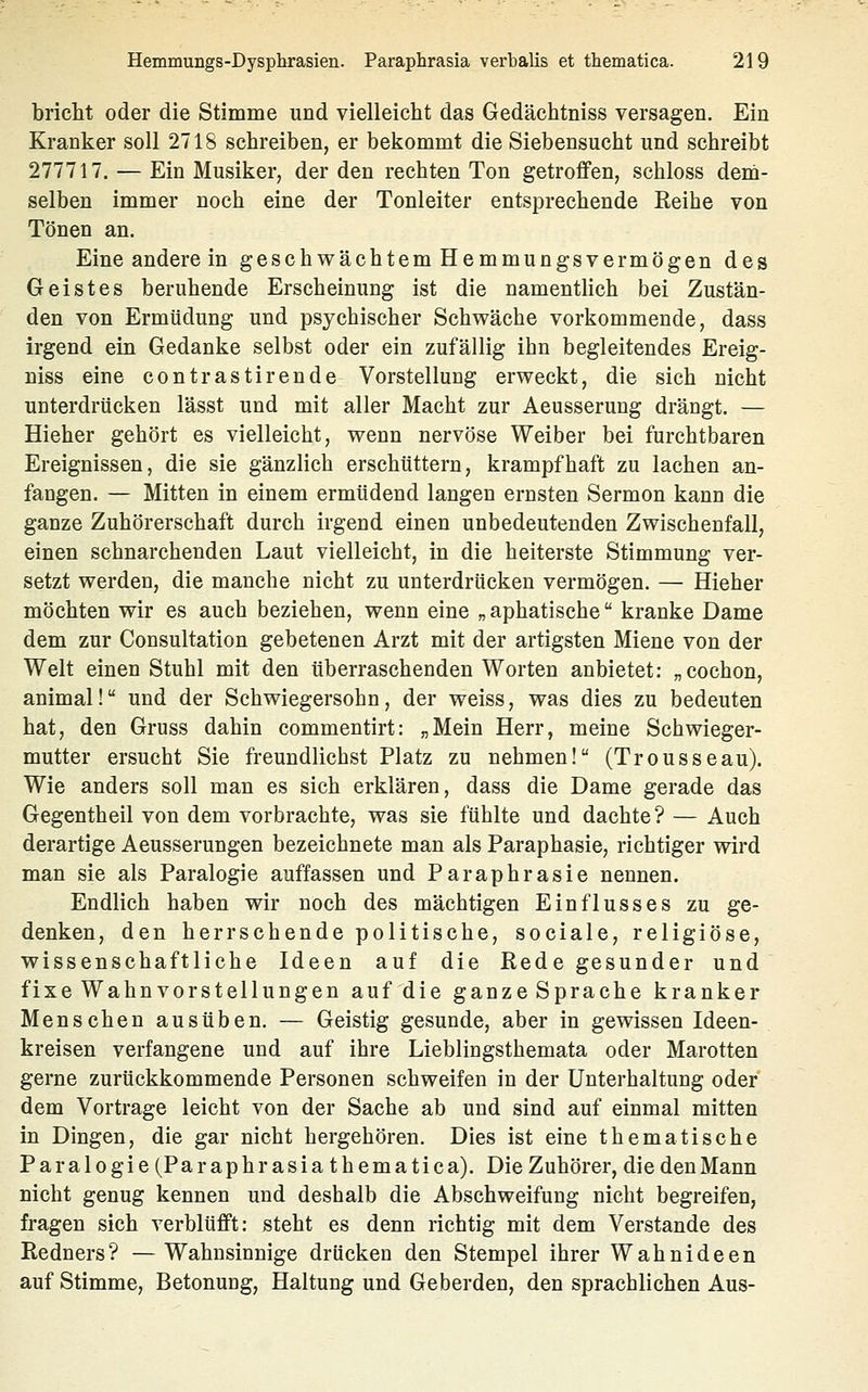 bricht oder die Stimme und vielleicht das Gedächtniss versagen. Ein Kranker soll 2718 schreiben, er bekommt die Siebensucht und schreibt 277717. — Ein Musiker, der den rechten Ton getroffen, schloss dem- selben immer noch eine der Tonleiter entsprechende Reihe von Tönen an. Eine andere in geschwächtem Hemmungsvermögen des Geistes beruhende Erscheinung ist die namenthch bei Zustän- den von Ermüdung und psychischer Schwäche vorkommende, dass irgend ein Gedanke selbst oder ein zufällig ihn begleitendes Ereig- niss eine contrastirende Vorstellung erweckt, die sich nicht unterdrücken lässt und mit aller Macht zur Aeusserung drängt. — Hieher gehört es vielleicht, wenn nervöse Weiber bei furchtbaren Ereignissen, die sie gänzlich erschüttern, krampfhaft zu lachen an- fangen. — Mitten in einem ermüdend langen ernsten Sermon kann die ganze Zuhörerschaft durch irgend einen unbedeutenden Zwischenfall, einen schnarchenden Laut vielleicht, in die heiterste Stimmung ver- setzt werden, die manche nicht zu unterdrücken vermögen. — Hieher möchten wir es auch beziehen, wenn eine „ aphatische kranke Dame dem zur Consultation gebetenen Arzt mit der artigsten Miene von der Welt einen Stuhl mit den überraschenden Worten anbietet: „cochon, animal! und der Schwiegersohn, der weiss, was dies zu bedeuten hat, den Gruss dahin commentirt: „Mein Herr, meine Schwieger- mutter ersucht Sie freundlichst Platz zu nehmen! (Trousseau). Wie anders soll man es sich erklären, dass die Dame gerade das Gegentheil von dem vorbrachte, was sie fühlte und dachte? — Auch derartige Aeusserungen bezeichnete man als Paraphasie, richtiger wird man sie als Paralogie auffassen und Paraphrasie nennen. Endlich haben wir noch des mächtigen Einflusses zu ge- denken, den herrschende politische, sociale, religiöse, wissenschaftliche Ideen auf die Rede gesunder und fixe Wahnvorstellungen auf die ganzeSprache kranker Menschen ausüben. — Geistig gesunde, aber in gewissen Ideen- kreisen verfangene und auf ihre Lieblingsthemata oder Marotten gerne zurückkommende Personen schweifen in der Unterhaltung oder dem Vortrage leicht von der Sache ab und sind auf einmal mitten in Dingen, die gar nicht hergehören. Dies ist eine thematische Paralogie (Paraphrasia thematica). Die Zuhörer, die den Mann nicht genug kennen und deshalb die Abschweifung nicht begreifen, fragen sich verblüfft: steht es denn richtig mit dem Verstände des Redners? —Wahnsinnige drücken den Stempel ihrer Wahnideen auf Stimme, Betonung, Haltung und Geberden, den sprachlichen Aus-