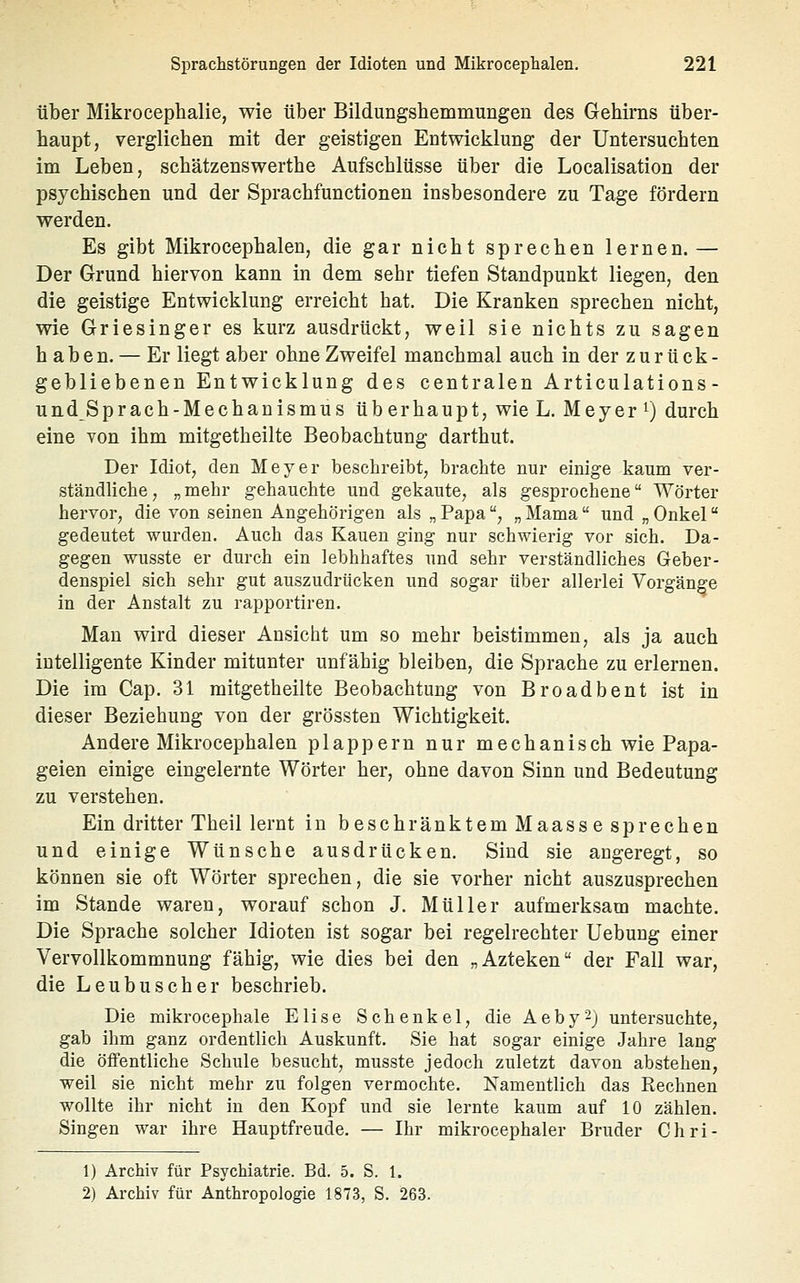 über Mikrocephalie, wie über Bildungshemmungen des Gehirns über- haupt, verglichen mit der geistigen Entwicklung der Untersuchten im Leben, schätzenswerthe Aufschlüsse über die Localisation der psychischen und der Sprachfunctionen insbesondere zu Tage fördern werden. Es gibt Mikrocephalen, die gar nicht sprechen lernen. — Der Grund hiervon kann in dem sehr tiefen Standpunkt liegen, den die geistige Entwicklung erreicht hat. Die Kranken sprechen nicht, wie Griesinger es kurz ausdrückt, weil sie nichts zu sagen haben. — Er liegt aber ohne Zweifel manchmal auch in der zurück- gebliebenen Entwicklung des centralen Articulations- und Sprach-Mechanismus überhaupt, wie L. Meyer i) durch eine von ihm mitgetheilte Beobachtung darthut. Der Idiot, den Meyer beschreibt, brachte nur einige kaum ver- ständliche, „mehr gehauchte und gekaute, als gesprochene Wörter hervor, die von seinen Angehörigen als „ Papa, „ Mama und „ Onkel gedeutet wurden. Auch das Kauen ging nur schwierig vor sich. Da- gegen wusste er durch ein lebhhaftes und sehr verständliches Geber- denspiel sich sehr gut auszudrücken und sogar über allerlei Vorgänge in der Anstalt zu rapportiren. Man wird dieser Ansiclit um so mehr beistimmen, als ja auch intelligente Kinder mitunter unfähig bleiben, die Sprache zu erlernen. Die im Cap. 31 mitgetheilte Beobachtung von Broadbent ist in dieser Beziehung von der grössten Wichtigkeit. Andere Mikrocephalen plappern nur mechanisch wie Papa- geien einige eingelernte Wörter her, ohne davon Sinn und Bedeutung zu verstehen. Ein dritter Theil lernt in beschränktem Maasse sprechen und einige Wünsche ausdrücken. Sind sie angeregt, so können sie oft Wörter sprechen, die sie vorher nicht auszusprechen im Stande waren, worauf schon J. Müller aufmerksam machte. Die Sprache solcher Idioten ist sogar bei regelrechter Uebung einer Vervollkommnung fähig, wie dies bei den „Azteken der Fall war, die Leubuscher beschrieb. Die mikrocephale Elise Schenkel, die Aeby^j untersuchte, gab ihm ganz ordentlich Auskunft. Sie hat sogar einige Jahre lang die öffentliche Schule besucht, musste jedoch zuletzt davon abstehen, weil sie nicht mehr zu folgen vermochte. Namentlich das Rechnen wollte ihr nicht in den Kopf und sie lernte kaum auf 10 zählen. Singen war ihre Hauptfreude. — Ihr mikrocephaler Bruder Chri- 1) Archiv für Psychiatrie. Bd. 5. S. 1. 2) Archiv für Anthropologie 1873, S. 263.