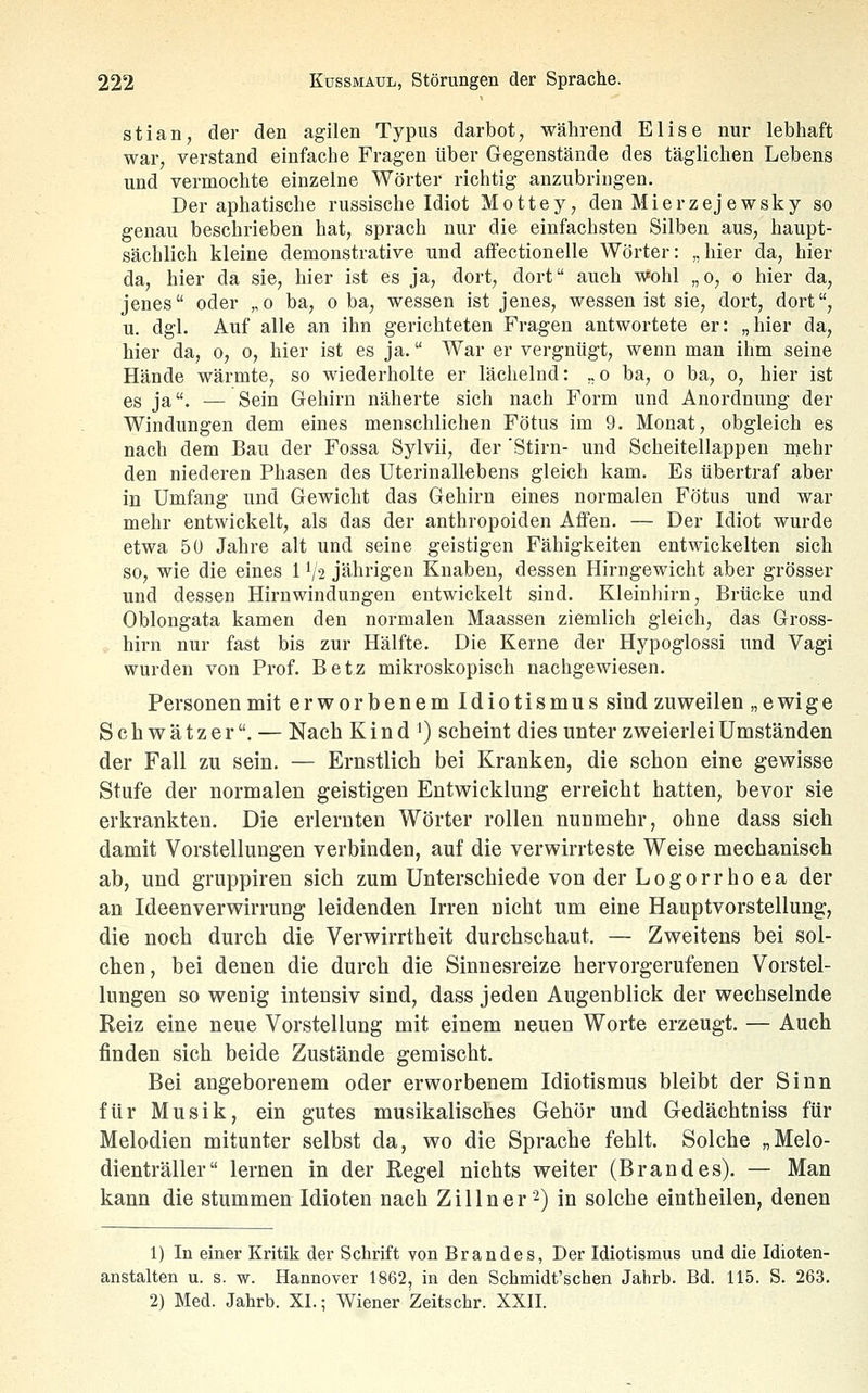 stian, der den agilen Typus darbot, während Elise nur lebhaft war, verstand einfache Fragen über Gegenstände des täglichen Lebens und vermochte einzelne Wörter richtig anzubringen. Der aphatische russische Idiot Mottey, den Mierzejewsky so genau beschrieben hat, sprach nur die einfachsten Silben aus, haupt- sächlich kleine demonstrative und affectionelle Wörter: „hier da, hier da, hier da sie, hier ist es ja, dort, dort auch wohl „o, o hier da, jenes oder „o ba, o ba, wessen ist jenes, wessen ist sie, dort, dort, u. dgl. Auf alle an ihn gerichteten Fragen antwortete er: „hier da, hier da, o, o, hier ist es ja. War er vergnügt, wenn man ihm seine Hände wärmte, so wiederholte er lächelnd: .,o ba, o ba, o, hier ist es ja. — Sein Gehirn näherte sich nach Form und Anordnung der Windungen dem eines menschlichen Fötus im 9. Monat, obgleich es nach dem Bau der Fossa Sylvii, der 'Stirn- und Scheitellappen mehr den niederen Phasen des Uterinallebens gleich kam. Es übertraf aber in Umfang und Gewicht das Gehirn eines normalen Fötus und war mehr entwickelt, als das der anthropoiden Affen. — Der Idiot wurde etwa 5ü Jahre alt und seine geistigen Fähigkeiten entwickelten sich so, wie die eines 1 V2 jährigen Knaben, dessen Hirngewicht aber grösser und dessen Hirnwindungen entwickelt sind. Kleinhirn, Brücke und Oblongata kamen den normalen Maassen ziemlich gleich, das Gross- hirn nur fast bis zur Hälfte. Die Kerne der Hypoglossi und Vagi wurden von Prof. Betz mikroskopisch nachgewiesen. Personen mit erworbenem Idiotismus sind zuweilen „ ewige Schwätzer. — Nach K i n d ') scheint dies unter zweierlei Umständen der Fall zu sein. — Ernstlich bei Kranken, die schon eine gewisse Stufe der normalen geistigen Entwicklung erreicht hatten, bevor sie erkrankten. Die erlernten Wörter rollen nunmehr, ohne dass sich damit Vorstellungen verbinden, auf die verwirrteste Weise mechanisch ab, und gruppiren sich zum Unterschiede von der Logorrhoea der an Ideenverwirrung leidenden Irren nicht um eine Hauptvorstellung, die noch durch die Verwirrtheit durchschaut. — Zweitens bei sol- chen, bei denen die durch die Sinnesreize hervorgerufenen Vorstel- lungen so wenig intensiv sind, dass jeden Augenblick der wechselnde Reiz eine neue Vorstellung mit einem neuen Worte erzeugt. — Auch finden sich beide Zustände gemischt. Bei angeborenem oder erworbenem Idiotismus bleibt der Sinn für Musik, ein gutes musikalisches Gehör und Gedächtnis» für Melodien mitunter selbst da, wo die Sprache fehlt. Solche „Melo- dienträller lernen in der Regel nichts weiter (Brandes). — Man kann die stummen Idioten nach Zillner'^) in solche eintheilen, denen 1) In einer Kritik der Schrift von Brandes, Der Idiotismus und die Idioten- anstalten u. s. w. Hannover 1862, in den Schmidt'schen Jahrb. Bd. 115. S. 263. 2) Med. Jahrb. XI.; Wiener Zeitschr. XXII.