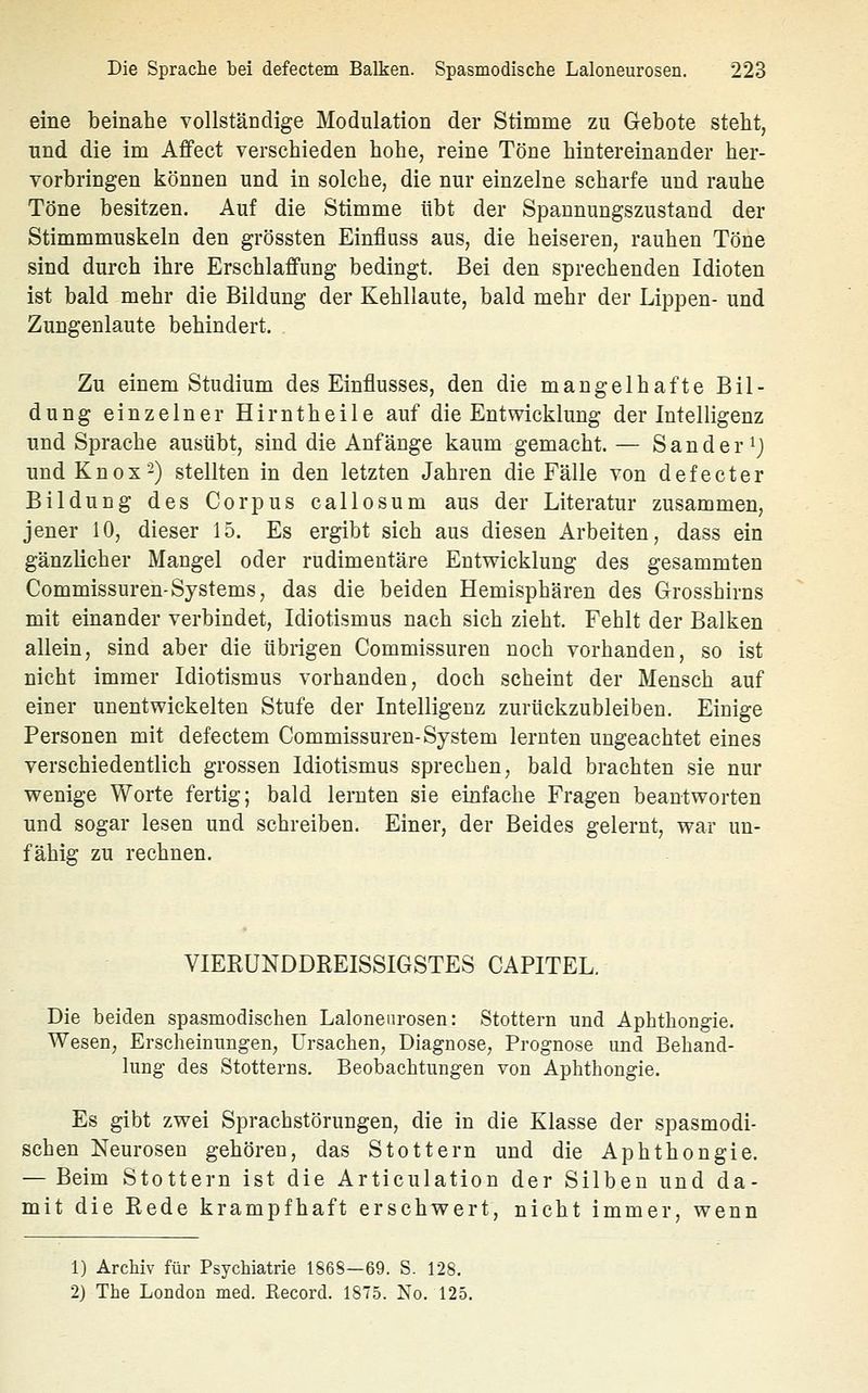 eine beinahe vollständige Modulation der Stimme zu Gebote steht, und die im Affect verschieden hohe, reine Töne hintereinander her- vorbringen können und in solche, die nur einzelne scharfe und rauhe Töne besitzen. Auf die Stimme übt der Spannungszustaud der Stimmmuskeln den grössten Einfluss aus, die heiseren, rauhen Töne sind durch ihre Erschlaffung bedingt. Bei den sprechenden Idioten ist bald mehr die Bildung der Kehllaute, bald mehr der Lippen- und Zungenlaute behindert. Zu einem Studium des Einflusses, den die mangelhafte Bil- dung einzelner Hirntheile auf die Entwicklung der Intelligenz und Sprache ausübt, sind die Anfänge kaum gemacht. — Sander ij und Knox2) stellten in den letzten Jahren die Fälle von defecter Bildung des Corpus callosum aus der Literatur zusammen, jener 10, dieser 15. Es ergibt sich aus diesen Arbeiten, dass ein gänzlicher Mangel oder rudimentäre Entwicklung des gesammten Commissuren-Systems, das die beiden Hemisphären des Grosshirns mit einander verbindet, Idiotismus nach sich zieht. Fehlt der Balken allein, sind aber die übrigen Commissuren noch vorhanden, so ist nicht immer Idiotismus vorhanden, doch scheint der Mensch auf einer unentwickelten Stufe der Intelligenz zurückzubleiben. Einige Personen mit defectem Commissuren-System lernten ungeachtet eines verschiedentlich grossen Idiotismus sprechen, bald brachten sie nur wenige Worte fertig; bald lernten sie einfache Fragen beantworten und sogar lesen und schreiben. Einer, der Beides gelernt, war un- fähig zu rechnen. VIERÜNDDREISSIGSTES CAPITEL. Die beiden spasmodischen Laloneurosen: Stottern und Aphthongie. Wesen, Erscheinungen, Ursachen, Diagnose, Prognose und Behand- lung des Stotterns. Beobachtungen von Aphthongie. Es gibt zwei Sprachstörungen, die in die Klasse der spasmodi- schen Neurosen gehören, das Stottern und die Aphthongie. — Beim Stottern ist die Articulation der Silben und da- mit die Eede krampfhaft erschwert, nicht immer, wenn 1) Archiv für Psychiatrie 1868—69. S. 128. 2) The London med. Eecord. 1875. No. 125.