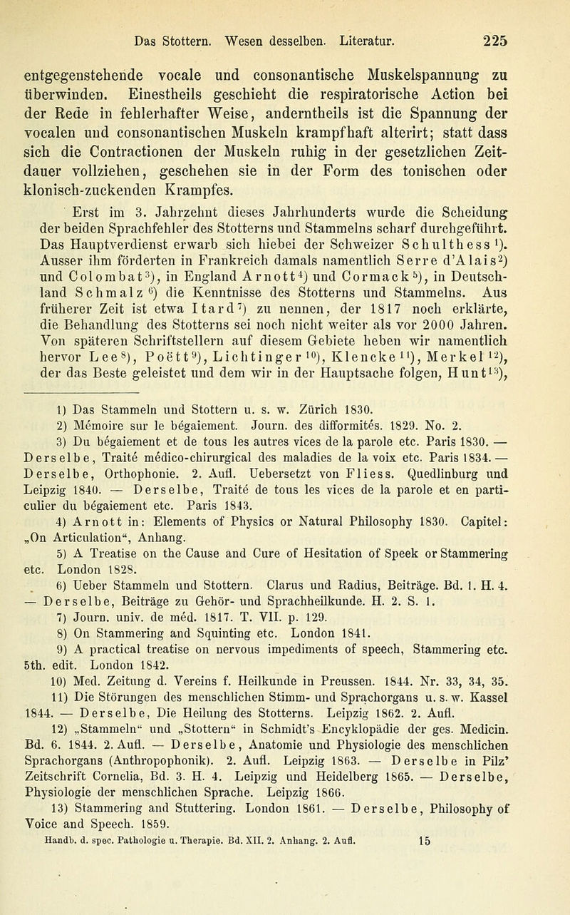 entgegeüstehende vocale und consonantische Muskelspannung zu überwinden. Einestheils geschieht die respiratorische Action bei der Rede in fehlerhafter Weise, anderntheils ist die Spannung der vocalen und consonantischen Muskeln krampfhaft alterirt; statt dass sich die Contractionen der Muskeln ruhig in der gesetzlichen Zeit- dauer vollziehen, geschehen sie in der Form des tonischen oder klonisch-zuckenden Krampfes. ■ Erst im 3. Jahrzehnt dieses Jahrhunderts wurde die Scheidung der beiden Sprachfehler des Stotterns und Stammeins scharf durchgeführt. Das Hauptverdienst erwarb sich hiebei der Schweizer Schulthess i). Ausser ihm förderten in Frankreich damals namentlich Serre d'Alais^) und Colombat^), in England Arnott^) und Cormack ^), in Deutsch- land Schmalz 6) die Kenntnisse des Stotterns und Stammeins. Aus früherer Zeit ist etwa Itard'') zu nennen, der 1817 noch erklärte, die Behandlung des Stotterns sei noch nicht weiter als vor 2000 Jahren. Von späteren Schriftstellern auf diesem Gebiete heben wir namentlich hervor Lee«), Poett^), Lichtinger i«), Klencke ^'), Merkel i-^), der das Beste geleistet und dem wir in der Hauptsache folgen, Hunt^'^), 1) Das Stammeln und Stottern u. s. w. Zürich 1830. 2) Memoire sur le begaiement. Journ. des difformites. 1829. No. 2. 3) Du begaiement et de tous les autres vices de la parole etc. Paris 1830. — Derselbe, Traite m^dico-chirurgical des maladies de la voix etc. Paris 1834.— Derselbe, Orthophonie. 2. Aufl. üebersetzt von Fliess. Quedlinburg und Leipzig 1840. — Derselbe, Traite de tous les vices de la parole et en parti- culier du begaiement etc. Paris 1843. 4) Arn Ott in: Elements of Physics or Natural Philosophy 1830. Capitel: „On Articulation, Anhang. 5) A Treatise on the Cause and Cure of Hesitation of Speek or Stammering etc. London 1828. 6) lieber Stammeln und Stottern. Clarus und Radius, Beiträge. Bd. 1. H. 4. — Derselbe, Beiträge zu Gehör- und Sprachheilkunde. H. 2. S. 1. 7) Journ. univ. de med. 1817. T. VIL p. 129. 8) On Stammering and Squinting etc. London 1841. 9) A practical treatise on nervous impediments of speech, Stammering etc. 5th. edit. London 1842. 10) Med. Zeitung d. Vereins f. Heilkunde in Preussen. 1844. Nr. 33, 34, 35. 11) Die Störungen des menschlichen Stimm- und Sprachorgans u. s. w. Kassel 1844. — Derselbe, Die Heilung des Stotterns. Leipzig 1862. 2. Aufl. 12) „Stammeln und „Stottern in Schmidt's Encyklopädie der ges. Medicin. Bd. 6. 1844. 2. Aufl. — Derselbe, Anatomie und Physiologie des menschlichen Sprachorgans (Anthropophonik). 2. Aufl. Leipzig 1863. — Derselbe in Pilz' Zeitschrift Cornelia, Bd. 3. H. 4. Leipzig und Heidelberg 1865. — Derselbe, Physiologie der menschlichen Sprache. Leipzig 1866. 13) Stammering and Stuttering. London 1861. — Derselbe, Philosophy of Voice and Speech. 1859. Handb. d. spec. Pathologie u. Therapie. Bd. XII. 2. Anhang. 2. Aufl. 15