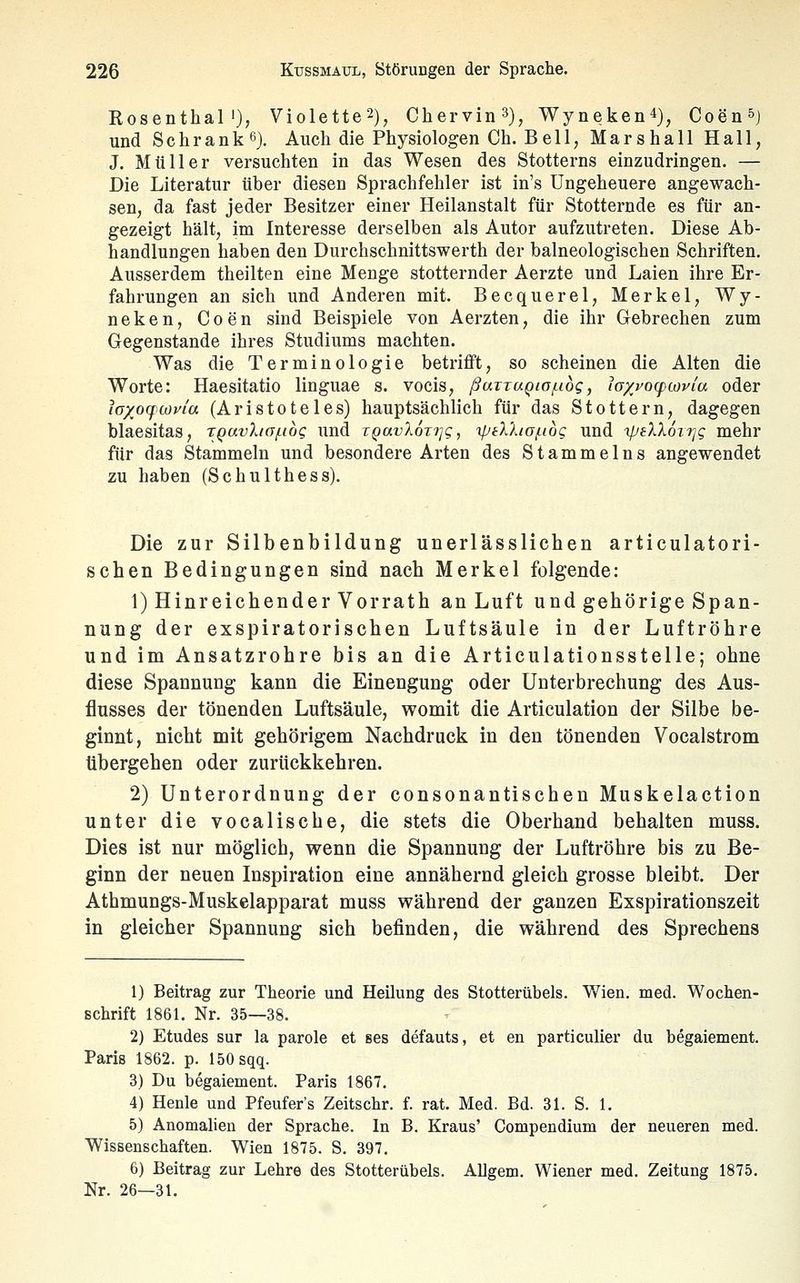 Rosenthal'), Violette2), Chervin^), Wyneken4), Coen^j und Schrank^}. Auch die Physiologen Ch. Bell, Marshall Hall, J. Müller versuchten in das Wesen des Stotterns einzudringen. — Die Literatur über diesen Sprachfehler ist in's Ungeheuere angewach- sen, da fast jeder Besitzer einer Heilanstalt für Stotternde es für an- gezeigt hält, im Interesse derselben als Autor aufzutreten. Diese Ab- handlungen haben den Durchschnittswerth der balneologischen Schriften. Ausserdem theilten eine Menge stotternder Aerzte und Laien ihre Er- fahrungen an sich und Anderen mit. Becquerel, Merkel, Wy- neken, Coen sind Beispiele von Aerzten, die ihr Gebrechen zum Gegenstande ihres Studiums machten. Was die Terminologie betrifft, so scheinen die Alten die Worte: Haesitatio linguae s. vocis, ßuTTUQia/.idg, lo/vocpiovia oder loxoqwvia (Aristoteles) hauptsächlich für das Stottern, dagegen blaesitas, rQavXiaf.i6g und TQavXonjg, ipiXXio/nog und 'rpeXX6i'}]g mehr für das Stammeln und besondere Arten des Stammeins angewendet zu haben (Schulthess). Die zur Silbenbildung unerlässlichen articulatori- schen Bedingungen sind nach Merkel folgende: 1) Hinreichender Vorrath an Luft und gehörige Span- nung der exspiratorischen Luftsäule in der Luftröhre und im Ansatzrohre bis an die Articulationsstelle; ohne diese Spannung kann die Einengung oder Unterbrechung des Aus- flusses der tönenden Luftsäule, womit die Articulation der Silbe be- ginnt, nicht mit gehörigem Nachdruck in den tönenden Vocalstrom tibergehen oder zurückkehren. 2) Unterordnung der consonantischen Muskelaction unter die vocaliscbe, die stets die Oberhand behalten muss. Dies ist nur möglich, wenn die Spannung der Luftröhre bis zu Be- ginn der neuen Inspiration eine annähernd gleich grosse bleibt. Der Athmungs-Muskelapparat muss während der ganzen Exspirationszeit in gleicher Spannung sich befinden, die während des Sprechens 1) Beitrag zur Theorie und Heilung des Stotterübels. Wien. med. Wochen- Bchrift 1861. Nr. 35—38. 2) Etudes sur la parole et ses defauts, et en particulier du begaiement. Paris 1862. p. 150 sqq. 3) Du begaiement. Paris 1867. 4) Henle und Pfeufer's Zeitschr. f. rat. Med. Bd. 31. S. 1. 5) Anomalien der Sprache. In B. Kraus' Compendium der neueren med. Wissenschaften. Wien 1875. S. 397. 6) Beitrag zur Lehre des Stotterübels. Allgem. Wiener med. Zeitung 1875. Nr. 26—31.