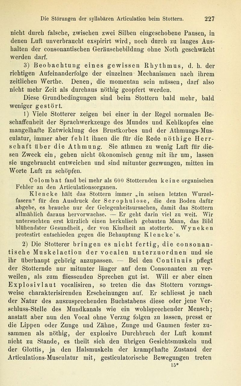 nicht durch falsche, zwischen zwei Silben eingeschobene Pausen, in denen Luft unverbraucht exspirirt wird, noch durch zu langes Aus- halten der consonantischen Geräuschebildung ohne Noth geschwächt werden darf. 3) Beobachtung eines gewissen Khythmus, d. h. der richtigen Aufeinanderfolge der einzelnen Mechanismen nach ihrem zeitlichen Werthe. Denen, die momentan sein müssen, darf also nicht mehr Zeit als durchaus nöthig geopfert werden. Diese Grundbedingungen sind beim Stottern bald mehr, bald weniger gestört. 1) Viele Stotterer zeigen bei einer in der Regel normalen Be- schaffenheit der Sprachwerkzeuge des Mundes und Kehlkopfes eine mangelhafte Entwicklung des Brustkorbes und der Athmungs-Mus- culatur, immer aber fehlt ihnen die für die Rede nöthige Herr- schaft über die Athmung. Sie athmen zu wenig Luft für die- sen Zweck ein, gehen nicht ökonomisch genug mit ihr um, lassen sie ungebraucht entweichen und sind mitunter gezwungen, mitten im Worte Luft zu schöpfen, Colomhat fand bei mehr als 600 Stotternden keine organischen Fehler an den Articulationsorganen. Klencke hält das Stottern immer „in seinen letzten Wurzel- fasern für den Ausdruck der Scrophulose, die den Boden dafür abgebe, es brauche nur der Gelegenheitsursachen, damit das Stottern allmählich daraus hervorwachse. — Er geht darin viel zu weit. Wir untersuchten erst kürzlich einen herkulisch gebauten Mann, das Bild blühendster Gesundheit, der von Kindheit an stotterte. Wyneken protestirt entschieden gegen die Behauptung Klencke's. 2) Die Stotterer bringen es nicht fertig, die consonan- tische Muskelaction der vocalen unterzuordnen und sie ihr überhaupt gehörig anzupassen. — Bei den Continuis pflegt der Stotternde nur mitunter länger auf dem Consonanten zu ver- weilen, als zum fliessenden Sprechen gut ist. Will er aber einen Explosivlaut vocalisiren, so treten die das Stottern Vorzugs-, weise charakterisirenden Erscheinungen auf. Er schliesst je nach der Natur des auszusprechenden Buchstabens diese oder jene Ver- schluss-Stelle des Mundkanals wie ein wohlsprechender Mensch; anstatt aber nun den Vocal ohne Verzug folgen zu lassen, presst er die Lippen oder Zunge und Zähne, Zunge und Gaumen fester zu- sammen als nöthig, der explosive Durchbruch der Luft kommt nicht zu Stande, es theilt sich den übrigen Gesichtsmuskeln und der Glottis, ja den Halsmuskeln der krampfhafte Zustand der Articulations-Musculatur mit, gesticulatorische Bewegungen treten 15*