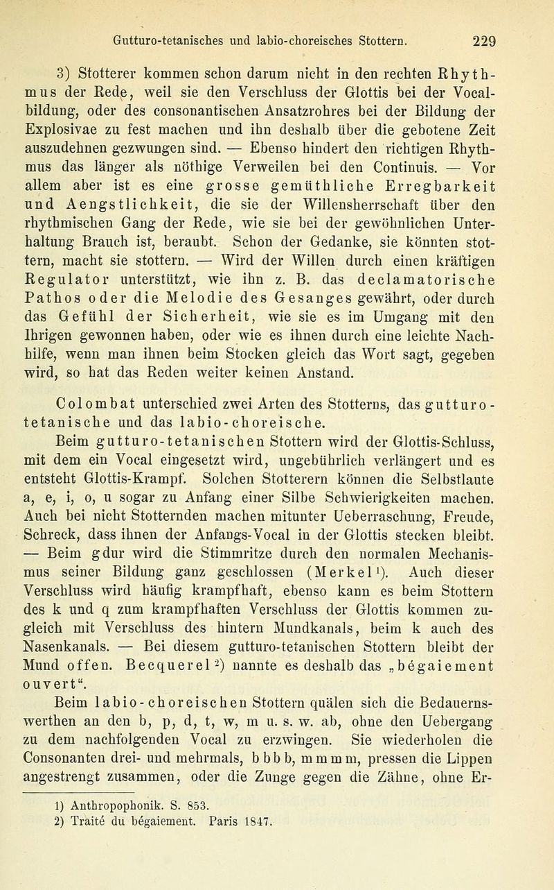 3) Stotterer kommen schon darum nicht in den rechten Rhyth- mus der Rede, weil sie den Verschluss der Glottis bei der Vocal- bildung, oder des consonantischen Ansatzrohres bei der Bildung der Explosivae zu fest machen und ihn deshalb über die gebotene Zeit auszudehnen gezwungen sind. — Ebenso hindert den richtigen Rhyth- mus das länger als nöthige Verweilen bei den Continuis. — Vor allem aber ist es eine grosse gemUthliche Erregbarkeit und Aengstlichkeit, die sie der Willensherrschaft über den rhythmischen Gang der Rede, wie sie bei der gewöhnlichen Unter- haltuDg Brauch ist, beraubt. Schon der Gedanke, sie könnten stot- tern, macht sie stottern. — Wird der Willen durch einen kräftigen Regulator unterstützt, wie ihn z. B. das declamatorische Pathos oder die Melodie des Gesanges gewährt, oder durch das Gefühl der Sicherheit, wie sie es im Umgang mit den Ihrigen gewonnen haben, oder wie es ihnen durch eine leichte Nach- hilfe, wenn man ihnen beim Stocken gleich das Wort sagt, gegeben wird, so hat das Reden weiter keinen Anstand. Colombat unterschied zwei Arten des Stotterns, das gutturo- tetanische und das labio-choreische. Beim gutturo-tetanisehen Stottern wird der Glottis-Schluss, mit dem ein Vocal eingesetzt wird, ungebührlich verlängert und es entsteht Glottis-Krampf. Solchen Stotterern können die Selbstlaute a, e, i, 0, u sogar zu Anfang einer Silbe Schwierigkeiten machen. Auch bei nicht Stotternden machen mitunter üeberraschung, Freude, Schreck, dass ihnen der Anfangs-Vocal in der Glottis stecken bleibt. — Beim gdur wird die Stimmritze durch den normalen Mechanis- mus seiner Bildung ganz geschlossen (Merkel'). Auch dieser Verschluss wird häufig krampfhaft, ebenso kann es beim Stottern des k und q zum krampfhaften Verschluss der Glottis kommen zu- gleich mit Verschluss des hintern Mundkanals, beim k auch des Nasenkanals. — Bei diesem gutturo-tetanischen Stottern bleibt der Mund offen. Becquerel-) nannte es deshalb das „begaiement ouvert. Beim labio-choreischen Stottern quälen sich die Bedauerns- werthen an den b, p, d, t, w, m u. s. w. ab, ohne den üebergang zu dem nachfolgenden Vocal zu erzwingen. Sie wiederholen die Consonanten drei- und mehrmals, bbbb, mmmm, pressen die Lippen angestrengt zusammen, oder die Zunge gegen die Zähne, ohne Er- 1) Anthropophonik. S. 853. 2) Traite du begaiement. Paris 1847.