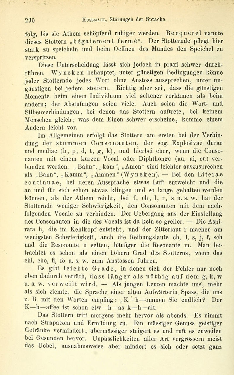 folg, bis sie Athem schöpfend ruhiger werden. Becquerel nannte dieses Stottern „begaiement ferme. Der Stotternde^pflegt hier stark zu speicheln und beim Oeffnen des Mundes den Speichel zu verspritzen. Diese Unterscheidung lässt sich jedoch in praxi schwer durch- führen. Wj^neken behauptet, unter günstigen Bedingungen könne jeder Stotternde jedes Wort ohne Anstoss aussprechen, unter un- günstigen bei jedem stottern. Richtig aber sei, dass die günstigen Momente beim einen Individuum viel seltener vorkämen als beim andern; der Abstufungen seien viele. Auch seien die Wort- und Silbenverbindungen, bei denen das Stottern auftrete, bei keinem Menschen gleich; was dem Einen schwer erscheine, komme einem Andern leicht vor. Im Allgemeinen erfolgt das Stottern am ersten bei der Verbin- dung der stummen Consonanten, der sog. Explosivae durae und mediae (b, p, d, t, g, k), und hierbei eher, wenn die Conso- nanten mit einem kurzen Vocal oder Diphthonge (au, ai, eu) ver- bunden werden. „ Bahn, „ kam, „ Amen sind leichter auszusprechen als „Bann, „Kamm, „Ammen (Wyneken).— Bei den Literae continuae, bei deren Aussprache etwas Luft entweicht und die an und für sich schon etwas klingen und so lange gehalten werden können, als der Athem reicht, bei f, ch, 1, r, s u. s. w. hat der Stotternde weniger Schwierigkeit, den Consonanten mit dem nach- folgenden Vocale zu verbinden. Der Uebergang aus der Einstellung des Consonanten in die des Vocals ist da kein so greller. — Die Aspi- rata h, die im Kehlkopf entsteht, und der Zitterlaut r machen am wenigsten Schwierigkeit, auch die Reibungslaute ch, 1, s, j, f, seh und die Resonante n selten, häufiger die Resonante m. Man be- trachtet es schon als einen höhern Grad des Stotterns, wenn das chi, cho, fi, fo u. s. w. zum Anstossen führen. Es gibt leichte Grade, in denen sich der Fehler nur noch eben dadurch verräth, dass länger als nöthig auf dem g, k, w u. s. w. verweilt wird. — Als jungen Leuten machte uns', mehr als sich ziemte, die Sprache einer alten Aufwärterin Spass, die uns z. B. mit den Worten empfing: „K —h—ommen Sie endlich? Der K—h—affee ist schon etw—h—as k—h—alt. Das Stottern tritt morgens mehr hervor als abends. Es nimmt nach Strapatzen und Ermüdung zu. Ein massiger Genuss geistiger Getränke vermindert, übermässiger steigert es und ruft es zuweilen bei Gesunden hervor. Unpässlichkeiten aller Art vergrössern meist das Uebel, ausnahmsweise aber mindert es sich oder setzt ganz