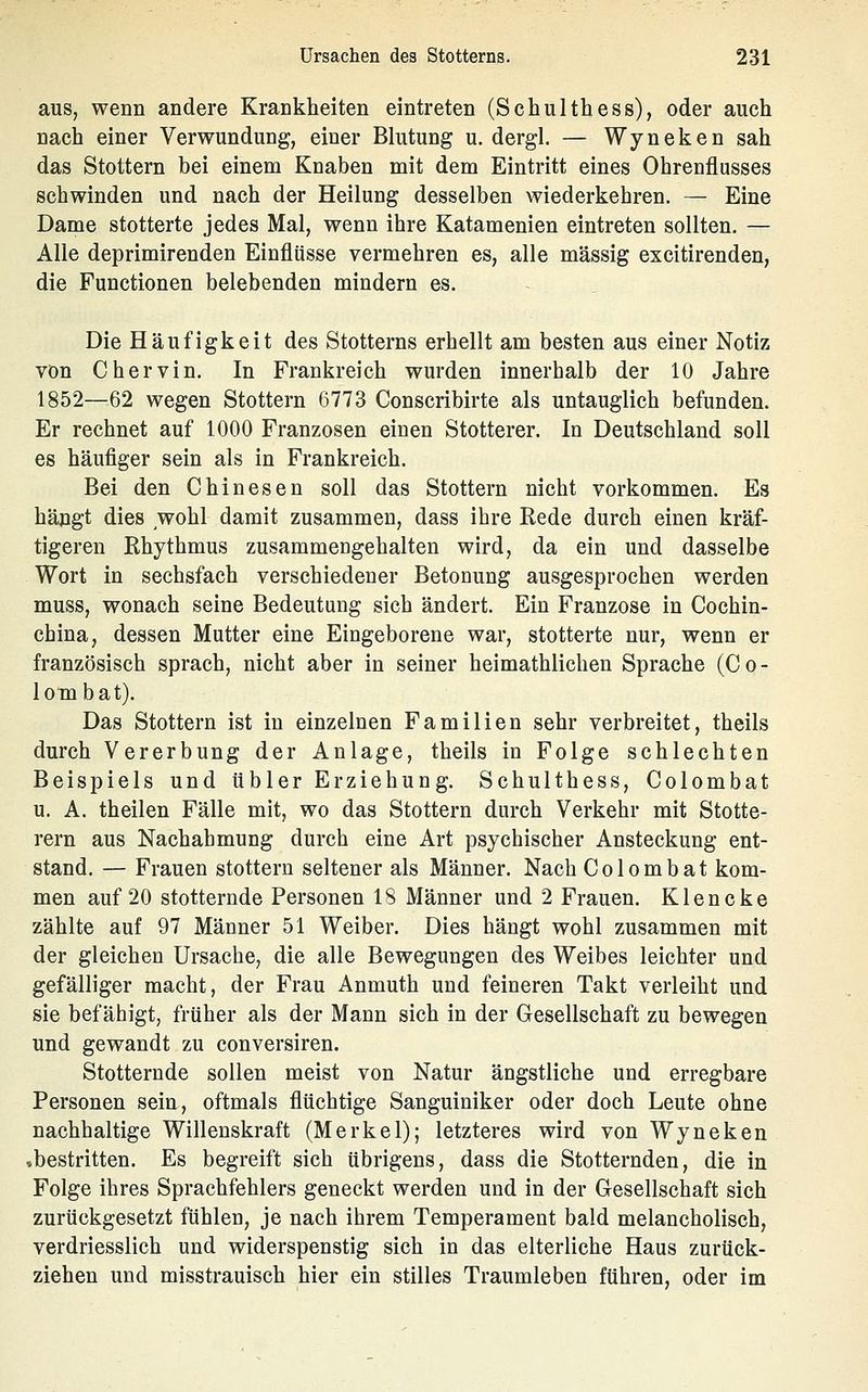aus, wenn andere Krankheiten eintreten (Schulthess), oder auch nach einer Verwundung, einer Blutung u. dergl. — Wyneken sah das Stottern bei einem Knaben mit dem Eintritt eines Ohrenflusses schwinden und nach der Heilung desselben wiederkehren. — Eine Dame stotterte jedes Mal, wenn ihre Katamenien eintreten sollten. — Alle deprimirenden Einflüsse vermehren es, alle massig excitirenden, die Functionen belebenden mindern es. Die Häufigkeit des Stotterns erhellt am besten aus einer Notiz von Chervin. In Frankreich wurden innerhalb der 10 Jahre 1852—62 wegen Stottern 6773 Conscribirte als untauglich befunden. Er rechnet auf 1000 Franzosen einen Stotterer. In Deutschland soll es häufiger sein als in Frankreich. Bei den Chinesen soll das Stottern nicht vorkommen. Es hängt dies wohl damit zusammen, dass ihre Rede durch einen kräf- tigeren Rhythmus zusammengehalten wird, da ein und dasselbe Wort in sechsfach verschiedener Betonung ausgesprochen werden muss, wonach seine Bedeutung sich ändert. Ein Franzose in Cochin- china, dessen Mutter eine Eingeborene war, stotterte nur, wenn er französisch sprach, nicht aber in seiner heimathlichen Sprache (Co- lotnbat). Das Stottern ist in einzelnen Familien sehr verbreitet, theils durch Vererbung der Anlage, theils in Folge schlechten Beispiels und übler Erziehung. Schulthess, Colombat u. A. theilen Fälle mit, wo das Stottern durch Verkehr mit Stotte- rern aus Nachahmung durch eine Art psychischer Ansteckung ent- stand. — Frauen stottern seltener als Männer. Nach Colombat kom- men auf 20 stotternde Personen 18 Männer und 2 Frauen, Klencke zählte auf 97 Männer 51 Weiber. Dies hängt wohl zusammen mit der gleichen Ursache, die alle Bewegungen des Weibes leichter und gefälliger macht, der Frau Anmuth und feineren Takt verleiht und sie befähigt, früher als der Mann sich in der Gesellschaft zu bewegen und gewandt zu conversiren. Stotternde sollen meist von Natur ängstliche und erregbare Personen sein, oftmals flüchtige Sanguiniker oder doch Leute ohne nachhaltige Willenskraft (Merkel); letzteres wird von Wyneken »bestritten. Es begreift sich übrigens, dass die Stotternden, die in Folge ihres Sprachfehlers geneckt werden und in der Cesellschaft sich zurückgesetzt fühlen, je nach ihrem Temperament bald melancholisch, verdriesslich und widerspenstig sich in das elterliche Haus zurück- ziehen und misstrauisch hier ein stilles Traumleben führen, oder im