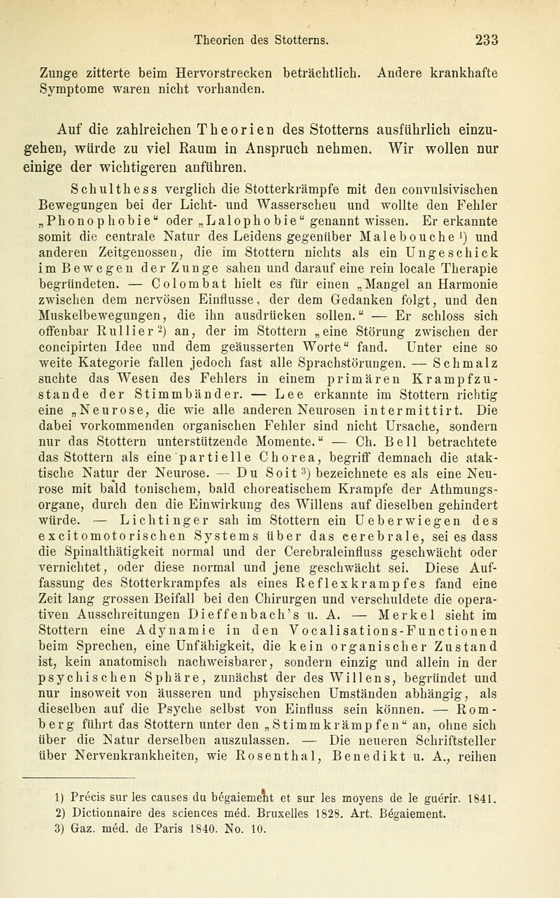 Zunge zitterte beim Hervorstrecken beträchtlich. Andere krankhafte Symptome waren nicht vorhanden. Auf die zahlreichen Theorien des Stotterns ausführlich einzu- gehen, würde zu viel Raum in Anspruch nehmen. Wir wollen nur einige der wichtigeren anführen. Schulthess verglich die Stotterkrämpfe mit den convulsivischen Bewegungen bei der Licht- und Wasserscheu und wollte den Fehler „Phonophobie oder „Lalophobie genannt wissen. Er erkannte somit die centrale Natur des Leidens gegenüber Malebouchei) und anderen Zeitgenossen, die im Stottern nichts als ein Ungeschick im Bewegen der Zunge sahen und darauf eine rein locale Therapie begründeten. — Colombat hielt es für einen „Mangel an Harmonie zwischen dem nervösen Einflüsse, der dem Gedanken folgt, und den Muskelbewegungen, die ihn ausdrücken sollen. — Er schloss sich offenbar Rullier^) an, der im Stottern „eine Störung zwischen der concipirten Idee und dem geäusserten Worte fand. Unter eine so weite Kategorie fallen jedoch fast alle Sprachstörungen. — Schmalz suchte das Wesen des Fehlers in einem primären Krampfzu- stande der Stimmbänder. — Lee erkannte im Stottern richtig eine „Neurose, die wie alle anderen Neurosen i n t e r m i 11 i r t. Die dabei vorkommenden organischen Fehler sind nicht Ursache, sondern nur das Stottern unterstützende Momente. — Ch. Bell betrachtete das Stottern als eine'partielle Chorea, begriff demnach die atak- tische Natur der Neurose. — Du Soit 3) bezeichnete es als eine Neu- rose mit bald tonischem, bald choreatischem Krämpfe der Athmungs- organe, durch den die Einwirkung des Willens auf dieselben gehindert würde. — Lichtinger sah im Stottern ein Ueberwiegen des excitomotorischen Systems über das cerebrale, sei es dass die Spinalthätigkeit normal und der Cerebraleinfluss geschwächt oder vernichtet, oder diese normal und jene geschwächt sei. Diese Auf- fassung des Stotterkrampfes als eines Reflexkrampfes fand eine Zeit lang grossen Beifall bei den Chirurgen und verschuldete die opera- tiven Ausschreitungen Dieffenbach's u. A. — Merkel sieht im Stottern eine Adynamie in den Vocalisations-Functionen beim Sprechen, eine Unfähigkeit, die kein organischer Zustand ist, kein anatomisch nachweisbarer, sondern einzig und allein in der psychischen Sphäre, zunächst der des Willens, begründet und nur insoweit von äusseren und physischen Umständen abhängig, als dieselben auf die Psyche selbst von Einfluss sein können. — Rom- berg führt das Stottern unter den „Stimmkrämpfen an, ohne sich über die Natur derselben auszulassen. — Die neueren Schriftsteller über Nervenkrankheiten, wie Rosenthal, Benedikt u. A., reihen 1) Precis sur les causes du begaiement et sur les moyens de le guerir. 1841. 2) Dictionnaire des sciences med. Bruxelles 1828. Art. Begaiement. 3) Gaz. med. de Paris 1840. No. 10.