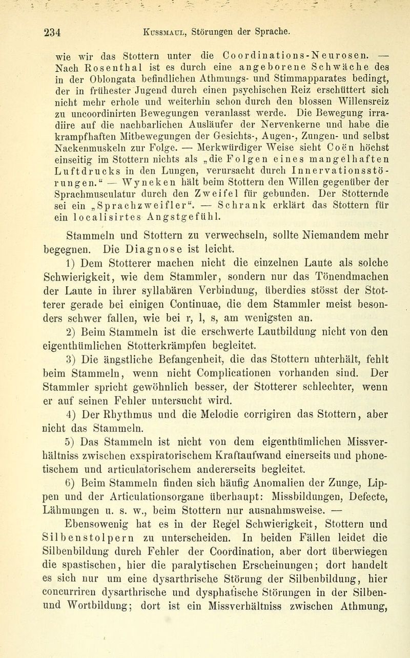 wie wir das Stottern unter die Coordinations-Neurosen. — Nach Rosenthal ist es durch eine angeborene Schwäche des in der Oblongata befindlichen Athmungs- und Stimmapparates bedingt, der in frühester Jugend durch einen psychischen Reiz erschüttert sich nicht mehr erhole und weiterhin schon durch den blossen Willensreiz zu uncoordinirten Bewegungen veranlasst werde. Die Bewegung irra- diire auf die nachbarlichen Ausläufer der Nervenkerne und habe die krampfhaften Mitbewegungen der Gesichts-, Augen-, Zungen- und selbst Nackenmuskeln zur Folge. — Merkwürdiger Weise sieht Coen höchst einseitig im Stottern nichts als „die Folgen eines mangelhaften Luftdrucks in den Lungen, verursacht durch Innervationsstö- rungen. — Wyneken hält beim Stottern den Willen gegenüber der Sprachmusculatur durch den Zweifel für gebunden. Der Stotternde sei ein „Sprachzweifler. — Schrank erklärt das Stottern für ein localisirtes Angstgefühl. Stammeln und Stottern zu verwechseln, sollte Niemandem mehr begegnen. Die Diagnose ist leicht. 1) Dem Stotterer machen nicht die einzelnen Laute als solche Schwierigkeit, wie dem Stammler, sondern nur das Tönendmachen der Laute in ihrer syllabären Verbinduug, überdies stösst der Stot- terer gerade bei einigen Continuae, die dem Stammler meist beson- ders schwer fallen, wie bei r, 1, s, am wenigsten an. 2) Beim Stammeln ist die erschwerte Lautbildung nicht von den eigenthtimlichen Stotterkrämpfen begleitet. 3) Die ängstliche Befangenheit, die das Stottern uhterhält, fehlt beim Stammeln, wenn nicht Complicationen vorbanden sind. Der Stammler spricht gewöhnlich besser, der Stotterer schlechter, wenn er auf seinen Fehler untersucht wird. 4) Der Rhythmus und die Melodie corrigiren das Stottern, aber nicht das Stammeln. 5) Das Stammeln ist nicht von dem eigenthtimlichen Missver- hältniss zwischen exspiratorischem Kraftaufwand einerseits und phone- tischem und articulatorischem andererseits begleitet. 6) Beim Stammeln finden sich häufig Anomalien der Zunge, Lip- pen und der Articulationsorgane überhaupt: Missbildungen, Defecte, Lähmungen u. s. w., beim Stottern nur ausnahmsweise. — Ebensowenig hat es in der Regel Schwierigkeit, Stottern und Silbenstolpern zu unterscheiden. In beiden Fällen leidet die Silbenbildung durch Fehler der Coordination, aber dort überwiegen die spastischen, hier die paralytischen Erscheinungen; dort handelt es sich nur um eine dysarthrische Störung der Silbenbildung, hier concurriren dysarthrische und dysphatische Störungen in der Silben- und Wortbildung; dort ist ein Missverhältniss zwischen Atbmung,
