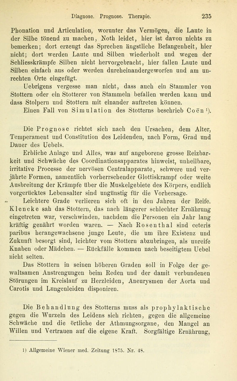 Phonation und Articulation, worunter das Vermögen, die Laute in der Silbe tönend zu maclien, Noth leidet, hier ist davon nichts zu bemerken; dort erzeugt das Sprechen ängstliche Befangenheit, hier nicht; dort werden Laute und Silben wiederholt und wegen der Schliesskrämpfe Silben nicht hervorgebracht, hier fallen Laute und Silben einfach aus oder werden durcheinandergeworfen und am un- rechten Orte eingefügt. Uebrigens vergesse man nicht, dass auch ein Stammler von Stottern oder ein Stotterer von Stammeln befallen werden kann und dass Stolpern und Stottern mit einander auftreten können. Einen Fall von Simulation des Stotterns beschrieb Coen^j. Die Prognose richtet sich nach den Ursachen, dem Alter, Temperament und Constitution des Leidenden, nach Form, Grad und Dauer des üebels. Erbliche Anlage und Alles, was auf angeborene grosse Reizbar- keit und Schwäche des Coordinationsapparates hinweist, unheilbare, irritative Processe der nervösen Centralapparate, schwere und ver- jährte Formen, namentlich vorherrschender Glottiskrampf oder weite Ausbreitung der Krämpfe über die Muskelgebiete des Körpers, endlich vorgerücktes Lebensalter sind ungünstig für die Vorhersage. Leichtere Grade verlieren sich oft in den Jahren der Pieife. Klencke sah das Stottern, das nach längerer schlechter Ernährung eingetreten war, verschwinden, nachdem die Personen ein Jahr lang kräftig genährt worden waren. — Nach Rosenthal sind ceteris paribus herangewachsene junge Leute, die um ihre Existenz und Zukunft besorgt sind, leichter vom Stottern abzubringen, als unreife Knaben oder Mädchen. — Rückfälle kommen nach beseitigtem Uebel nicht selten. Das Stottern in seinen höhereu Graden soll in Folge der ge- waltsamen Anstrengungen beim Reden und der damit verbundenen Störungen im Kreislauf zu Herzleiden, Aneurysmen der Aorta und Carotis und Lungeuleiden disponiren. Die Behandlung des Stotterns muss als prophylaktische gegen die Wurzeln des Leidens sich richten, gegen die allgemeine Schwäche und die örtliche der Athmungsorgane, den Mangel an Willen und Vertrauen auf die eigene Kraft. Sorgfältige Ernährung, 1.) Allgemeine Wiener med. Zeitung 1ST5. ISr. 48.