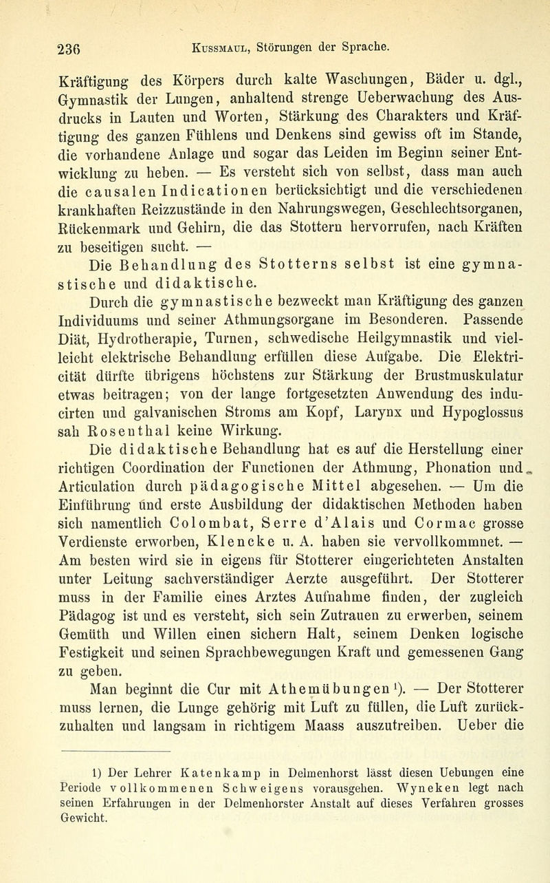 Kräftigung des Körpers durch kalte Waschungen, Bäder u. dgl., Gymnastik der Lungen, anhaltend strenge Ueberwachung des Aus- drucks in Lauten und Worten, Stärkung des Charakters und Kräf- tigung des ganzen Fühlens und Denkens sind gewiss oft im Stande, die vorhandene Anlage und sogar das Leiden im Beginn seiner Ent- wicklung zu heben. — Es versteht sich von selbst, dass man auch die causalen Indicationen berücksichtigt und die verschiedenen krankhaften Reizzustände in den Nahrungswegen, Geschlechtsorganen, Rückenmark und Gehirn, die das Stottern hervorrufen, nach Kräften zu beseitigen sucht. — Die Behandlung des Stotterns selbst ist eine gymna- stische und didaktische. Durch die gymnastische bezweckt man Kräftigung des ganzen Individuums und seiner Athmungsorgane im Besonderen. Passende Diät, Hydrotherapie, Turnen, schwedische Heilgymnastik und viel- leicht elektrische Behandlung erfüllen diese Aufgabe. Die Elektri- cität dürfte übrigens höchstens zur Stärkung der Brustmuskulatur etwas beitragen; von der lange fortgesetzten Anwendung des indu- cirten und galvanischen Stroms am Kopf, Larynx und Hypoglossus sah Rosenthal keine Wirkung. Die didaJs.tische Behandlung hat es auf die Herstellung einer richtigen Coordination der Functionen der Athmung, Phonation und. Articulation durch pädagogische Mittel abgesehen. — Um die Einführung und erste Ausbildung der didaktischen Methoden haben sich namentlich Colombat, Serre d'Alais und Cormac grosse Verdienste erworben, Klencke u. A. haben sie vervollkommnet. — Am besten wird sie in eigens für Stotterer eingerichteten Anstalten unter Leitung sachverständiger Aerzte ausgeführt. Der Stotterer muss in der Familie eines Arztes Aufnahme finden, der zugleich Pädagog ist und es versteht, sich sein Zutrauen zu erwerben, seinem Gemüth und Willen einen sichern Halt, seinem Denken logische Festigkeit und seinen Sprachbewegungen Kraft und gemessenen Gang zu geben. Man beginnt die Cur mit Athemübungen^). — Der Stotterer muss lernen, die Lunge gehörig mit Luft zu füllen, die Luft zurück- zuhalten und langsam in richtigem Maass auszutreiben. Ueber die 1) Der Lehrer Katenkamp in Delmenhorst lässt diesen Uebungen eine Periode vollkommenen Schweigens vorausgehen. Wyneken legt nach seinen Erfahrungen in der Delmenhorster Anstalt auf dieses Verfahren grosses Gewicht.