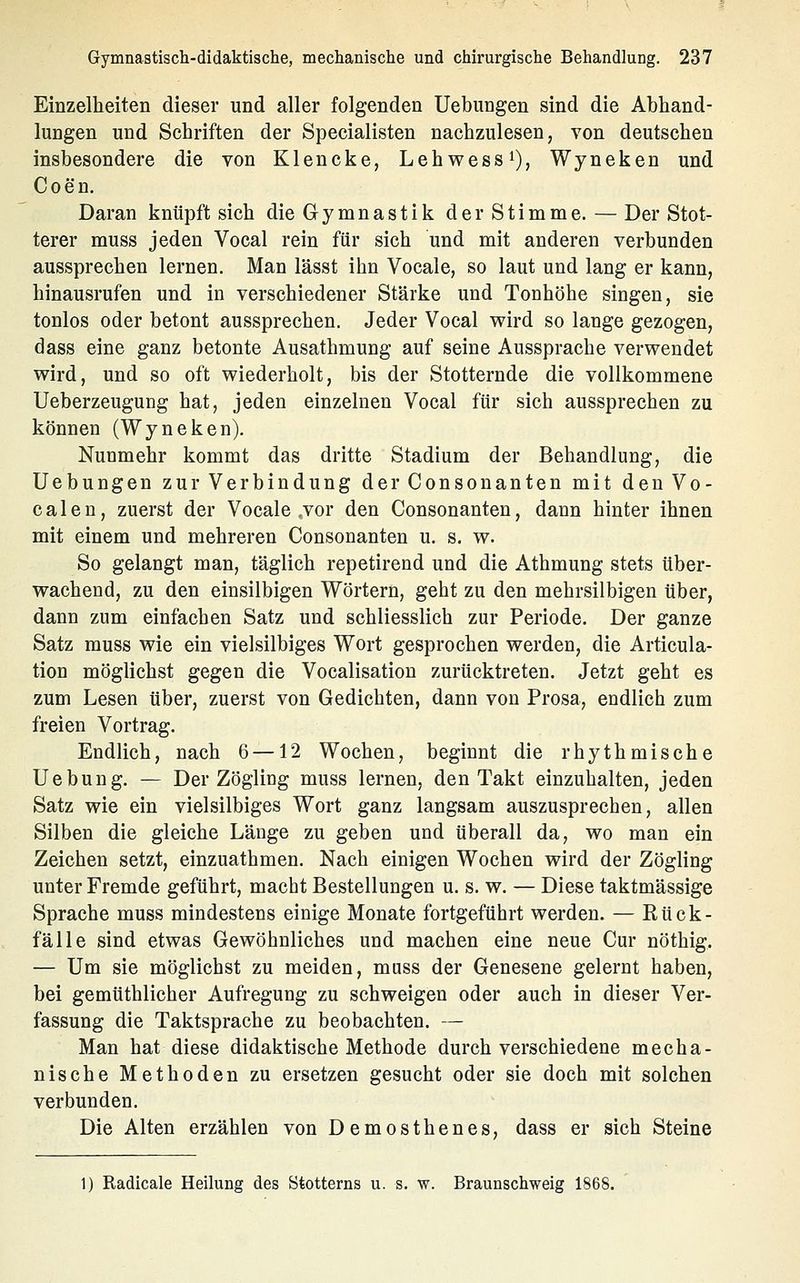 Einzelheiten dieser und aller folgenden Uebungen sind die Abhand- lungen und Schriften der Specialisten nachzulesen, von deutschen insbesondere die von Klencke, Lehwess^), Wyneken und Coen. Daran knüpft sich die Gymnastik der Stimme. — Der Stot- terer muss jeden Vocal rein für sich und mit anderen verbunden aussprechen lernen. Man lässt ihn Vocale, so laut und lang er kann, hinausrufen und in verschiedener Stärke und Tonhöhe singen, sie tonlos oder betont aussprechen. Jeder Vocal wird so lange gezogen, dass eine ganz betonte Ausathmung auf seine Aussprache verwendet wird, und so oft wiederholt, bis der Stotternde die vollkommene Ueberzeugung hat, jeden einzelnen Vocal für sich aussprechen zu können (Wyneken). Nunmehr kommt das dritte Stadium der Behandlung, die Uebungen zur Verbindung derConsonanten mit denVo- calen, zuerst der Vocale .vor den Consonanten, dann hinter ihnen mit einem und mehreren Consonanten u. s. w. So gelangt man, täglich repetirend und die Athmung stets über- wachend, zu den einsilbigen Wörtern, geht zu den mehrsilbigen über, dann zum einfachen Satz und schliesslich zur Periode. Der ganze Satz muss wie ein vielsilbiges Wort gesprochen werden, die Articula- tion möglichst gegen die Vocalisation zurücktreten. Jetzt geht es zum Lesen über, zuerst von Gedichten, dann von Prosa, endlich zum freien Vortrag. Endlich, nach 6 —12 Wochen, beginnt die rhythmische Uebung. — Der Zögling muss lernen, den Takt einzuhalten, jeden Satz wie ein vielsilbiges Wort ganz langsam auszusprechen, allen Silben die gleiche Länge zu geben und überall da, wo man ein Zeichen setzt, einzuathmen. Nach einigen Wochen wird der Zögling unter Fremde geführt, macht Bestellungen u. s. w. — Diese taktmässige Sprache muss mindestens einige Monate fortgeführt werden. — Kück- fälle sind etwas Gewöhnliches und machen eine neue Cur nöthig. — Um sie möglichst zu meiden, muss der Genesene gelernt haben, bei gemüthlicher Aufregung zu schweigen oder auch in dieser Ver- fassung die Taktsprache zu beobachten. — Man hat diese didaktische Methode durch verschiedene mecha- nische Methoden zu ersetzen gesucht oder sie doch mit solchen verbunden. Die Alten erzählen von Demosthenes, dass er sich Steine 1) Radicale Heilung des Stotterns u. s. w. Braunschweig 1868.