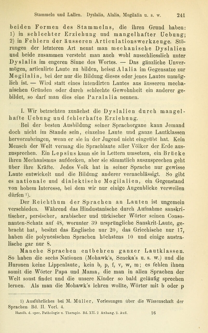 beiden Formen des Stammelns, die ihren Grund haben: 1) in schlechter Erziehung und mangelhafter üebung; 2) in Fehlern der äusseren Articulationswerkzeuge. Stö- rungen der letzteren Art nennt man mechanische Dyslalien und beide zusammen versteht man auch wohl ausschliesslich unter Dyslalia im engeren Sinne des Wortes. — Das gänzliche Unver- mögen, articulirte Laute zu bilden, heisst Alalia im Gegensatze zur Mogilalia, bei der nur die Bildung dieses oder jenes Lautes unmög- lich ist. — Wird statt eines intendirten Lautes aus äusseren mecha- nischen Gründeu oder durch schlechte Gewohnheit ein anderer ge- bildet, so darf man dies eine Paralalia nennen. L Wir betrachten zunächst die Dyslalien durch mangel- hafte Uebung und fehlerhafte Erziehung. Bei der besten Ausbildung seiner Sprachorgane kann Jemand doch nicht im Stande sein, einzelne Laute und ganze Lautklassen hervorzubringen^ wenn er sie in der Jugend nicht eingeübt hat. Kein Mensch der Welt vermag die Sprachlaute aller Völker der Erde aus- zusprechen. Ein Lepsius kann sie in Lettern umsetzen, ein Brücke ihren Mechanismus aufdecken, aber sie sämmtlich auszusprechen geht über ihre Kräfte. Jedes Volk hat in seiner Sprache nur gewisse Laute entwickelt und die Bildung anderer vernachlässigt. So gibt es nationale und dialektische Mogilalien, ein Gegenstand von hohem Interesse, bei dem wir nur einige Augenblicke verweilen dürfen i). Der Reichthum der Sprachen an Lauten ist ungemein verschieden. Während das Hindustanische durch Aufnahme sanskri- tischer, persischer, arabischer und türkischer Wörter seinen Conso- nanten-Schatz auf 48, worunter 39 ursprüngliche Sanskrit-Laute, ge- bracht hat, besitzt das Englische nur 20, das Griechische nur 17, haben die polynesischen Sprachen höchstens 10 und einige austra- lische gar nur 8. Manche Sprachen entbehren ganzer Lautklassen. So haben die sechs Nationen (Mohawk's, Seueka's u. s. w.) und die Huronen keine Lippenlaute, kein b, p, f, v, w, m; es fehlen ihnen somit die Wörter Papa und Mama, die man in allen Sprachen der Welt sonst findet und die unsere Kinder so bald geläufig sprechen lernen. Als man die Mohawk's lehren wollte, Wörter mit b oder p 1) Ausführliches bei M. Müller, Vorlesungen über die Wissenschaft der Sprachen. Bd. IL Vorl. 4. Handb. d. spec. Pathologie u. Therapie. Bd. XII. 2 Anhang. 2. Aufl. 16