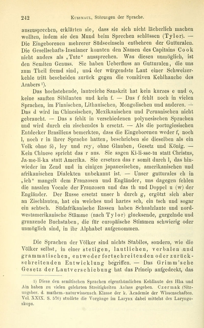 auszusprechen, erklärten sie, dass sie sieb nicht lächerlieh machen wollten, indem sie den Mund beim Sprechen schlössen (Tylor). — Die Eingeborenen mehrerer Südseeinseln entbehren der Gutturalen. Die Gesellschafts-Insulaner konnten den Namen des Capitains Cook nicht anders als „Tute aussprechen. Was diesen unmöglich, ist den Semiten Genuss. Sie haben Ueberfluss an Gutturalen, die uns zum Theil fremd sind, und der würgendste Laut einer Schweizer- kehle tritt bescheiden zurück gegen die Vomitiven Kehlhauche des Arabers ^). Das hochstehende, lautreiche Sanskrit hat kein kurzes e und o, keine sanften Sibilanten und kein f. — Das f fehlt noch in vielen Sprachen, im Finnischen, Litbauischeu, Mongolischen und anderen. — Das d wird im Chinesischen, Mexikanischen und Peruanischen nicht gebraucht. — Das s fehlt in verschiedenen polynesischen Sprachen und wird durch ein zischendes h ersetzt. — Als die portugiesischen Entdecker Brasiliens bemerkten, dass die Eingeborenen weder f, noch 1, noch r in ihrer Sprache hatten, beschrieben sie dieselben als ein Volk ohne fe, ley und rey, ohne Glauben, Gesetz und König. — Kein Chinese spricht das r aus. Sie sagen Ki-li-sse-tu statt Christus, Ja-me-li-ka statt Amerika. Sie ersetzen das r somit durch 1, das hin- wieder im Zend und in einigen japanesischen, amerikanischen und afrikanischen Dialekten unbekannt ist. — Unser gutturales ch in „ich mangelt dem Franzosen und Engländer, uns dagegen fehlen die nasalen Vocale der Franzosen und das th und Doppel u (w) der Engländer. Der Russe ersetzt unser h durch g, ergötzt sich aber an Zischlauten, hat ein weiches und hartes seh, ein tsch und sogar ein schtsch. Südafrikanische Rassen haben Schnalzlaute und nord- westamerikanische Stämme (nach Tylor) glucksende, gurgelnde und grunzende Buchstaben, die für europäische Stimmen schwierig oder unmöglich sind, in ihr Alphabet aufgenommen. Die Sprachen der Völker sind nichts Stabiles, sondern, wie die Völker selbst, in einer stetigen, lautlichen, verbalen lund grammatischen, entweder for tsch reitenden oder zurück- schreitenden Entwicklung begriffen. — Das Grimm'sche Gesetz der Lautverschiebung hat das Princip aufgedeckt, das 1) Diese den semitischen Sprachen eigenthümlichen Kehllaute des Hha und Ain hahen zu vielen gelehrten Streitigkeiten Anlass gegeben. Czermak (Sitz- ungsber. d. mathem.-uaturwisseDsch. Klasse der k. Academie der Wissenschaften. Vol. XXIX. S. 576) studirte die Vorgänge im Larynx dabei mittelst des Laryngo- skops.
