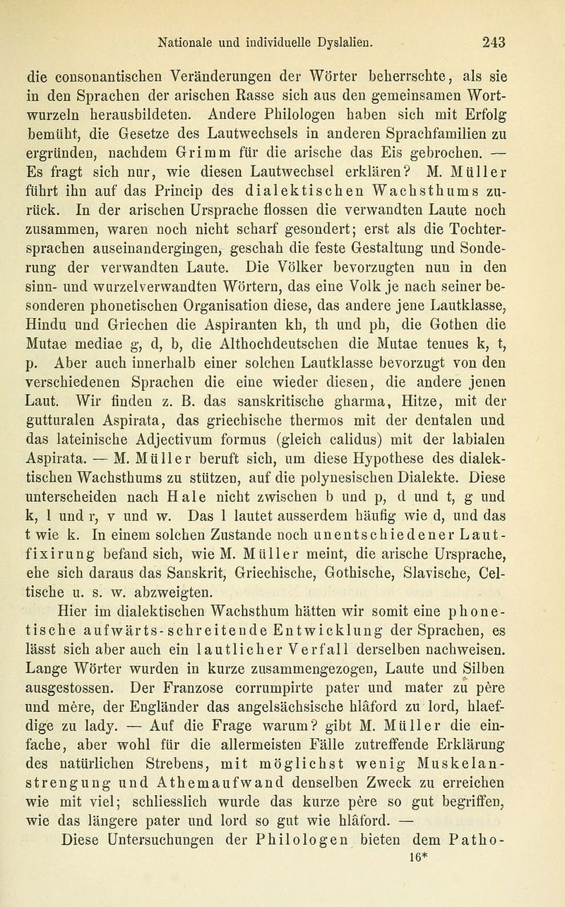 die coDSonantischen Veränderungen der Wörter beherrschte, als sie in den Sprachen der arischen Rasse sich aus den gemeinsamen Wort- wurzeln herausbildeten. Andere Philologen haben sich mit Erfolg bemüht, die Gesetze des Lautwechsels in anderen Sprachfamilien zu ergründen, nachdem Grimm für die arische das Eis gebrochen, — Es fragt sich nur, wie diesen Lautwechsel erklären? M. Müller führt ihn auf das Princip des dialektischen Wachsthums zu- rück. In der arischen Ursprache flössen die verwandten Laute noch zusammen, waren noch nicht scharf gesondert; erst als die Tochter- sprachen auseinandergingen, geschah die feste Gestaltung und Sonde- rung der verwandten Laute. Die Völker bevorzugten nun in den sinn- und wurzelverwandten Wörtern, das eine Volk je nach seiner be- sonderen phonetischen Organisation diese, das andere jene Lautklasse, Hindu und Griechen die Aspiranten kh, th und ph, die Gothen die Mutae mediae g, d, b, die Althochdeutschen die Mutae tenues k, t, p. Aber auch innerhalb einer solchen Lautklasse bevorzugt von den verschiedenen Sprachen die eine wieder diesen, die andere jenen Laut. Wir finden z. B. das sanskritische gharma, Hitze, mit der gutturalen Aspirata, das griechische thermos mit der dentalen und das lateinische Adjectivum formus (gleich calidus) mit der labialen Aspirata. — M. Müller beruft sich, um diese Hypothese des dialek- tischen Wachsthums zu stützen, auf die polynesischen Dialekte. Diese unterscheiden nach Haie nicht zwischen b und p, d und t, g und k, 1 und r, v und w. Das 1 lautet ausserdem häufig wie d, und das t wie k. In einem solchen Zustande noch unentschiedener Laut- fixirung befand sich, wie M. Müller meint, die arische Ursprache, ehe sich daraus das Sanskrit, Griechische, Gothische, Slavische, Cel- tische u. s. w. abzweigten. Hier im dialektischen Wachsthum hätten wir somit eine phone- tische aufwärts-schreitende Entwicklung der Sprachen, es lässt sich aber auch ein lautlicher Verfall derselben nachweisen. Lange Wörter wurden in kurze zusammengezogen, Laute und Silben ausgestossen. Der Franzose corrumpirte pater und mater zu pere und mere, der Engländer das angelsächsische hläford zu lord, hlaef- dige zu lady. — Auf die Frage warum? gibt M. Müller die ein- fache, aber wohl für die allermeisten Fälle zutreffende Erklärung des natürlichen Strebens, mit möglichst wenig Muskelan- strengung und Athemaufwand denselben Zweck zu erreichen wie mit viel; schliesslich wurde das kurze pere so gut begriffen, wie das längere pater und lord so gut wie hläford. — Diese Untersuchungen der Philologen bieten dem Patho- 16*