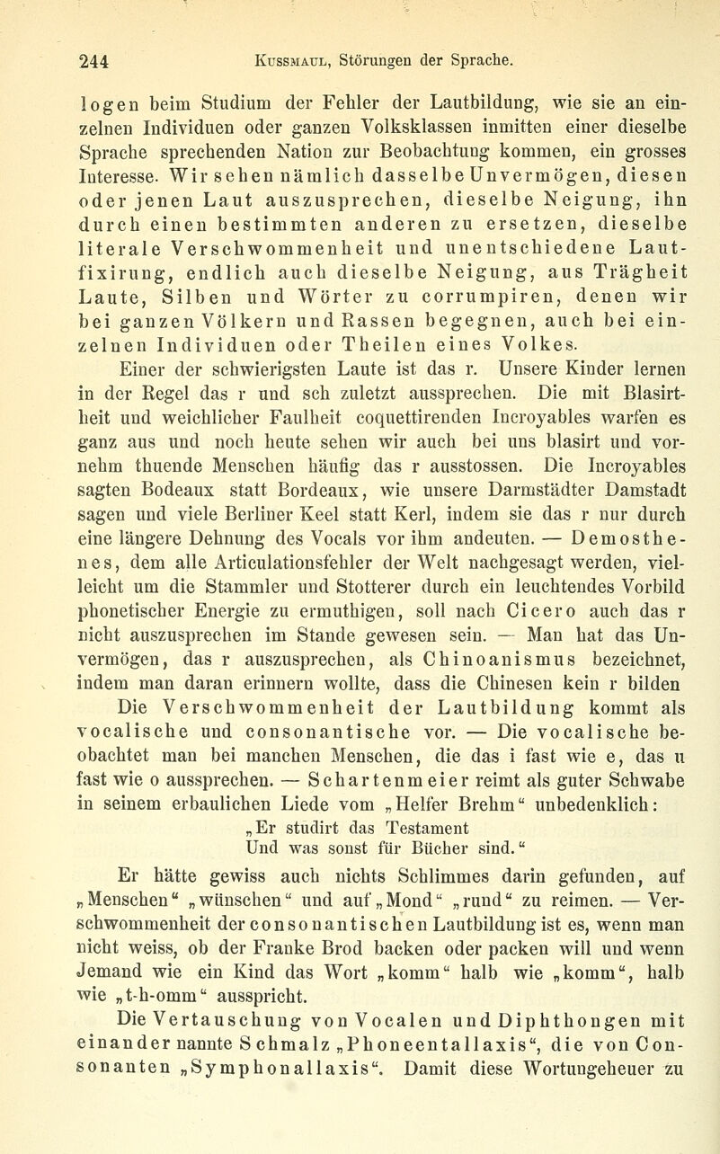 logen beim Studium der Fehler der Lautbildung, wie sie an ein- zelnen Individuen oder ganzen Volksklassen inmitten einer dieselbe Sprache sprechenden Nation zur Beobachtung kommen, ein grosses Interesse. Wir sehen nämlich dasselbe Unvermögen, diesen oder jenen Laut auszusprechen, dieselbe Neigung, ihn durch einen bestimmten anderen zu ersetzen, dieselbe literale Verschwommenheit und unentschiedene Laut- fixirung, endlich auch dieselbe Neigung, aus Trägheit Laute, Silben und Wörter zu corrumpiren, denen wir bei ganzen Völkern und Rassen begegnen, auch bei ein- zelnen Individuen oder Theilen eines Volkes. Einer der schwierigsten Laute ist das r. Unsere Kinder lernen in der Regel das r und seh zuletzt aussprechen. Die mit Blasirt- heit und weichlicher Faulheit coquettirenden Ineroyables warfen es ganz aus und noch heute sehen wir auch bei uns blasirt und vor- nehm thuende Menschen häufig das r ausstossen. Die Ineroyables sagten Bodeaux statt Bordeaux, wie unsere Darmstädter Damstadt sagen und viele Berliner Keel statt Kerl, indem sie das r nur durch eine längere Dehnung des Vocals vor ihm andeuten. — Demosthe- n e s, dem alle Articulationsfehler der Welt nachgesagt werden, viel- leicht um die Stammler und Stotterer durch ein leuchtendes Vorbild phonetischer Energie zu ermuthigen, soll nach Cicero auch das r nicht auszusprechen im Stande gewesen sein. — Man hat das Un- vermögen, das r auszusprechen, als Chinoanismus bezeichnet, indem man daran erinnern wollte, dass die Chinesen kein r bilden Die Verschwommenheit der Lautbildung kommt als vocalische und consonantische vor. — Die vocalische be- obachtet man bei manchen Menschen, die das i fast wie e, das u fast wie o aussprechen. — Schartenmeier reimt als guter Schwabe in seinem erbaulichen Liede vom „Helfer Brehm unbedenklich: „Er studirt das Testament Und was sonst für Bücher sind. Er hätte gewiss auch nichts Schlimmes darin gefunden, auf „ Menschen  „ wünschen und auf „ Mond „ rund zu reimen. — Ver- schwommenheit der consonantischen Lautbildung ist es, wenn man nicht weiss, ob der Franke Brod backen oder packen will und wenn Jemand wie ein Kind das Wort „komm halb wie „komm, halb wie „t-h-omm ausspricht. Die Vertauschung vonVocalen und Diphthongen mit einander nannte Schmalz „Phoneentallaxis, die vonCon- sonanten „Symphonallaxis. Damit diese Wortungeheuer zu