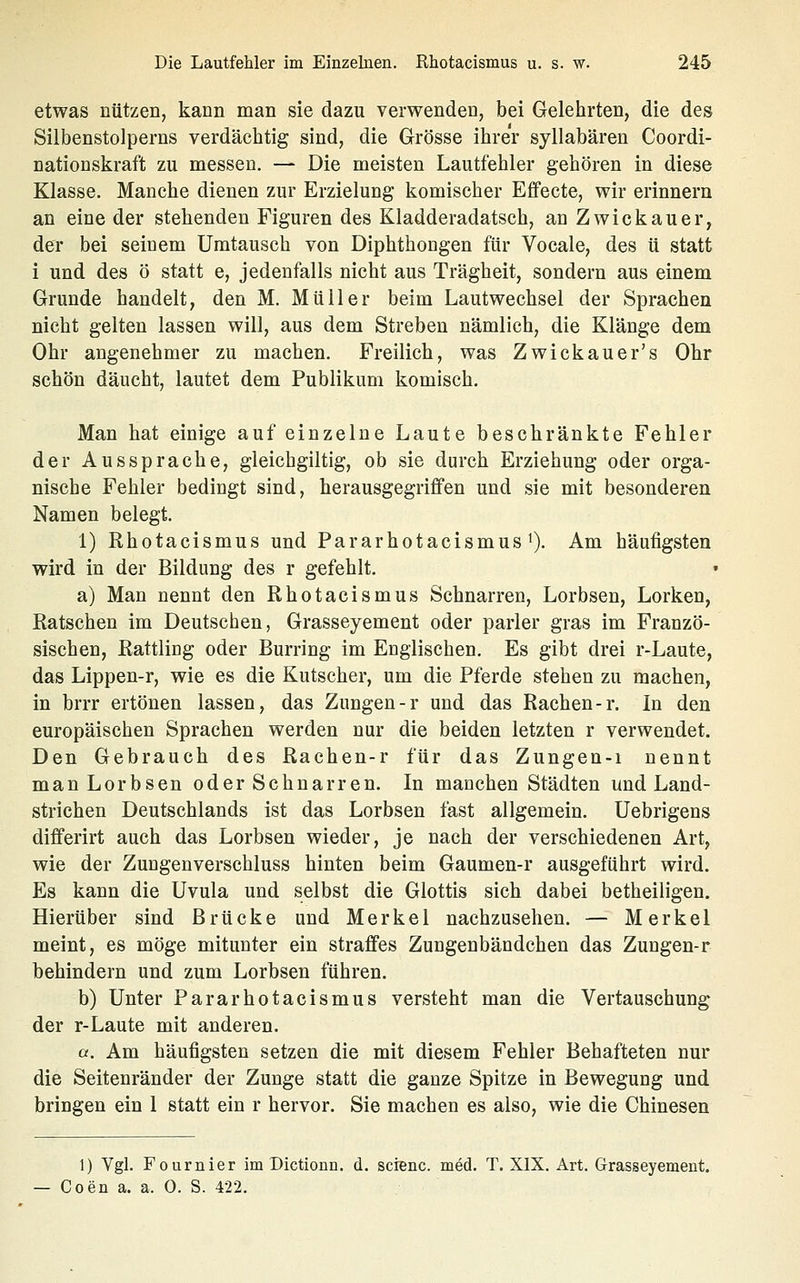 etwas nützen, kann man sie dazu verwenden, bei Gelehrten, die des Silbenstolperns verdächtig sind, die Grösse ihrer syllabären Coordi- nationskraft zu messen. — Die meisten Lautfehler gehören in diese Klasse. Manche dienen zur Erzielung komischer Effecte, wir erinnern an eine der stehenden Figuren des Kladderadatsch, an Zwickauer, der bei seinem Umtausch von Diphthongen für Vocale, des ü statt i und des ö statt e, jedenfalls nicht aus Trägheit, sondern aus einem Grunde handelt, den M. Müller beim Lautwechsel der Sprachen nicht gelten lassen will, aus dem Streben nämlich, die Klänge dem Ohr angenehmer zu machen. Freilich, was Zwickauer's Ohr schön däucht, lautet dem Publikum komisch. Man hat einige auf einzelne Laute beschränkte Fehler der Aussprache, gleichgiltig, ob sie durch Erziehung oder orga- nische Fehler bedingt sind, herausgegriffen und sie mit besonderen Namen belegt. 1) Rhotacismus und Pararhotacismus'). Am häufigsten wird in der Bildung des r gefehlt, a) Man nennt den Rhotacismus Schnarren, Lorbsen, Lorken, Ratschen im Deutschen, Grasseyement oder parier gras im Franzö- sischen, Rattling oder Burring im Englischen, Es gibt drei r-Laute, das Lippen-r, wie es die Kutscher, um die Pferde stehen zu machen, in brrr ertönen lassen, das Zungen-r und das Rachen-r. In den europäischen Sprachen werden nur die beiden letzten r verwendet. Den Gebrauch des Rachen-r für das Zungen-i nennt man Lorbsen oder Schnarren. In manchen Städten und Land- strichen Deutschlands ist das Lorbsen fast allgemein, Uebrigens differirt auch das Lorbsen wieder, je nach der verschiedenen Art, wie der Zungenverschluss hinten beim Gaumen-r ausgeführt wird. Es kann die Uvula und selbst die Glottis sich dabei betheiiigen. Hierüber sind Brücke und Merkel nachzusehen, — Merkel meint, es möge mitunter ein straffes Zungenbändchen das Zungen-r behindern und zum Lorbsen führen. b) Unter Pararhotacismus versteht man die Vertauschung der r-Laute mit anderen. a. Am häufigsten setzen die mit diesem Fehler Behafteten nur die Seitenränder der Zunge statt die ganze Spitze in Bewegung und bringen ein 1 statt ein r hervor, Sie machen es also, wie die Chinesen 1) Vgl. Fournier im Dictionn. d. scienc. med. T. XIX. Art. Grasseyement. — Coen a. a. 0. S. 422.