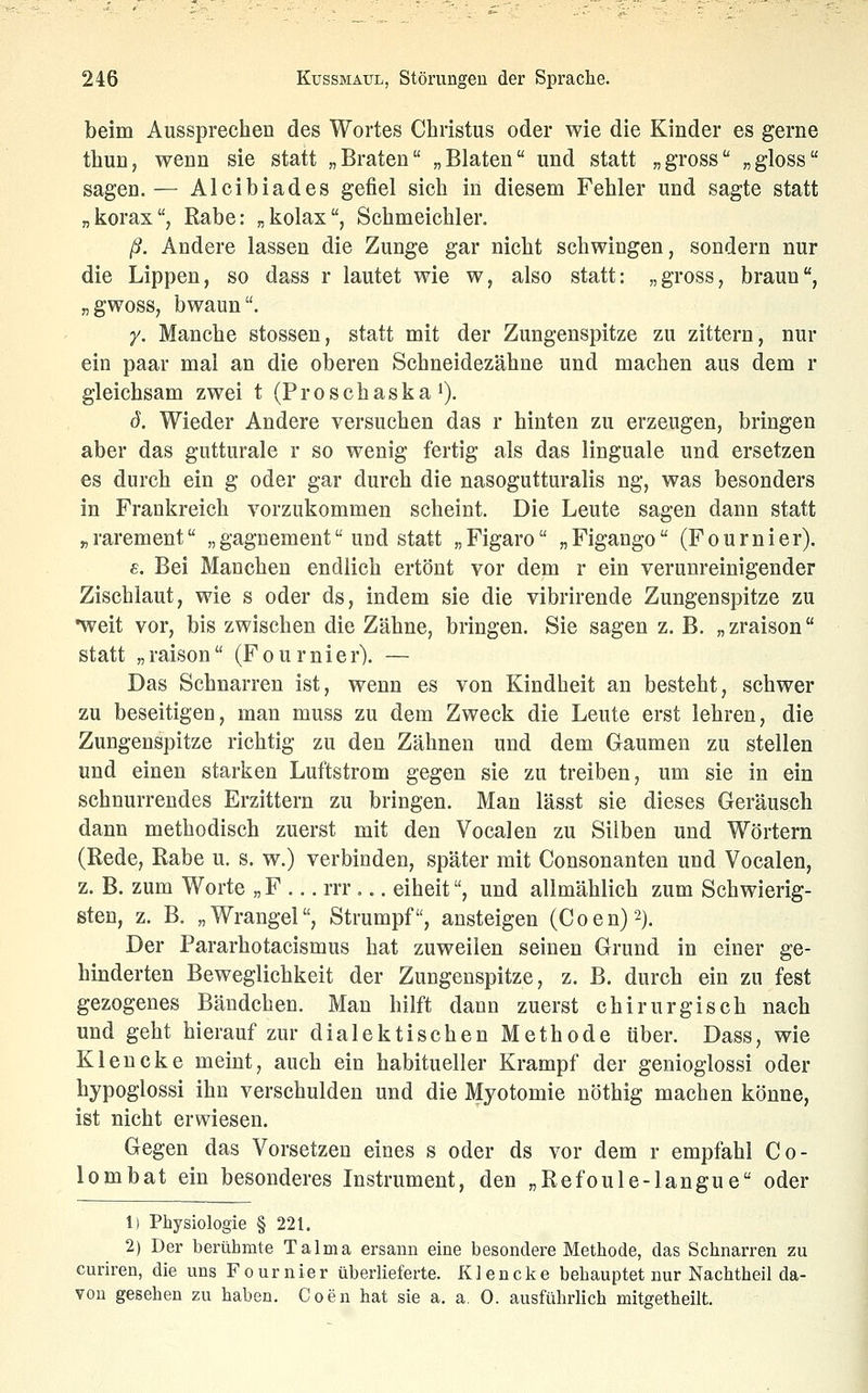 beim Aussprechen des Wortes Christus oder wie die Kinder es gerne thun, wenn sie statt „Braten „Blaten und statt „gross „gloss sagen.— Alcibiades gefiel sich in diesem Fehler und sagte statt „liorax, Rabe: „kolax, Schmeichler. ß. Andere lassen die Zunge gar nicht schwingen, sondern nur die Lippen, so dass r lautet wie w, also statt: „gross, braun, „gwoss, bwaun. y. Manche stossen, statt mit der Zungenspitze zu zittern, nur ein paar mal an die oberen Schneidezähne und machen aus dem r gleichsam zwei t (Proschaska i). d. Wieder Andere versuchen das r hinten zu erzeugen, bringen aber das gutturale r so wenig fertig als das linguale und ersetzen es durch ein g oder gar durch die nasogutturalis ng, was besonders in Frankreich vorzukommen scheint. Die Leute sagen dann statt r, rarement „ gagnement und statt „ Figaro „ Figango (F o u r n i e r). £. Bei Manchen endlich ertönt vor dem r ein verunreinigender Zischlaut, wie s oder ds, indem sie die vibrirende Zungenspitze zu •weit vor, bis zwischen die Zähne, bringen. Sie sagen z. B. „zraison statt „raison (Fournier). — Das Schnarren ist, wenn es von Kindheit an besteht, schwer zu beseitigen, man muss zu dem Zweck die Leute erst lehren, die Zungenspitze richtig zu den Zähnen und dem Gaumen zu stellen und einen starken Luftstrom gegen sie zu treiben, um sie in ein schnurrendes Erzittern zu bringen. Man lässt sie dieses Geräusch dann methodisch zuerst mit den Vocalen zu Silben und Wörtern (Rede, Rabe u. s. w.) verbinden, später mit Consonanten und Vocalen, z. B. zum Worte „ F .,. rrr... eiheit, und allmählich zum Schwierig- sten, z. B. „Wrangel, Strumpf, ansteigen (Coen)2). Der Pararhotacismus hat zuweilen seinen Grund in einer ge- hinderten Beweglichkeit der Zungenspitze, z. B. durch ein zu fest gezogenes Bändchen. Man hilft dann zuerst chirurgisch nach und geht hierauf zur dialektischen Methode über. Dass, wie Klencke meint, auch ein habitueller Krampf der genioglossi oder hypoglossi ihn verschulden und die Myotomie nöthig machen könne, ist nicht erwiesen. Gegen das Vorsetzen eines s oder ds vor dem r empfahl Go- lem bat ein besonderes Instrument, den „Refoule-langue oder 1) Physiologie § 221. 2) Der berühmte Talma ersann eine besondere Methode, das Schnarren zu curiren, die uns Fournier überlieferte. Klencke behauptet nur Nachtheil da- von gesehen zu haben. Coen hat sie a. a. 0. ausführlich mitgetheilt.