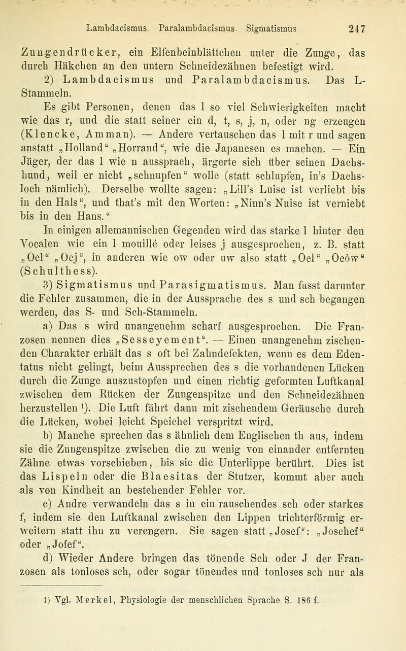 Zungendi'ücker, ein Elfenbeinblättclieii unter die Zunge, das durch Häkchen an den untern Schneidezähnen befestigt wird. 2) Lambdacismus und Paralambdacismus. Das L- Stammeln. Es gibt Personen, denen das 1 so viel Schwierigkeiten macht wie das r, und die statt seiner ein d, t, s, j, n, oder ng erzeugen (Klencke, Amman). — Andere vertauschen das 1 mit r und sagen anstatt „ Holland „ Horrand, wie die Japanesen es machen. — Ein Jäger, der das 1 wie n aussprach, ärgerte sich über seinen Dachs- hund, weil er nicht „schnupfen wolle (statt schlupfen, in's Dachs- loch nämlich). Derselbe wollte sagen: „Lill's Luise ist verliebt bis in den Hals, und that's mit den Worten: „ Ninn's Nuise ist verniebt bis in den Hans. In einigen allemannischen Gegenden wird das starke 1 hinter den Vocalen wie ein I mouille oder leises j ausgesprochen, z. B. statt „Oel „Oej, in anderen wie ow oder uw also statt „Oel „Oeöw (Schulthess). 3) Sigmatismus und Parasigmatismus. Man fasst darunter die Fehler zusammen, die in der Aussprache des s und seh begangen werden, das S- und Sch-Stammeln. a) Das s wird unangenehm scharf ausgesprochen. Die Fran- zosen nennen dies „Sesseyemenf. — Einen unangenehm zischen- den Charakter erhält das s oft bei Zahndefekten, wenn es dem Eden- tatus nicht gelingt, beim Aussprechen des s die vorhandenen Lücken durch die Zunge auszustopfen und einen richtig geformten Luftkanal zwischen dem Rücken der Zungenspitze und den Schneidezähnen herzustellen ^). Die Luft fährt dann mit zischendem Geräusche durch die Lücken, wobei leicht Speichel verspritzt wird. b) Manche sprechen das s ähnlich dem Englischen th aus, indem sie die Zungenspitze zwischen die zu wenig von einander entfernten Zähne etwas vorschieben, bis sie die Unterlippe berührt. Dies ist das Lispeln oder die Blaesitas der Stutzer, kommt aber auch als von Kindheit an bestehender Fehler vor. c) Andre verwandeln das s in ein rauschendes seh oder starkes f, indem sie den Luftkanal zwischen den Lippen trichterförmig er- weitern statt ihn zu verengern. Sie sagen statt „Josef: „Joschef oder „Jofef. d) Wieder Andere bringen das tönende Seh oder J der Fran- zosen als tonloses seh, oder sogar tönendes und tonloses seh nur als 1) Vgl. Merkel, Physiologie der menschlichen Sprache S. 186 f.