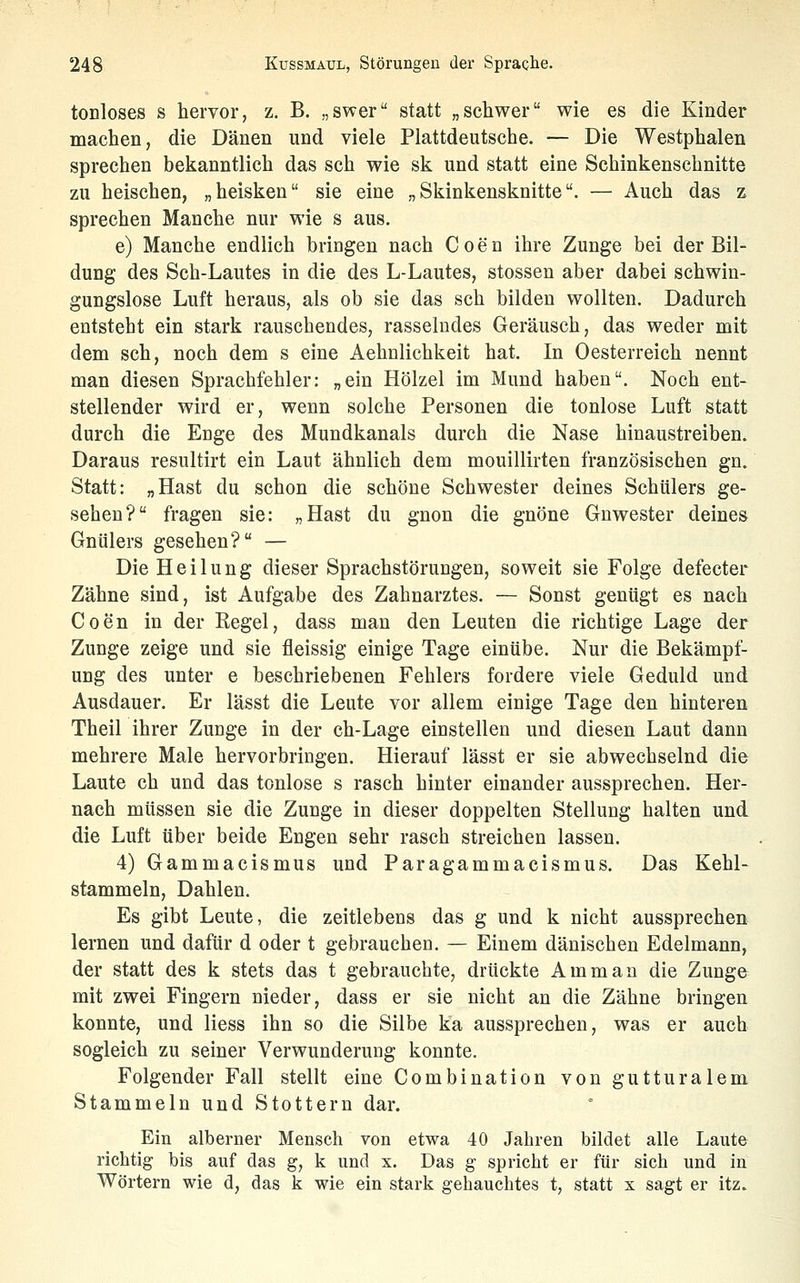 tonloses s hervor, z. B. „swer statt „schwer wie es die Kinder machen, die Dänen und viele Plattdeutsche. — Die Westphalen sprechen bekanntlich das seh wie sk und statt eine Schinkenschnitte zu heischen, „heisken sie eine „ Skinkensknitte. — Auch das z sprechen Manche nur wie s aus. e) Manche endlich bringen nach Coen ihre Zunge bei der Bil- dung des Sch-Lautes in die des L-Lautes, stossen aber dabei schwin- gungslose Luft heraus, als ob sie das seh bilden wollten. Dadurch entsteht ein stark rauschendes, rasselndes Geräusch, das weder mit dem seh, noch dem s eine Aehnlichkeit hat. In Oesterreich nennt man diesen Sprachfehler: „ein Hölzel im Mund haben. Noch ent- stellender wird er, wenn solche Personen die tonlose Luft statt durch die Enge des Mundkanals durch die Nase hinaustreiben. Daraus resultirt ein Laut ähnlich dem mouillirten französischen gn. Statt: „Hast du schon die schöne Schwester deines Schülers ge- sehen? fragen sie: „Hast du gnon die gnöne Gnwester deines Gnülers gesehen? — Die Heilung dieser Sprachstörungen, soweit sie Folge defecter Zähne sind, ist Aufgabe des Zahnarztes. — Sonst genügt es nach Coen in der Regel, dass man den Leuten die richtige Lage der Zunge zeige und sie fleissig einige Tage einübe. Nur die Bekämpf- ung des unter e beschriebenen Fehlers fordere viele Geduld und Ausdauer. Er lässt die Leute vor allem einige Tage den hinteren Theil ihrer Zunge in der ch-Lage einstellen und diesen Laut dann mehrere Male hervorbringen. Hierauf lässt er sie abwechselnd die Laute ch und das tonlose s rasch hinter einander aussprechen. Her- nach müssen sie die Zunge in dieser doppelten Stellung halten und die Luft über beide Engen sehr rasch streichen lassen. 4) Gammacismus und Paragammacismus. Das Kehl- stammeln, Dahlen. Es gibt Leute, die zeitlebens das g und k nicht aussprechen lernen und dafür d oder t gebrauchen. — Einem dänischen Edelmann, der statt des k stets das t gebrauchte, drückte Amman die Zunge mit zwei Fingern nieder, dass er sie nicht an die Zähne bringen konnte, und Hess ihn so die Silbe ka aussprechen, was er auch sogleich zu seiner Verwunderung konnte. Folgender Fall stellt eine Combination von gutturalem Stammeln und Stottern dar. Ein alberner Mensch von etwa 40 Jahren bildet alle Laute richtig bis auf das g, k und x. Das g spricht er für sich und in Wörtern wie d, das k wie ein stark gehauchtes t, statt x sagt er itz.