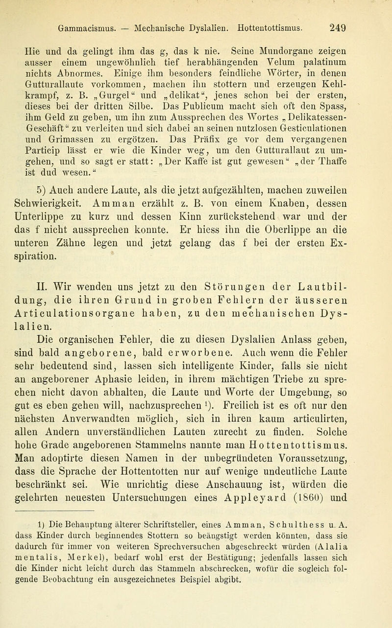 Hie und da gelingt ihm das g, das k nie. Seine Mundorgane zeigen ausser einem ungewölinlich tief herabhiängenden Velum palatinum nichts Abnormes. Einige ihm besonders feindliche Wörter, in denen Gutturallaute vorkommen, machen ihn stottern und erzeugen Kehl- krampf, z. B. „Gurgel und „delikat, jenes schon bei der ersten, dieses bei der dritten Silbe. Das Publicum macht sich oft den Spass, ihm Geld zu geben, um ihn zum Aussprechen des Wortes „Delikatessen- Geschäft zu verleiten und sich dabei an seinen nutzlosen Gesticulationen und Grimassen zu ergötzen. Das Präfix ge vor dem vergangenen Particip lässt er wie die Kinder weg, um den Gutturallaut zu um- gehen, und so sagt er statt: „ Der Kaffe ist gut gewesen „ der ThafFe ist dud wesen. 5) Auch andere Laute, als die jetzt aufgezählten, machen zuweilen Schwierigkeit. Amman erzählt z. B. von einem Knaben, dessen Unterlippe zu kurz und dessen Kinn zurückstehend war und der das f nicht aussprechen konnte. Er hiess ihn die Oberlippe an die unteren Zähne legen und jetzt gelang das f bei der ersten Ex- spiration. IL Wir wenden uns jetzt zu den Störungen der Lautbil- dung, die ihren Grund in groben Fehlern der äusseren Articulationsorgane haben, zu den mechanischen Dys- lalien. Die organischen Fehler, die zu diesen Dyslalien Anlass geben, sind bald angeborene, bald erworbene. Auch wenn die Fehler sehr bedeutend sind, lassen sich intelligente Kinder, falls sie nicht an angeborener Aphasie leiden, in ihrem mächtigen Triebe zu spre- chen nicht davon abhalten, die Laute und Worte der Umgebung, so gut es eben gehen will, nachzusprechen ^). Freilich ist es oft nur den nächsten Anverwandten möglich, sich in ihren kaum articulirten, allen Andern unverständlichen Lauten zurecht zu finden. Solche hohe Grade angeborenen Stammeins nannte man Hottentottismus. Man adoptirte diesen Namen in der unbegründeten Voraussetzung, dass die Sprache der Hottentotten nur auf wenige undeutliche Laute beschränkt sei. Wie unrichtig diese Anschauung ist, würden die gelehrten neuesten Untersuchungen eines Appleyard (1S60) und 1) Die Behauptung älterer Schriftsteller, eines Amman, Schulthess u. A, dass Kinder durch beginnendes Stottern so beängstigt werden könnten, dass sie dadurch für immer von weiteren Sprechversuchen abgeschreckt würden (Alalia mentalis, Merkel), bedarf wohl erst der Bestätigung; jedenfalls lassen sich die Kinder nicht leicht durch das Stammeln abschrecken, wofür die sogleich fol- gende Beobachtung ein ausgezeichnetes Beispiel abgibt.