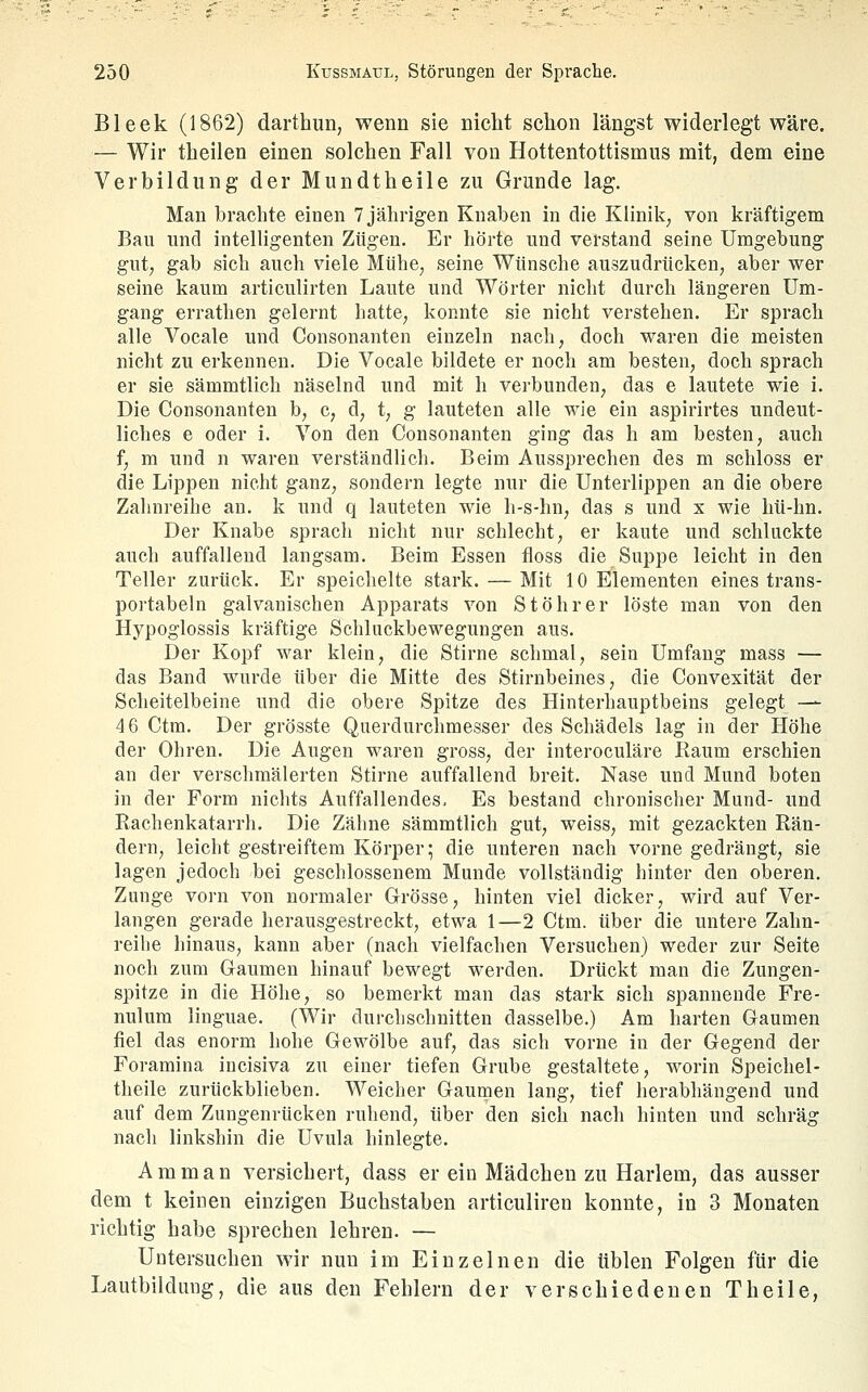 Bleek (1862) darthun, wenn sie nicht schon längst widerlegt wäre. — Wir theilen einen solchen Fall von Hottentottismus mit, dem eine Verbildung der Mundtheile zu Grunde lag. Man brachte eioen 7 jährigen Knaben in die Klinik, von kräftigem Bau und intelligenten Zügen. Er hörte und verstand seine Umgebung gut, gab sich auch viele Mühe, seine Wünsche auszudrücken, aber wer seine kaum articulirten Laute und Wörter nicht durch längeren Um- gang errathen gelernt hatte, konnte sie nicht verstehen. Er sprach alle Vocale und Consonanten einzeln nach, doch waren die meisten nicht zu erkennen. Die Vocale bildete er noch am besten, doch sprach er sie sämmtlich näselnd und mit h verbunden, das e lautete wie i. Die Consonanten b, c, d, t, g lauteten alle wie ein aspirirtes undeut- liches e oder i. Von den Consonanten ging das h am besten, auch f, m und n waren verständlich. Beim Aussprechen des m schloss er die Lippen nicht ganz, sondern legte nur die Unterlippen an die obere Zahnreihe an. k und q lauteten wie h-s-lin, das s und x wie hü-hn. Der Knabe sprach nicht nur schlecht, er kaute und schluckte auch auffallend langsam. Beim Essen floss die Suppe leicht in den Teller zurück. Er speichelte stark. — Mit 10 Elementen eines trans- portabeln galvanischen Apparats von Stöhrer löste man von den Hypoglossis kräftige Schluckbewegungen aus. Der Kopf war klein, die Stirne schmal, sein Umfang mass — das Band wurde über die Mitte des Stirnbeines, die Convexität der Scheitelbeine und die obere Spitze des Hinterhauptbeins gelegt — 46 Ctm. Der grösste Querdurchmesser des Schädels lag in der Höhe der Ohren. Die Augen waren gross, der interoculäre Raum erschien an der verschmälerten Stirne auffallend breit. Nase und Mund boten in der Form nichts Auffallendes, Es bestand chronischer Mund- und Rachenkatarrh. Die Zähne sämmtlich gut, weiss, mit gezackten Rän- dern, leicht gestreiftem Körper; die unteren nach vorne gedrängt, sie lagen jedoch bei geschlossenem Munde vollständig hinter den oberen. Zunge vorn von normaler Crosse, hinten viel dicker, wird auf Ver- langen gerade herausgestreckt, etwa 1—2 Ctm. über die untere Zahn- reihe hinaus, kann aber (nach vielfachen Versuchen) weder zur Seite noch zum Gaumen hinauf bewegt werden. Drückt man die Zungen- spitze in die Höhe, so bemerkt man das stark sich spannende Fre- nulum linguae. (Wir durchschnitten dasselbe.) Am harten Gaumen fiel das enorm hohe Gewölbe auf, das sich vorne in der Gegend der Foramina incisiva zu einer tiefen Grube gestaltete, worin Speichel- theile zurückblieben. Weicher Gaumen lang, tief herabhängend und auf dem Zungenrücken ruhend, über den sich nach hinten und schräg nach linkshin die Uvula hinlegte. Amman versichert, dass er ein Mädchen zu Harlem, das ausser dem t keinen einzigen Buchstaben articuliren konnte, in 3 Monaten richtig habe sprechen lehren. — Untersuchen wir nun im Einzelnen die üblen Folgen für die Lautbildnng, die aus den Fehlern der verschiedenen Theile,