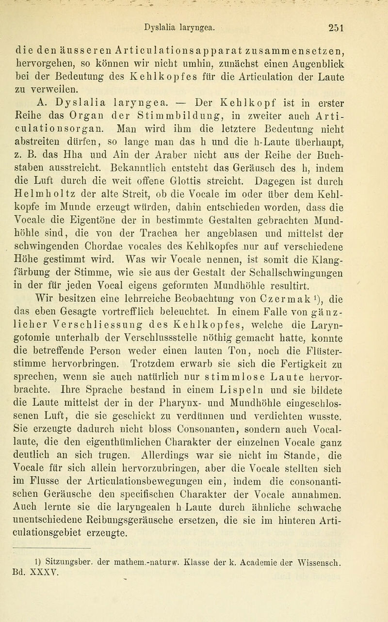 die den äusserenArticulationsapparat zusammensetzen, hervorgehen, so können wir nicht umhin, zunächst einen Augenblick bei der Bedeutung des Kehlkopfes für die Articulation der Laute zu verweilen. A. Dyslalia laryngea. — Der Kehlkopf ist in erster ßeihe das Organ der Stimmbildung, in zweiter auch Arti- culationsorgan. Man wird ihm die letztere Bedeutung nicht abstreiten dürfen, so lange man das h und die h-Laute überhaupt, z. B. das Hha und Ain der Araber nicht aus der Reihe der Buch- staben ausstreicht. Bekanntlich entsteht das Geräusch des h, indem die Luft durch die weit offene Glottis streicht. Dagegen ist durch Helmholtz der alte Streit, ob die Vocale im oder über dem Kehl- kopfe im Munde erzeugt würden, dabin entschieden worden, dass die Vocale die Eigentöne der in bestimmte Gestalten gebrachten Mund- höhle sind, die von der Trachea her angeblasen und mittelst der schwingenden Chordae vocales des Kehlkopfes nur auf verschiedene Höhe gestimmt wird. Was wir Vocale nennen, ist somit die Klang- färbung der Stimme, wie sie aus der Gestalt der Schallschwingungen in der für jeden Vocal eigens geformten Mundhöhle resultirt. Wir besitzen eine lehrreiche Beobachtung von Czermaki), die das eben Gesagte vortrefflich beleuchtet. In einem Falle von gänz- licher Verschliessung des Kehlkopfes, welche die Laryn- gotomie unterhalb der Verschlussstelle nöthig gemacht hatte, konnte die betreffende Person weder einen lauten Ton, noch die Flüster- stimme hervorbringen. Trotzdem erwarb sie sich die Fertigkeit zu sprechen, wenn sie auch natürlich nur stimmlose Laute hervor- brachte. Ihre Sprache bestand in einem Lispeln und sie bildete die Laute mittelst der in der Pharynx- und Mundhöhle eingeschlos- senen Luft, die sie geschickt zu verdünnen und verdichten wusste. Sie erzeugte dadurch nicht bloss Consonanten, sondern auch Vocal- laute, die den eigenthümlichen Charakter der einzelnen Vocale ganz deutlich an sich trugen. Allerdings war sie nicht im Stande, die Vocale für sich allein hervorzubringen, aber die Vocale stellten sich im Flusse der Articulationsbewegungen ein, indem die consonanti- schen Geräusche den specifischen Charakter der Vocale annahmen. Auch lernte sie die laryngealen h Laute durch ähnliche schwache unentschiedene Reibungsgeräusche ersetzen, die sie im hinteren Arti- culationsgebiet erzeugte. 1) Sitzungsber. der mathem.-naturw. Klasse der k. Academie der Wisseusch. Bd. XXXV.