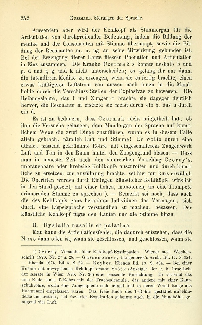 Ausserdem aber wird der Kehlkopf als Stimmorgan für die Articulation von durchgreifender Bedeutung, indem die Bildung der mediae und der Consonanten mit Stimme überhaupt, sowie die Bil- dung der Resonanten m, n, ng an seine Mitwirkung gebunden ist. Bei der Erzeugung dieser Laute fiiessen Phonation und Articulation in Eins zusammen. Die Kranke Czermak's konnte deshalb b und p, d und t, g und k nicht unterscheiden; es gelang ihr nur dann, die intendirten Mediae zu erzeugen, wenn sie es fertig brachte, einen etwas kräftigeren Luftstrom von aussen nach innen in die Mund- höhle durch die Verschluss-Stellen der Explosivae zu bewegen. Die Reibungslaute, das 1 und Zungen-r brachte sie dagegen deutlich hervor, die Resonaute m ersetzte sie meist durch ein b, das n durch ein d. Es ist zu bedauern, dass Czermak nicht mitgetheilt hat, ob ihm die Versuche gelangen, dem Mundorgan der Sprache auf künst- lichem Wege die zwei Dinge zuzuführen, woran es in diesem Falle allein gebrach, nämlich Luft und Stimme! Er wollte durch eine dünne, passend gekrümmte Röhre mit eingeschaltetem Zungenwerk Luft und Ton in den Raum hinter den Zungengrund blasen. — Dass man in neuester Zeit auch den sinnreichen Vorschlag Czerny's, unbrauchbare oder krebsige Kehlköpfe auszurotten und durch künst- liche zu ersetzen, zur Ausführung brachte, sei hier nur kurz erwähnt. Die Operirten wurden durch Einlegen künstlicher Kehlköpfe wirklich in den Stand gesetzt, mit einer hohen, monotonen, an eine Trompete erinnernden Stimme zu sprechen i). — Bemerkt sei noch, dass auch die des Kehlkopfs ganz beraubten Individuen das Vermögen, sich durch eine Lispelsprache verständlich zu machen, besassen. Der künstliche Kehlkopf fügte den Lauten nur die Stimme hinzu. B. Dyslalia nasalis et palatina. Man kann die Articulationsfehler, die dadurch entstehen, dass die Nase dann offen ist, wann sie geschlossen, und geschlossen, wann sie 1) Czerny, Versuche über Kehlkopf-Exstirpation. Wiener med. Wochen- schrift 187Ü. Nr. 27 u. 28. — Gussenbauer, Langenbeck's Arch. Bd. 17. S. 354. — Ebenda 1875. Bd. 4. S. 22. — Reyher, Ebenda Bd. 19. S. 334. — Bei einer Köchin mit unwegsamem Kehlkopf ersaun Störk (Anzeiger der k. k. Gesellsch. der Aerzte in Wien 1875. Nr. 26) eine passende Einrichtung. Er verband das eine Ende eines T-Rohrs mit der Trachealcanüle, das andere mit einer Kaut- schukröhre, worin eine Zungenpfeife sich befand und in deren Wand Ringe aus Hartgummi eingelassen waren. Das freie Ende des T-Rohrs gestattet unbehin- derte Inspiration, bei forcirter Exspiration gelangte auch in die Mundhöhle ge- nügend viel Luft.