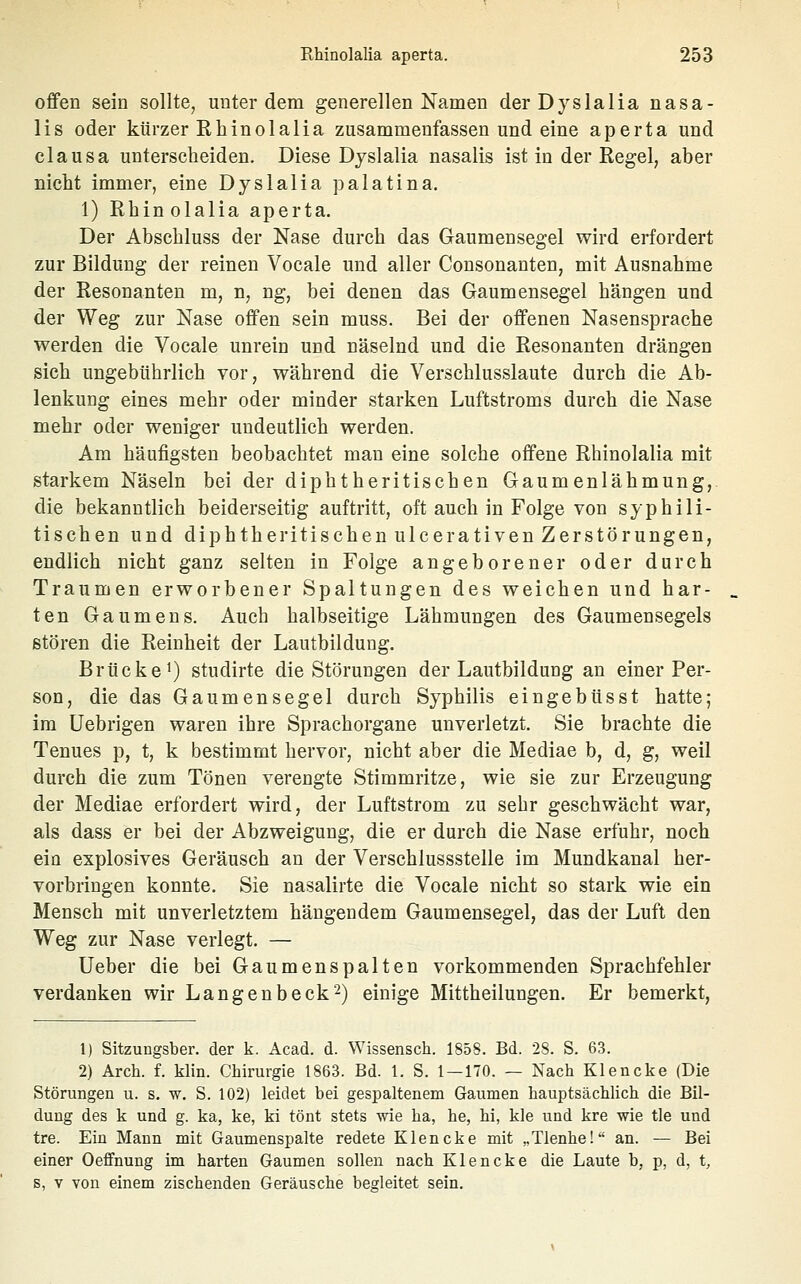 offen sein sollte, unter dem generellen Namen derDyslalia nasa- lis oder kürzer Rhinolalia zusammenfassen und eine aperta und clausa unterscheiden. Diese Djslalia nasalis ist in der Regel, aber nicht immer, eine Dyslalia palatina. 1) Rhinolalia aperta. Der Abschluss der Nase durch das Gaumensegel wird erfordert zur Bildung der reinen Vocale und aller Consonanten, mit Ausnahme der Resonanten m, n, ng, bei denen das Gaumensegel hängen und der Weg zur Nase offen sein muss. Bei der offenen Nasensprache werden die Vocale unrein und näselnd und die Resonanten drängen sich ungebührlich vor, während die Verschlusslaute durch die Ab- lenkung eines mehr oder minder starken Luftstroms durch die Nase mehr oder weniger undeutlich werden. Am häufigsten beobachtet man eine solche offene Rhinolalia mit starkem Näseln bei der diphtheritischen Gaumenlähmung, die bekanntlich beiderseitig auftritt, oft auch in Folge von syphili- tischen und diphtheritischen ulcerativen Zerstörungen, endlich nicht ganz selten in Folge angeborener oder durch Traumen erworbener Spaltungen des weichen und har- ten Gaumens. Auch halbseitige Lähmungen des Gaumensegels stören die Reinheit der Lautbildung. Brücke 1) studirte die Störungen der Lautbildung an einer Per- son, die das Gaumensegel durch Syphilis eingebüsst hatte; im Uebrigen waren ihre Sprachorgane unverletzt. Sie brachte die Tenues p, t, k bestimmt hervor, nicht aber die Mediae b, d, g, weil durch die zum Tönen verengte Stimmritze, wie sie zur Erzeugung der Mediae erfordert wird, der Luftstrom zu sehr geschwächt war, als dass er bei der Abzweigung, die er durch die Nase erfuhr, noch ein explosives Geräusch an der Verschlussstelle im Mundkanal her- vorbringen konnte. Sie nasalirte die Vocale nicht so stark wie ein Mensch mit unverletztem hängendem Gaumensegel, das der Luft den Weg zur Nase verlegt. — lieber die bei Gaumenspalten vorkommenden Sprachfehler verdanken wir Langenbeck^) einige Mittheilungen. Er bemerkt, 1) Sitzungsber. der k. Acad. d. Wissensch. 1858. Bd. 28. S. 63. 2) Arch. f. Min. Chirurgie 1863. Bd. 1. S. 1 — 170. — Nach Klencke (Die Störungen u. s. w. S. 102) leidet bei gespaltenem Gaumen hauptsächlich die Bil- dung des k und g. ka, ke, ki tönt stets wie ha, he, hi, kle und kre wie tle und tre. Ein Mann mit Gaumenspalte redete Klencke mit „Tlenhe! an. — Bei einer Oeffnung im harten Gaumen sollen nach Klencke die Laute b, p, d, t, s, V von einem zischenden Geräusche begleitet sein.