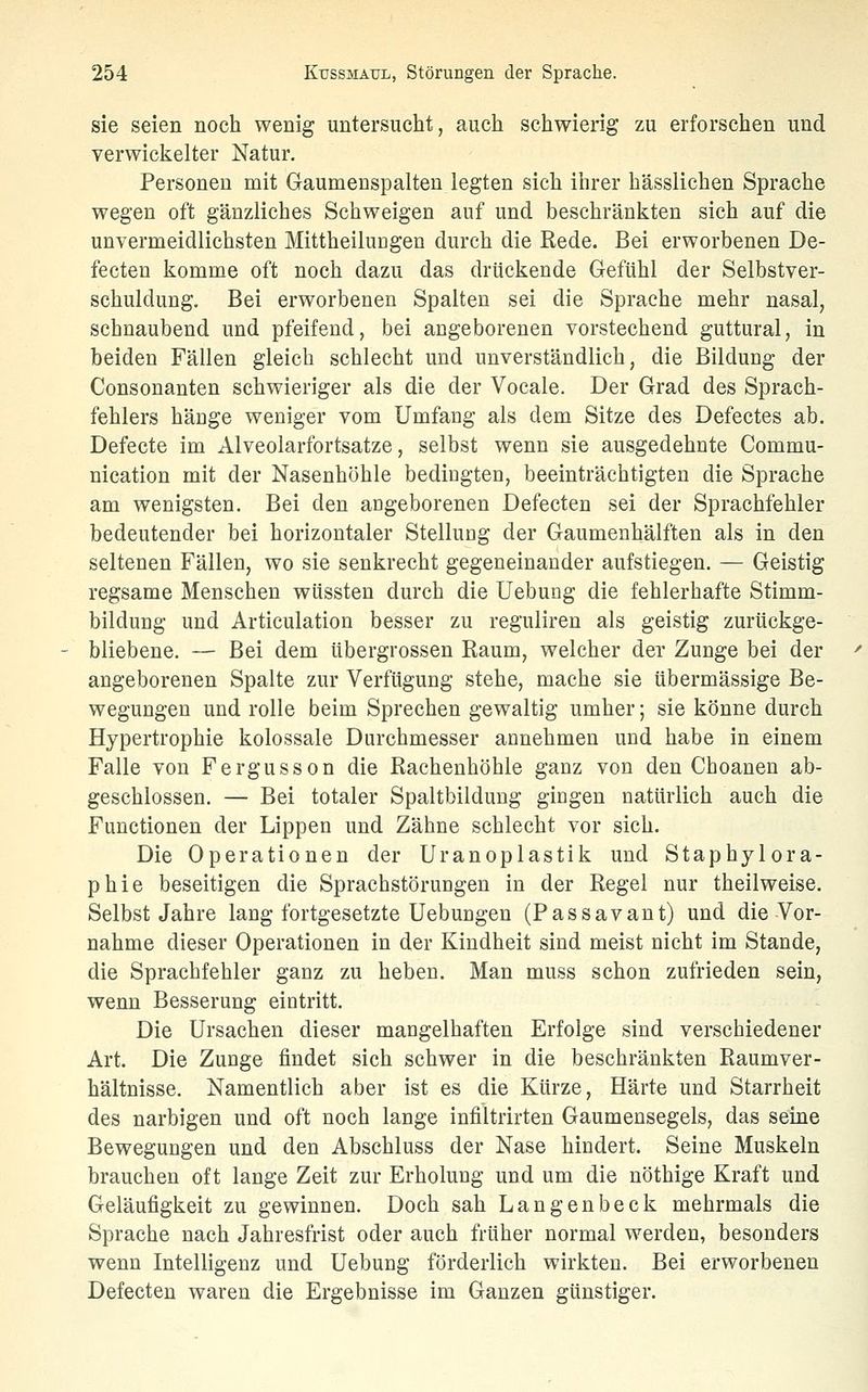 sie seien noch wenig untersucht, auch schwierig zu erforschen und verwickelter Natur. Personen mit Gaumenspalten legten sich ihrer hässlichen Sprache wegen oft gänzliches Schweigen auf und beschränkten sich auf die unvermeidlichsten MittheiluDgen durch die Rede. Bei erworbenen De- fecten komme oft noch dazu das drückende Gefühl der Selbstver- schuldung. Bei erworbenen Spalten sei die Sprache mehr nasal, schnaubend und pfeifend, bei angeborenen vorstechend guttural, in beiden Fällen gleich schlecht und unverständlich, die Bildung der Consonanten schwieriger als die der Vocale. Der Grad des Sprach- fehlers hänge weniger vom Umfang als dem Sitze des Defectes ab. Defecte im Alveolarfortsatze, selbst wenn sie ausgedehnte Commu- nication mit der Nasenhöhle bediogten, beeinträchtigten die Sprache am wenigsten. Bei den aügeborenen Defecten sei der Sprachfehler bedeutender bei horizontaler Stellung der Gaumenhälften als in den seltenen Fällen, wo sie senkrecht gegeneinander aufstiegen. — Geistig regsame Menschen wüssten durch die Uebung die fehlerhafte Stimm- bildung und Articulation besser zu reguliren als geistig zurückge- bliebene. — Bei dem übergrossen Baum, welcher der Zunge bei der angeborenen Spalte zur Verfügung stehe, mache sie übermässige Be- wegungen und rolle beim Sprechen gewaltig umher; sie könne durch Hypertrophie kolossale Durchmesser annehmen und habe in einem Falle von Fergusson die Kachenhöhle ganz von den Cboanen ab- geschlossen. — Bei totaler Spaltbildung giugen natürlich auch die Functionen der Lippen und Zähne schlecht vor sich. Die Operationen der Uranoplastik und Staphylora- phie beseitigen die Sprachstörungen in der Regel nur theilweise. Selbst Jahre lang fortgesetzte Uebungen (Passavant) und die Vor- nahme dieser Operationen in der Kindheit sind meist nicht im Stande, die Sprachfehler ganz zu heben. Man muss schon zufrieden sein, wenn Besserung eintritt. Die Ursachen dieser mangelhaften Erfolge sind verschiedener Art. Die Zunge findet sich schwer in die beschränkten Raumver- hältnisse. Namentlich aber ist es die Kürze, Härte und Starrheit des narbigen und oft noch lange infiltrirten Gaumensegels, das seine Bewegungen und den Abschluss der Nase hindert. Seine Muskeln brauchen oft lange Zeit zur Erholung und um die nöthige Kraft und Geläufigkeit zu gewinnen. Doch sah Langenbeck mehrmals die Sprache nach Jahresfrist oder auch früher normal werden, besonders wenn Intelligenz und Uebung förderlich wirkten. Bei erworbenen Defecten waren die Ergebnisse im Ganzen günstiger.
