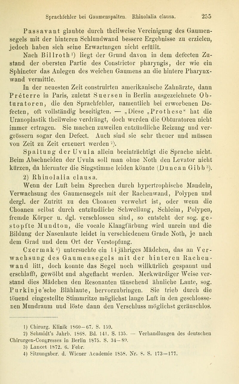 Passavant glaubte durch theilweise Vereinigung des Gaumen- segels mit der hinteren Schlundwand bessere Ergebnisse zu erzielen, jedoch haben sich seine Erwartungen nicht erfüllt. Nach BillrothO liegt der Grund davon in dem defecten Zu- stand der obersten Partie des Constiictor pharyngis, der wie ein Sphineter das Anlegen des weichen Gaumens an die hintere Pharynx- wand vermittle. In der neuesten Zeit construirten amerikanische Zahnärzte, dann Preterre in Paris, zuletzt Suersen in Berlin ausgezeichnete Ob- turatoren, die den Sprachfehler, namentlich bei erworbenen De- fecten, oft vollständig beseitigten. — „Diese „Prothese hat die üranoplastik theilweise verdrängt, doch werden die Obturatoren nicht immer ertragen. Sie machen zuweilen entzündliche Reizung und ver- grössern sogar den Defect. Auch sind sie sehr theuer und müssen von Zeit zu Zeit erneuert werden -). Spaltung der Uvula allein beeinträchtigt die Sprache nicht. Beim Abschneiden der Uvula soll man ohne Noth den Levator nicht kürzen, da hierunter die Singstimme leiden könnte (Duncan Gibb^). 2) Rhinolalia clausa. Wenn der Luft beim Sprechen durch hypertrophische Mandeln, Verwachsung des Gaumensegels mit der Rachenwand, Polypen und dergl. der Zutritt zu den Choanen verwehrt ist, oder wenn die Choanen selbst durch entzündliche Schwellung, Schleim, Polypen, fremde Körper u. dgl. verschlossen sind, so entsteht der sog. ge- stopfte Mundton, die vocale Klangfärbung wird unrein und die Bildung der Nasenlaute leidet in verschiedenem Grade Noth, je nach dem Grad und dem Ort der Verstopfung. Czermak-^) untersuchte ein Ujähriges Mädchen, das au Ver- wachsung des Gaumensegels mit der hinteren Racheu- wand litt, doch konnte das Segel noch willkürlich gespannt und erschlafft, gewölbt und abgeflacht werden. Merkwürdiger Weise ver- stand dies Mädchen den Resonanten täuschend ähnliche Laute, sog. Purkinje'sche Blählaute, hervorzubringen. Sie trieb durch die tönend eingestellte Stimmritze möglichst lange Luft in den geschlosse- nen Mundraum und löste dann den Verschluss möglichst geräuschlos. 1) Chirurg, Klinik 1860-67, S, 159. 2) Schmidt's Jahrb. 1868. Bd. 141. S. 135. — Verhandlungen des deutschen Chirurgen-Cougresses in BerUn 1875. S. 34—89. 3) Lancet 1872, 6, Febr. 4) Sitzungsber. d. Wiener Academie 1858. Nr. 8. S. 173—177,