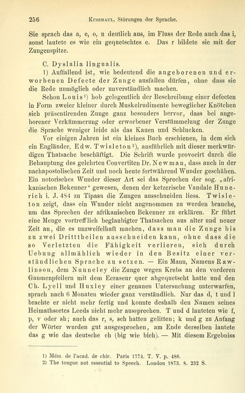 Sie sprach das a, e, o, u deiitlicli aus, im Fluss der Rede auch das i, sonst lautete es wie eiu gequetschtes e. Das r bildete sie mit der Zungenspitze. C. Dyslalia lingualis. 1) Auffallend ist, wie bedeutend die angeborenen und er- worbenen Defecte der Zunge ausfallen dürfen, ohne dass sie die Rede unmöglich oder unverständlich machen. Schon Louis 1) hob gelegentlich der Beschreibung einer defecten in Form zweier kleiner durch Muskelrudimente beweglicher Knötchen sich präsentirenden Zunge ganz besonders hervor, dass bei ange- borener Verkümmerung oder erworbener Verstümmelung der Zunge die Sprache weniger leide als das Kauen und Schlucken. Vor einigen Jahren ist ein kleines Buch erschienen, in dem sich ein Engländer, Edw. Twisleton'^), ausführlich mit dieser merkwür- digen Thatsache beschäftigt. Die Schrift wurde provocirt durch die Behauptung des gelehrten Convertiten Dr. New man, dass auch in der nachapostolischeh Zeit und noch heute fortwährend Wunder geschähen. Ein notorisches Wunder dieser Art sei das Sprechen der sog. „afri- kanischen Bekenner gewesen, denen der ketzerische Vandale Hune- rich i. J. 484 zu Tipasa die Zungen ausschneiden Hess. Twisle- ton zeigt, dass ein Wunder nicht angenommen zu werden brauche, um das Sprechen der afrikanischen Bekenner zu erklären. Er führt eine Menge vortrefflich beglaubigter Thatsachen aus alter und neuer Zeit an, die es unzweifelhaft machen, dass man die Zunge bis zu zwei Dritttheilen ausschneiden kann, ohne dass die so Verletzten die Fähigkeit verlieren, sich durch Uebung allmählich wieder in den Besitz einer ver- ständlichen Sprache zu setzen. — Ein Mann, Namens Raw- linson, dem Nunneley die Zunge wegen Krebs an den vorderen Gauraenpfeilern mit dem Ecraseur quer abgequetscht hatte und den Ch. Lyell und Huxley einer genauen Untersuchung unterwarfen, sprach nach 6 Monaten wieder ganz verständlich. Nur das d, t und 1 brachte er nicht mehr fertig und konnte deshalb den Namen seines Heimathsortes Leeds nicht mehr aussprechen. T und d lauteten wie f, p, V oder sh; auch das r, s, seh hatten gelitten; k und g zu Anfang der Wörter wurden gut ausgesprochen, am Ende derselben lautete das g wie das deutsche ch (big wie bich). — Mit diesem Ergebniss 1) Mem. de l'acad. de chir. Paris 1774. T. V. p. 486. 2) The tongue not essential to Speech. London 1873. 8. 232 S.