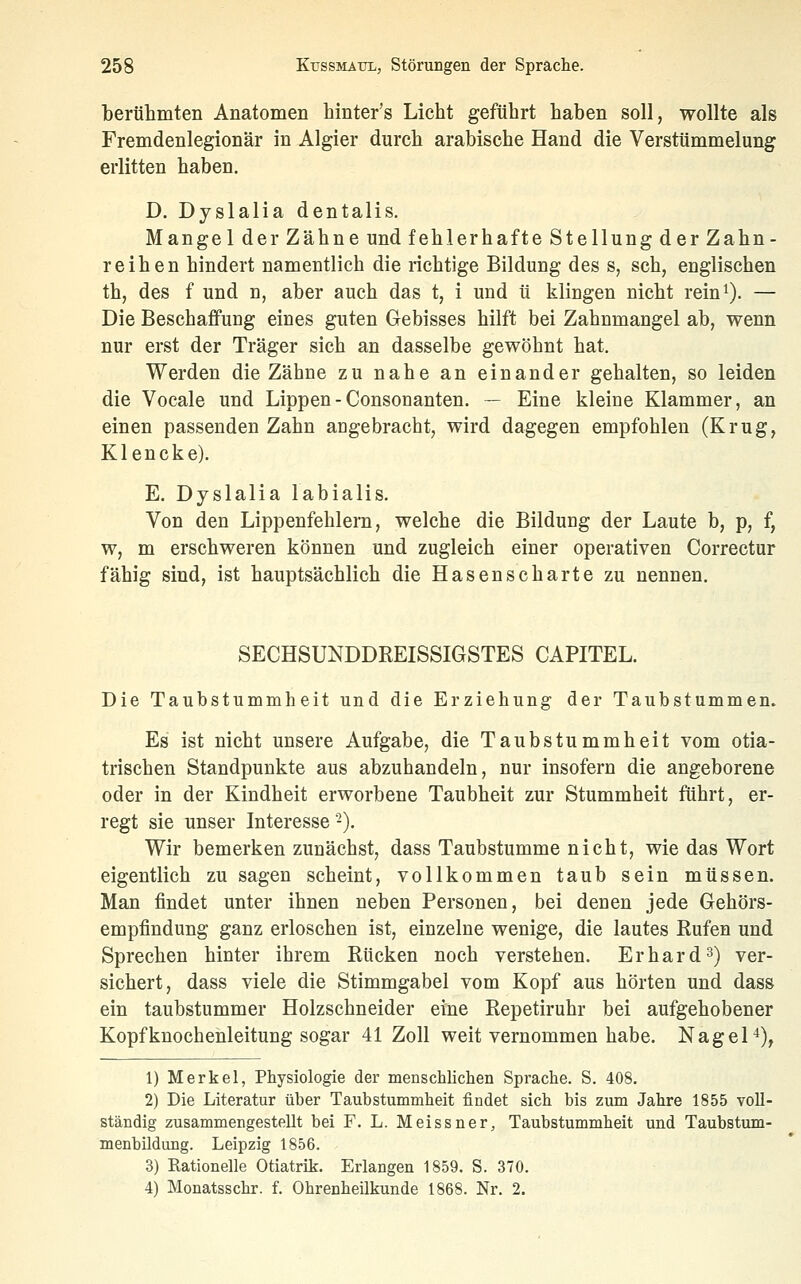 berühmten Anatomen hinter's Licht geführt haben soll, wollte als Fremdenlegionär in Algier durch arabische Hand die Verstümmelung erlitten haben. D. Dyslalia dentalis, Mangel der Zähne und fehlerhafte Stellung der Zahn- reihen hindert namentlich die richtige Bildung des s, seh, englischen th, des f und n, aber auch das t, i und ü klingen nicht rein^). — Die Beschaffung eines guten Gebisses hilft bei Zahnmangel ab, wenn nur erst der Träger sich an dasselbe gewöhnt hat. Werden die Zähne zu nahe an einander gehalten, so leiden die Vocale und Lippen - Consonanten. — Eine kleine Klammer, an einen passenden Zahn angebracht, wird dagegen empfohlen (Krug, Klencke). E. Dyslalia labialis. Von den Lippenfehlera, welche die BilduDg der Laute b, p, f, w, m erschweren können und zugleich einer operativen Correctur fähig sind, ist hauptsächlich die Hasenscharte zu nennen. SECHSUNDDREISSIGSTES CAPITEL. Die Taubstummheit und die Erziehung der Taubstummen. Es ist nicht unsere Aufgabe, die Taubstummheit vom otia- trischen Standpunkte aus abzuhandeln, nur insofern die angeborene oder in der Kindheit erworbene Taubheit zur Stummheit führt, er- regt sie unser Interesse-). Wir bemerken zunächst, dass Taubstumme nicht, wie das Wort eigentlich zu sagen scheint, vollkommen taub sein müssen. Man findet unter ihnen neben Personen, bei denen jede Gehörs- empfindung ganz erloschen ist, einzelne wenige, die lautes Rufen und Sprechen hinter ihrem Rücken noch verstehen. Erhard3) ver- sichert, dass viele die Stimmgabel vom Kopf aus hörten und dass ein taubstummer Holzschneider eine Repetiruhr bei aufgehobener Kopfknochenleitung sogar 41 Zoll weit vernommen habe. Nagel*), 1) Merkel, Physiologie der menschlichen Sprache. S. 408. 2) Die Literatur über Taubstummheit findet sich bis zum Jahre 1855 voll- ständig zusammengestellt bei F. L. Meissner, Taubstummheit und Taubstum- menbildung. Leipzig 1856. 3) Rationelle Otiatrik. Erlangen 1859. S. 370. 4) Monatsschr. f. Ohrenheilkunde 1868. Nr. 2.