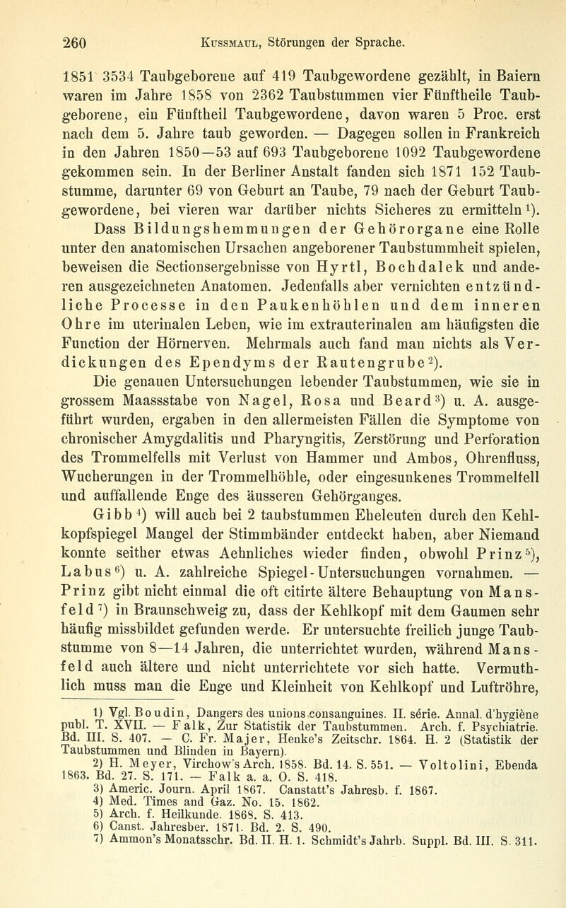 1851 3534 Taubgeborene auf 419 Taubgewordene gezählt, in Baiern waren im Jahre 1858 von 2362 Taubstummen vier Fünftheile Taub- geborene, ein Fünftheil Taubgewordene, davon waren 5 Proc. erst nach dem 5. Jahre taub geworden. — Dagegen sollen in Frankreich in den Jahren 1850—53 auf 693 Taubgeborene 1092 Taubgewordene gekommen sein. In der Berliner Anstalt fanden sich 1871 152 Taub- stumme, darunter 69 von Geburt an Taube, 79 nach der Geburt Taub- gewordene, bei vieren war darüber nichts Sicheres zu ermitteln i). Dass Bildungshemmungen der Gehörorgane eine Rolle unter den anatomischen Ursachen angeborener Taubstummheit spielen, beweisen die Sectionsergebnisse von Hyrtl, Bochdalek und ande- ren ausgezeichneten Anatomen. Jedenfalls aber vernichten entzünd- liche Processe in den Paukenhöhlen und dem inneren Ohre im uterinalen Leben, wie im extrauterinalen am häufigsten die Function der Hörnerven. Mehrmals auch fand man nichts als Ver- dickungen des Ependyms der Rautengrube'^). Die genauen Untersuchungen lebender Taubstummen, wie sie in grossem Maassstabe von Nagel, Rosa und Beard^) u. A, ausge- führt wurden, ergaben in den allermeisten Fällen die Symptome von chronischer Amygdalitis und Pharyngitis, Zerstörung und Perforation des Trommelfells mit Verlust von Hammer und Ambos, Ohrenfluss, Wucherungen in der Trommelhöhle, oder eingesunkenes Trommelfell und auffallende Enge des äusseren Gehörganges. Gibb ^) will auch bei 2 taubstummen Eheleuten durch den Kehl- kopfspiegel Mangel der Stimmbänder entdeckt haben, aber Niemand konnte seither etwas Aehnliches wieder finden, obwohl Prinz5), L a b u s ^) u. A. zahlreiche Spiegel - Untersuchungen vornahmen. — Prinz gibt nicht einmal die oft citirte ältere Behauptung von Mans- feld ') in Braunschweig zu, dass der Kehlkopf mit dem Gaumen sehr häufig missbildet gefunden werde. Er untersuchte freilich junge Taub- stumme von 8—14 Jahren, die unterrichtet wurden, während Mans- feld auch ältere und nicht unterrichtete vor sich hatte. Vermuth- lich muss man die Enge und Kleinheit von Kehlkopf und Luftröhre, 1) Vgl. Boudin, Dangers des unions consanguines. II. serie. Annal. d'hygiene publ. T. XVII. — Falk, Zur Statistik der Taubsturamen. Arch. f. Psychiatrie. Bd. m. S. 407. - C. Fr. Majer, Henke's Zeitschr. 1864. H. 2 (Statistik der Taubstummen und Blinden in Bayern). 2) H. Meyer, Virchow's Arch. 1858. Bd. 14. S. 551. — Voltolini, Ebenda 1863. Bd. 27. S. 171. - Falk a. a. 0. S. 418. 3) Americ. Joura. April 1867. Canstatt's Jahresb. f. 1867. 4) Med. Times and Gaz. No. 15. 1862. 5) Arch. f. Heilkunde. 1868. S. 413. 6) Canst. Jahresber. 1871. Bd. 2. S. 490. 7) Ammon's Monatsschr. Bd. IL H. 1. Schmidt's Jahrb. Suppl. Bd. III. S. 311.