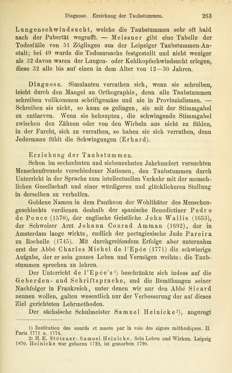 Lungenschwindsucht, welche die Taubstummen sehr oft bald nach der Pubertät wegrafft. — Meissner gibt eine Tabelle der Todesfälle von 51 Zöglingen aus der Leipziger Taubstummen-An- stalt; bei 49 wurde die Todesursache festgestellt und nicht weniger als 32 davon waren der Lungen- oder Kehlkopfschwindsucht erlegen, diese 32 alle bis auf einen in dem Alter von 12—30 Jahren. Diagnose. Simulanten verrathen sich, wenn sie schreiben, leicht durch den Mangel an Orthographie, denn alle Taubstummen schreiben vollkommen schriftgemäss und nie in Provinzialismen. — Schreiben sie nicht, so kann es gelingen, sie mit der Stimmgabel zu entlarven. Wenn sie behaupten, die schwingende Stimmgabel zwischen den Zähnen oder von den Wirbeln aus nicht zu fühlen, in der Furcht, sich zu verrathen, so haben sie sich verrathen, denn Jedermann fühlt die Schwingungen (Erhard). Erziehung der Taubstummen. Schon im sechzehnten und siebenzehnten Jahrhundert versuchten Menschenfreunde verschiedener Nationen, den Taubstummen durch Unterricht in der Sprache zum inteUectuellen Verkehr mit der mensch- lichen Gesellschaft und einer würdigeren und glücklicheren Stellung in derselben zu verhelfen. Goldene Namen in dem Pantheon der Wohlthäter des Menschen- geschlechts verdienen deshalb der spanische Benedictiner Pedro de Po nee (1570), der englische Geistliche John Wallis (1653), der Schweizer Arzt Johann Conrad Amman (1692), der in Amsterdam lange wirkte, endlich der portugiesische Jude Pareira zu Rochelle (1745). Mit durchgreifendem Erfolge aber unternahm erst der Abbe Charles Michel de l'Epee (1771) die schwierige Aufgabe, der er sein ganzes Leben und Vermögen weihte: die Taub- stummen sprechen zu lehren. Der Unterricht de TEpee's^ beschränkte sich indess auf die Geberden- und Schriftspr,ache, und die Bemühungen seiner Nachfolger in Frankreich, unter denen wir nur den Abbe Sicard nennen wollen, galten wesentlich nur der Verbesserung der auf dieses Ziel gerichteten Lehrmethoden. Der sächsische Schulmeister Samuel Heinicke-), angeregt 1) Institution des sourds et muets par la voie des signes methodiques. 11. Paris 1771 u. 1774. 2) H. E. Stötzner: Samuel Heinicke, Sein Leben und Wirken. Leipzig 1870. Heinicke war geboren 1729, ist gestorben 1790.