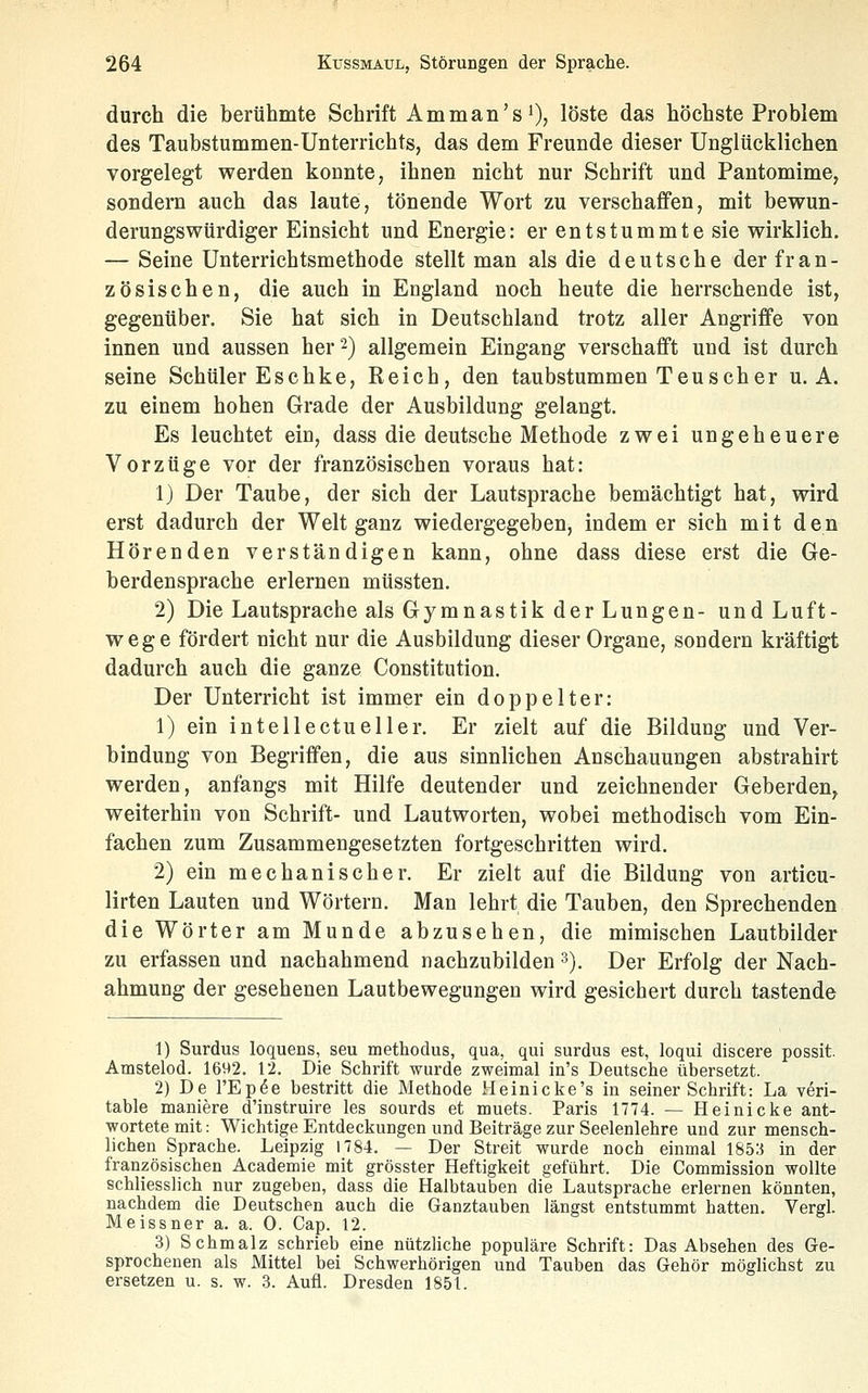 durch die berühmte Schrift Amman'sO? löste das höchste Problem des Taubstummen-Unterrichts, das dem Freunde dieser Unglücklichen vorgelegt werden konnte, ihnen nicht nur Schrift und Pantomime, sondern auch das laute, tönende Wort zu verschaffen, mit bewun- derungswürdiger Einsicht und Energie: er entstummte sie wirklich. — Seine Unterrichtsmethode stellt man als die deutsche der fran- zösischen, die auch in England noch heute die herrschende ist, gegenüber. Sie hat sich in Deutschland trotz aller Angriffe von innen und aussen her 2) allgemein Eingang verschafft und ist durch seine Schüler Eschke, Reich, den taubstummen Teu seh er u. A. zu einem hohen Grade der Ausbildung gelangt. Es leuchtet ein, dass die deutsche Methode zwei ungeheuere Vorzüge vor der französischen voraus hat: 1) Der Taube, der sich der Lautsprache bemächtigt hat, wird erst dadurch der Welt ganz wiedergegeben, indem er sich mit den Hörenden verständigen kann, ohne dass diese erst die Ge- berdensprache erlernen müssten. 2) Die Lautsprache als Gymnastik der Lungen- und Luft- wege fördert nicht nur die Ausbildung dieser Organe, sondern kräftigt dadurch auch die ganze Constitution. Der Unterricht ist immer ein doppelter: 1) ein intellectueller. Er zielt auf die Bildung und Ver- bindung von Begriffen, die aus sinnlichen Anschauungen abstrahirt werden, anfangs mit Hilfe deutender und zeichnender Geberden, weiterhin von Schrift- und Lautworten, wobei methodisch vom Ein- fachen zum Zusammengesetzten fortgeschritten wird. 2) ein mechanischer. Er zielt auf die Bildung von articu- lirten Lauten und Wörtern. Man lehrt die Tauben, den Sprechenden die Wörter am Munde abzusehen, die mimischen Lautbilder zu erfassen und nachahmend nachzubilden 3). Der Erfolg der Nach- ahmung der gesehenen Lautbewegungen wird gesichert durch tastende 1) Surdus loquens, seu methodus, qua, qui surdus est, loqui discere possit. Amstelod. 1692. 12. Die Schrift wurde zweimal in's Deutsche übersetzt. 2) De l'Ep^e bestritt die Methode Heinicke's in seiner Schrift: La veri- table maniere d'instruire les sourds et muets. Paris 1774. — Heinicke ant- wortete mit: Wichtige Entdeckungen und Beiträge zur Seelenlehre und zur mensch- lichen Sprache. Leipzig 1784. — Der Streit wurde noch einmal 185:5 in der französischen Academie mit grösster Heftigkeit geführt. Die Commission wollte schliesslich nur zugeben, dass die Halbtauben die Lautsprache erlernen könnten, nachdem die Deutschen auch die Ganztauben längst entstummt hatten. Vergl. Meissner a. a. 0. Cap. 12. 3) Schmalz schrieb eine nützliche populäre Schrift: Das Absehen des Ge- sprochenen als Mittel bei Schwerhörigen und Tauben das Gehör möglichst zu ersetzen u. s. w. 3. Aufl. Dresden 1851.