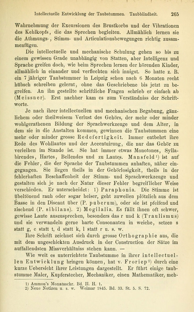 Wahrnehmung der Exeursionen des Brustkorbs und der Vibrationen des Kehlkopfs, die das Sprechen begleiten. Allmählich lernen sie die Athmungs-, Stimm- und Articulationsbewegungen richtig zusam- menfügen. Die intellectuelle und mechanische Schulung gehen so bis zu einem gewissen Grade unabhängig Yon Statten, aber Intelligenz und Sprache greifen doch, wie beim Sprechen lernen der hörenden Kinder, allmählich in einander und verflechten sich innigst. So hatte z. B. ein 7 jähriger Taubstummer in Leipzig schon nach 6 Monaten recht hübsch schreiben gelernt, ohne das Geschriebene bis jetzt zu be- greifen. An ihn gestellte schriftliche Fragen schrieb er einfach ab (Meissner). Erst nachher kam es zum Verständniss der Schrift- worte. Je nach ihrer intellectuellen und mechanischen Begabung, gänz- lichem oder theilweisem Verlust des Gehörs, der mehr oder minder wohlgerathenen Bildung der Sprach Werkzeuge und dem Alter, in dem sie in die Anstalten kommen, gewinnen die Taubstummen eine mehr oder minder grosse Redefertigkeit. Immer entbehrt ihre Rede des Wohllautes und der Accentuiruug, die nur das Gehör zu verleihen im Stande ist. Sie hat immer etwas Monotones, Sylla- birendes, Hartes, Bellendes und zu Laute_s. Mansfeld^) ist auf die Fehler, die der Sprache der Taubstummen anhaften, näher ein- gegangen. Sie liegen theils in der Gehörlosigkeit, theils in der fehlerhaften Beschaffenheit der Stimm- und Sprachwerkzeuge und gestalten sich je nach der Natur dieser Fehler begreiflicher Weise verschieden. Er unterscheidet: 1) Paraphonia. Die Stimme ist übeltönend rauh oder sogar heiser, geht zuweilen plötzlich aus dem Basse in den Discant über (P. puberum), oder sie ist pfeifend und zischend (P. sibilans). 2) Mogilalia. Es fällt ihnen oft schwer, gewisse Laute auszusprechen, besonders das r und k (Traulismus) und sie verwandeln gerne harte Consonanten in weiche, setzen s statt g, c statt t, d statt k, 1 statt r u. s. w. Ihre Schrift zeichnet sich durch grosse Orthographie aus, die mit dem ungeschickten Ausdruck in der Construction der Sätze im auffallendsten Missverhältniss stehen kann. — Wie weit es unterrichtete Taubstumme in ihrer intellectuel- len Entwicklung bringen können, hat v. Froriep^) durch eine kurze Uebersicht ihrer Leistungen dargestellt. Er führt einige taub- stumme Maler, Kupferstecher, Mechaniker, einen Mathematiker, meh- 1) Ammon's Monatsscbr. Bd. II. H. 1. 2) Neue Notizen u. s. w. Weimar 1845. Bd. 33, St. 5. S. 72,