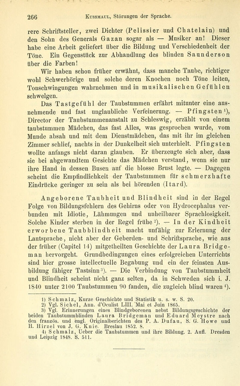 rere Schriftsteller, zwei Dichter (Pelissier und Chatelain) und den Sohn des Generals Gazan sogar als — Musiker an! Dieser habe eine Arbeit geliefert über die Bildung und Verschiedenheit der Töne. Ein Gegenstück zur Abhandlung des blinden Saunderson über die Farben! Wir haben schon früher erwähnt, dass manche Taube, richtiger wohl Schwerhörige und solche deren Knochen noch Töne leiten, Tonschwingungen wahrnehmen und in musikalischen Gefühlen schwelgen. Das Tastgefühl der Taubstummen erfährt mitunter eine aus- nehmende und fast unglaubliche Verfeinerung. — Pfingsten i), Director der Taubstummenanstalt zu Schleswig, erzählt von einem taubstummen Mädchen, das fast Alles, was gesprochen wurde, vom Munde absah und mit dem Dienstmädchen, das mit ihr im gleichen Zimmer schlief, nachts in der Dunkelheit sich unterhielt. Pfingsten wollte anfangs nicht daran glauben. Er überzeugte sich aber, dass sie bei abgewandtem Gesichte das Mädchen verstand, wenn sie nur ihre Hand in dessen Busen auf die blosse Brust legte. — Dagegen scheint die Empfindlichkeit der Taubstummen für schmerzhafte Eindrücke geringer zu sein als bei hörenden (Itard). Angeborene Taubheit und Blindheit sind in der Regel Folge von Bildungsfehlern des Gehirns oder von Hydrocephalus ver- bunden mit Idiotie, Lähmungen und unheilbarer Sprachlosigkeit. Solche Kinder sterben in der Regel frühe-). — In der Kindheit erworbene Taubblindheit macht unfähig zur Erlernung der Lautsprache, nicht aber der Geberden- und Schriftsprache, wie aus der früher (Capitel 14) mitgetheilten Geschichte der Laura Bridge- man hervorgeht. Grundbedingungen eines erfolgreichen Unterrichts sind hier grosse intellectuelle Begabung und ein der feinsten Aus- bilduDg fähiger Tastsinn'^). — Die Verbindung von Taubstummheit und Blindheit scheint nicht ganz selten, da in Schweden sich i. J. 1840 unter 2100 Taubstummen 90 fanden, die zugleich blind waren 4). 1) Schmalz, Kurze Geschichte und Statistik u. s. w. S. 20. 2) Vgl. Sichel, Ann. d'Oculist LIII. Mai et Juin 1865. 3) Vgl. Erinnerungen eines Blindgeborenen nebst Bildungsgeschichte der beiden Taubstummblinden Laura Bridgeman und Eduard Meystre nach den französ. und engl. Originalberichten des P. A. Dufau, S. Gr. Howe und H. Hirzel von J. G. Knie. Breslau 1852. 8. 4) Schmalz, Ueber die Taubstummen und ihre Bildung. 2. Aufl. Dresden und Leipzig 1848. S. 511.