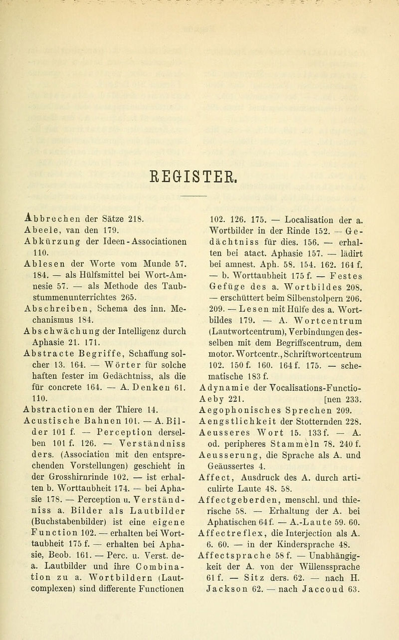 EEGISTEE. Abbrechen der Sätze 218. Abeeie, van den 179. Abkürzung der Ideen - Associationen HO. Ablesen der Worte vom Munde 57. 184. — als Hülfsmittel bei Wort-Am- nesie 57. — als Methode des Taub- stummenunterrichtes 265. Abschreiben, Schema des inn. Me- chanismus 184. Abschwächung der Intelligenz durch Aphasie 21. 171. Abstracte Begriffe, Schaffung sol- cher 13. 164. — Wörter für solche haften fester im Gedächtniss, als die für concreto 164. — A.Denken 61. 110. Abstractionen der Thiere 14. Acustische Bahnen 101. —A.Bil- der 101 f. — Perception dersel- ben 101 f. 126. — Verständniss ders. (Association mit den entspre- chenden Vorstellungen) geschieht in der Grosshirnrinde 102. — ist erhal- ten b. Worttaubheit 174. — bei Apha- sie 178. — Perception u. Verständ- niss a. Bilder als Lautbilder (Buchstabenbilder) ist eine eigene Function 102. — erhalten bei Wort- taubheit 175 f. — erhalten bei Apha- sie, Beob. 161. —Perc. u. Verst.de- a. Lautbilder und ihre Combina- tion zu a. Wortbildern (Laut- complexen) sind differente Functionen 102. 126. 175. — Localisation der a. Wortbilder in der Kinde 152. — Ge- dächtniss für dies. 156. — erhal- ten bei atact. Aphasie 157. — lädirt bei amnest. Aph. 58. 154. 162. 164 f. — b. Worttaubheit 175 f. — Festes Gefüge des a. Wortbildes 208. — erschüttert beim Silbenstolpern 206. 209. — Lesen mit Hülfe des a. Wort- bildes 179. — A. Wortcentrum (Lautvfortcentrum), Verbindungen des- selben mit dem Begriffscentrum, dem motor. Wortcentr., Schriftwortcentrum 102. 150 f. 160. 164 f. 175. — sche- matische 183 f. Adynamie der Vocalisations-Functio- Aeby 221. [nen 233. Aegophonisches Sprechen 209. Aengstlichkeit der Stotternden 228. Aeusseres Wort 15. 133f. — A. od. peripheres Stammeln 78. 240 f. Aeusserung, die Sprache als A. und Geäussertes 4. Affe et, Ausdruck des A. durch arti- culirte Laute 48. 58. Äffectgeberden, menschl. und thie- rische 58. — Erhaltung der A. bei Aphatischen 64f. — A.-Laute 59. 60. Äff ectreflex, die Interjection als A. 6. 60. — in der Kindersprache 48. Äff ectsprache 58 f. —Unabhängig- keit der A. von der Willenssprache 61 f. — Sitz ders. 62. — nach H. Jackson 62. — nach Jaccoud 63.