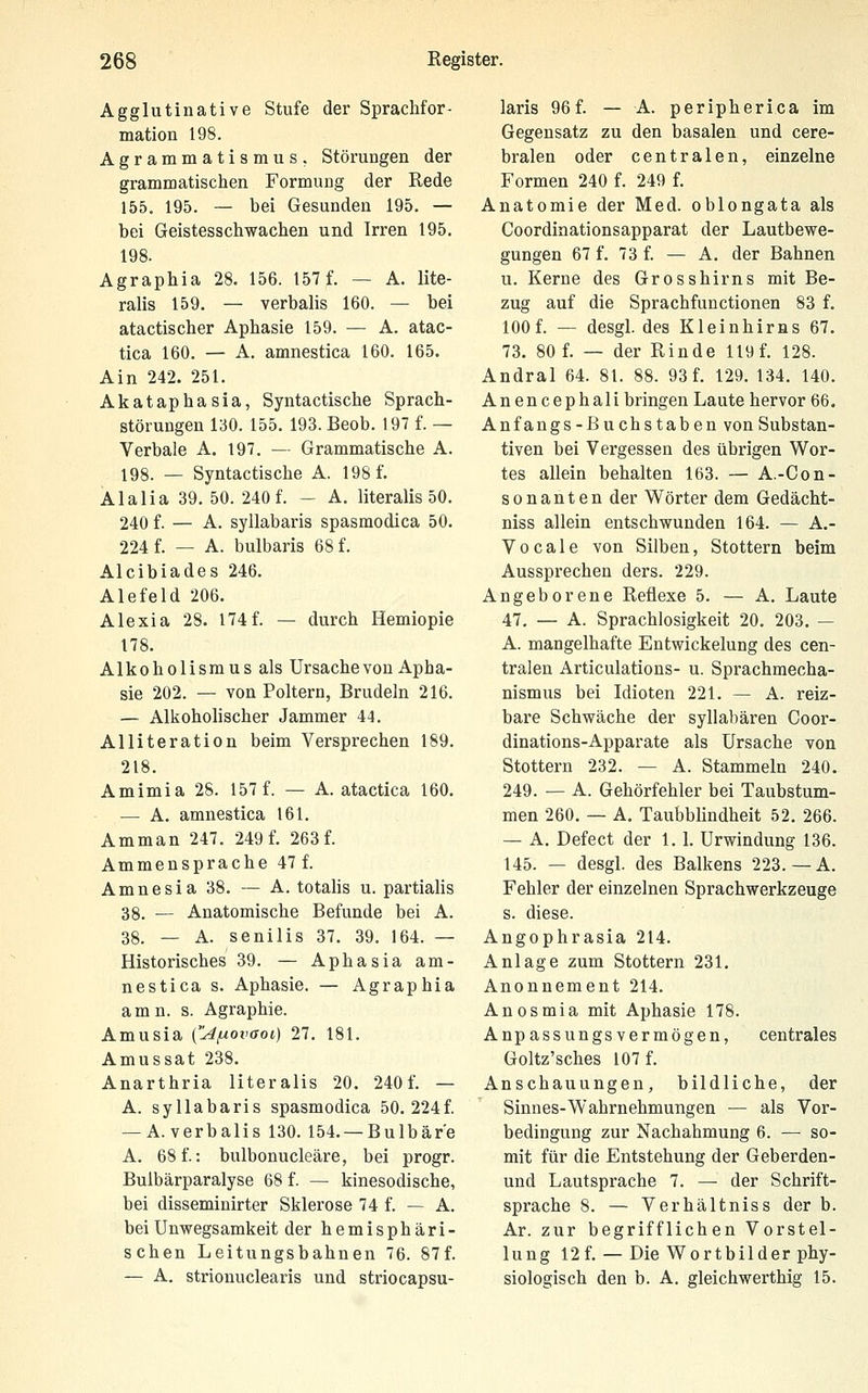 Agglutinative Stufe der Sprachfor- mation 198. Agrammatismus, Störungen der grammatischen Formung der Rede 155. 195. — bei Gesunden 195. — bei Geistesschwachen und Irren 195. 198. Agraphia 28. 156. 157 f. — A. lite- ralis 159. — verbalis 160. — bei atactischer Aphasie 159. — A. atac- tica 160. — A. amnestica 160. 165. Ain 242. 251. Akataphasia, Syntactische Sprach- störungen 130. 155. 193. Beob. 197 f. — Verbale A. 197. — Grammatische A. 198. — Syntactische A. 198 f. Alalia 39. 50. 240 f. — A. literalis 50. 240 f. — A. syllabaris spasmodica 50. 224 f. — A. bulbaris 68 f. Alcibiades 246. Alefeld 206. Alexia 28. 174f. — durch Hemiopie 178. Alkoholismus als Ursachevon Apha- sie 202. — von Poltern, Brudeln 216. — Alkoholischer Jammer 44. Alliteration beim Versprechen 189. 218. Amimia 28. 157 f. — A. atactica 160. — A. amnestica 161. Amman 247. 249f. 263f. Ammensprache 47 f. Amnesia 38, — A. totalis u. partialis 38. — Anatomische Befunde bei A. 38. — A. senilis 37. 39. 164. — Historisches 39. — Aphasia am- nestica s. Aphasie. — Agraphia amn. s. Agraphie. Amusia CAfxovaoi) 27. 181. Amussat 238. Anarthria literalis 20. 240 f. — A. syllabaris spasmodica 50. 224f. — A. verbalis 130. 154. —Bulbär'e A. 68 f.: bulbonucleäre, bei progr. Bulbärparalyse 68 f. — kinesodische, bei disseminirter Sklerose 74 f. — A. bei Unwegsamkeit der hemisphäri- schen Leitungsbahnen 76. 87f. — A. strionuclearis und striocapsu- laris 96f. — A. peripherica im Gegensatz zu den basalen und cere- bralen oder centralen, einzelne Formen 240 f. 249 f. Anatomie der Med. oblongata als Coordinationsapparat der Lautbewe- gungen 67 f. 73 f. — A. der Bahnen u. Kerne des Grosshirns mit Be- zug auf die Sprachfunctionen 83 f. 100 f. — desgl. des Kleinhirns 67. 73. 80 f. — der Rinde 119 f. 128. Andral 64. 81. 88. 93 f. 129. 134. 140. An encephali bringen Laute hervor 66. Anfangs-Buchstaben von Substan- tiven bei Vergessen des übrigen Wor- tes allein behalten 163. — A.-Gon- sonanten der Wörter dem Gedächt- niss allein entschwunden 164. — A.- Vocale von Silben, Stottern beim Aussprechen ders. 229. Angeborene Reflexe 5. — A. Laute 47. — A. Sprachlosigkeit 20. 203. — A. mangelhafte Entwickelung des cen- tralen Articulations- u. Sprachmecha- nismus bei Idioten 221. — A. reiz- bare Schwäche der syllabären Coor- dinations-Apparate als Ursache von Stottern 232. — A. Stammeln 240, 249. — A. Gehörfehler bei Taubstum- men 260. — A, Taubblindheit 52, 266. — A. Defect der 1.1. Urwindung 136. 145. — desgl. des Balkens 223.— A. Fehler der einzelnen Sprachwerkzeuge s. diese. Angophrasia 214. Anlage zum Stottern 231. Anonnement 214. Anosmia mit Aphasie 178. Anpassungsvermögen, centrales Goltz'sches 107 f. Anschauungen, bildliche, der Sinnes-Wahrnehmungen — als Vor- bedingung zur Nachahmung 6. — so- mit für die Entstehung der Geberden- und Lautsprache 7. — der Schrift- sprache 8. — Verhältniss der b. Ar. zur begrifflichen Vorstel- lung 12 f. — Die Wortbilder phy- siologisch den b. A. gleichwerthig 15.