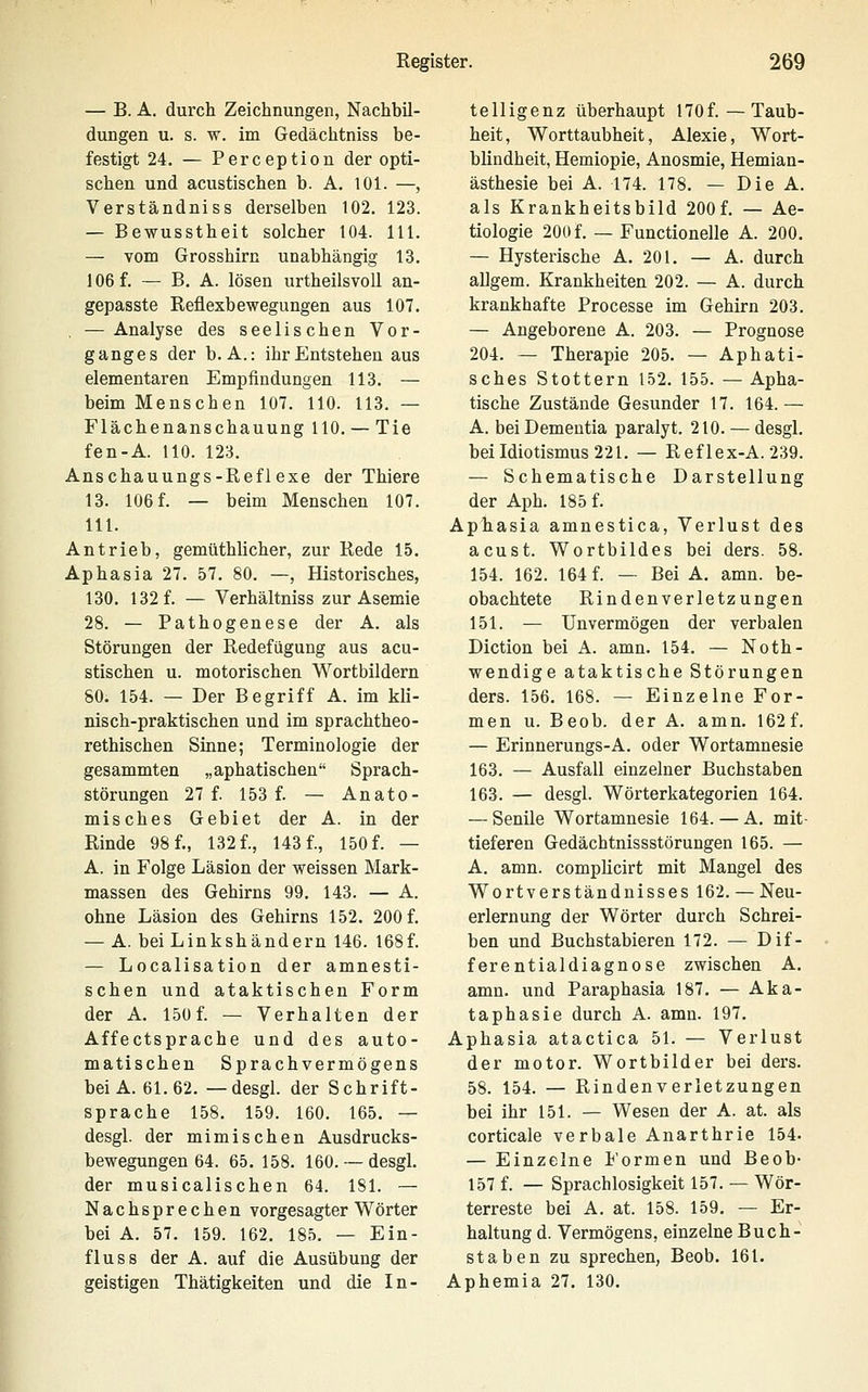 — B. A. durch Zeichnungen, Nachbil- dungen u. s. w. im Gedächtniss be- festigt 24. — Perception der opti- schen und acustischen b. A. 101. —, Verständniss derselben 102. 123. — Bewusstheit solcher 104. 111. — vom Grosshirn unabhängig 13. 106 f. — B. A. lösen urtheilsvoll an- gepasste Reflexbewegungen aus 107. . — Analyse des seelischen Vor- ganges der b. A.: ihr Entstehen aus elementaren Empfindungen 113. — beim Menschen 107. HO. 113, — Flächenanschauung 110. — Tie fen-A. HO. 123. Anschauungs-Reflexe der Thiere 13. 106 f. — beim Menschen 107. 111. Antrieb, gemüthlicher, zur Rede 15. Aphasia 27. 57. 80. —, Historisches, 130. 132 f. — Verhältniss zur Asemie 28. — Pathogenese der A. als Störungen der Redefügung aus acu- stischen u. motorischen Wortbildern 80. 154. — Der Begriff A. im kli- nisch-praktischen und im sprachtheo- rethischen Sinne; Terminologie der gesammten „aphatischen Sprach- störungen 27 f. 153 f. — Anato- misches Gebiet der A. in der Rinde 98 f., 132 f., 143 f., 150 f. — A. in Folge Läsion der weissen Mark- massen des Gehirns 99. 143. — A. ohne Läsion des Gehirns 152. 200 f. — A. bei Linkshändern 146. 168f. — Localisation der amnesti- schen und ataktischen Form der A. 150f. — Verhalten der Affectsprache und des auto- matischen Sprachvermögens bei A. 61.62. —desgl. der Schrift- sprache 158. 159. 160. 165. — desgl. der mimischen Ausdrucks- bewegungen 64. 65. 158. 160. — desgl. der musicalischen 64. 181. — Nachsprechen vorgesagter Wörter bei A. 57. 159. 162. 185. — Ein- fluss der A. auf die Ausübung der geistigen Thätigkeiten und die In- telligenz überhaupt 170f.—Taub- heit, Worttaubheit, Alexie, Wort- blindheit, Hemiopie, Anosmie, Hemian- ästhesie bei A. 174. 178. — Die A. als Krankheitsbild 200 f. — Ae- tiologie 200 f. — Functionelle A. 200. — Hysterische A. 201. — A. durch allgem. Krankheiten 202. — A. durch krankhafte Processe im Gehirn 203. — Angeborene A. 203. — Prognose 204. — Therapie 205. — Aphati- sches Stottern 152. 155. —Apha- tische Zustände Gesunder 17. 164.— A. bei Dementia paralyt. 210. — desgl. bei Idiotismus 221. — Reflex-A. 239. — Schematische Darstellung der Aph. 185 f. Aphasia amnestica, Verlust des acust. Wortbildes bei ders. 58. 154. 162. 164 f. — Bei A. amn. be- obachtete Rindenverletzungen 151. — Unvermögen der verbalen Diction bei A. amn. 154. — Noth- wendige ataktische Störungen ders. 156. 168. — Einzelne For- men u. Beob. der A. amn. 162f. — Erinnerungs-A. oder Wortamnesie 163. — Ausfall einzelner Buchstaben 163. — desgl. Wörterkategorien 164. — Senile Wortamnesie 164. — A. mit- tieferen Gedächtnissstörungen 165. — A. amn. complicirt mit Mangel des Wortverständnisses 162. — Neu- erlernung der Wörter durch Schrei- ben und Buchstabieren 172. — Dif- ferentialdiagnose zwischen A. amn. und Paraphasia 187. — Aka- taphasie durch A. amn. 197. Aphasia atactica 51. — Verlust der motor. Wortbilder bei ders. 58. 154. — Rindenverletzungen bei ihr 151. — Wesen der A. at. als corticale verbale Anarthrie 154. — Einzelne Formen und Beob- 157 f. — Sprachlosigkeit 157. — Wör- terreste bei A. at. 158. 159. — Er- haltung d. Vermögens, einzelne Buch- staben zu sprechen, Beob. 161. Aphemia 27. 130.