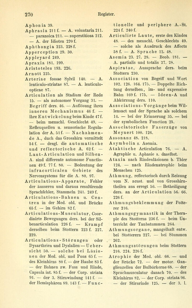 Aphon ia 39. Aphrasia 211 f. — A. voluntana211. — paranoica 211. — superstitiosa 212. — A. der Idioten 220 f. Aphthongia 223. 228f. Apperception 29. 30. Appleyard 249. Apraxia 181. 199. Aristoteles 193. 226. Arnott 225. Arteriae fossae Sylvii 140. — A. lenticulo-striatae 87. — A. lenticulo- opticae 87, Articulation als Stadium der Rede 15. — als autonomer Vorgang 31. — Begriff ders. 46. — Auflösung ihres inneren Mechanismus 46 f. — ihre Entwickelungbeim Kinde 47f. — beim menschl. Geschlecht 49. — Reflexquellen u. sensorische Regula- lation der A. 51f. — Nachahmen- de A., duch das Grosshirn vermittelt 54f. — desgl. die automatische und reflectorische A, 62f. — Laut-Articulation undSilben- A. sind diiferente autonome Functio- nen 49 f. 77 f. 80. — Bedeutung der infracorticalen Gebiete des Nervensystems für die A. 80. 97. Articulations-Apparate, Fehler der äusseren und daraus resultirende Sprachfehler, Stammeln 241. 249 f. Articulations-Bahnen u. Gen- tren in der Med. obl. und Brücke 65 f. — im Gehirn 82 f. Articulations-Musculatur, Goor- dinirte Bewegungen ders. bei der Sil- benarticulation 226 f. — Krampf derselben beim Stottern 223 f. 227. 229. Articulations - Stö rungen oder Dysarthrien und Dyslalien — U e b e r - sieht 50. — solche bei Läsio- nen der Med. obl. und Pons 65 f. — des Kleinhirns 80 f. — der Haube 83 f. — der Bahnen zw. Fuss und Rinde, Capsula int. 85 f. — der Corp. striata 91. — der 3. Stirn Windung 141 f. — der Hemisphären 89. 143 f. — Fun c- tionelle und periphere A.-St. 224 f. 240 f. Articulirte Laute, erste des Kindes 48. — des menschl. Geschlechts 49. — solche als Ausdruck des Affects 58 f. — A. Sprache 12. 48. Asemia 23. 27. 28. — Beob. 181. — A. partialis und totalis 27. 28. Aspiratae, Aussprache ders. beim Stottern 230. Association von Begriff und Wort 102. 126. 164. 175. — Doppelte Rich- tung derselben, im- und expressive Bahn 169 f. 175. — Ideen-A und Abkürzung ders. 110. Associations-Vorgänge beim Wil- lensact und der Sprache als solchem 14. — bei der Erinnerung 35. — bei der symbolischen Function 25. Associatorische Faserzüge von Meynert 100. 126. Assonanz 48. 218. Asymbolia s. Asemia. Ataktische Articulation 76, — A. Agraphie u. Aphasie s. daselbst. Ataxia nach Rindenläsionen b. Thier 124. — nach Rindenatrophie beim Menschen 125. Athmung, reflectorisch durch Reizung vom N. acust. und von Grosshirn- theilen aus erregt 56. — Betheiligung ders. an der Articulation 56. 66. 226 f. Athmungsbeklemmung der Polte- rer 216. Athmungsgymnastik in der Thera- pie des Stotterns 236 f. — beim Un- terricht der Taubstummen 264. Athmungsorgane, mangelhaft entw. bei Stotterern 227. — bei Stummen 262, Athmungsstörungen beim Stottern 216. 224. 226 f. Atrophie der Med. obl. 66. — und der Brücke 72. — der motor. Gan- glienzellen der Bulbärkerne 68. — der Sprachmusculatur danach 70. — des Kleinhirns 82. — der Corp. striata 96. — der Stirnrinde 125. — der 3. 1.