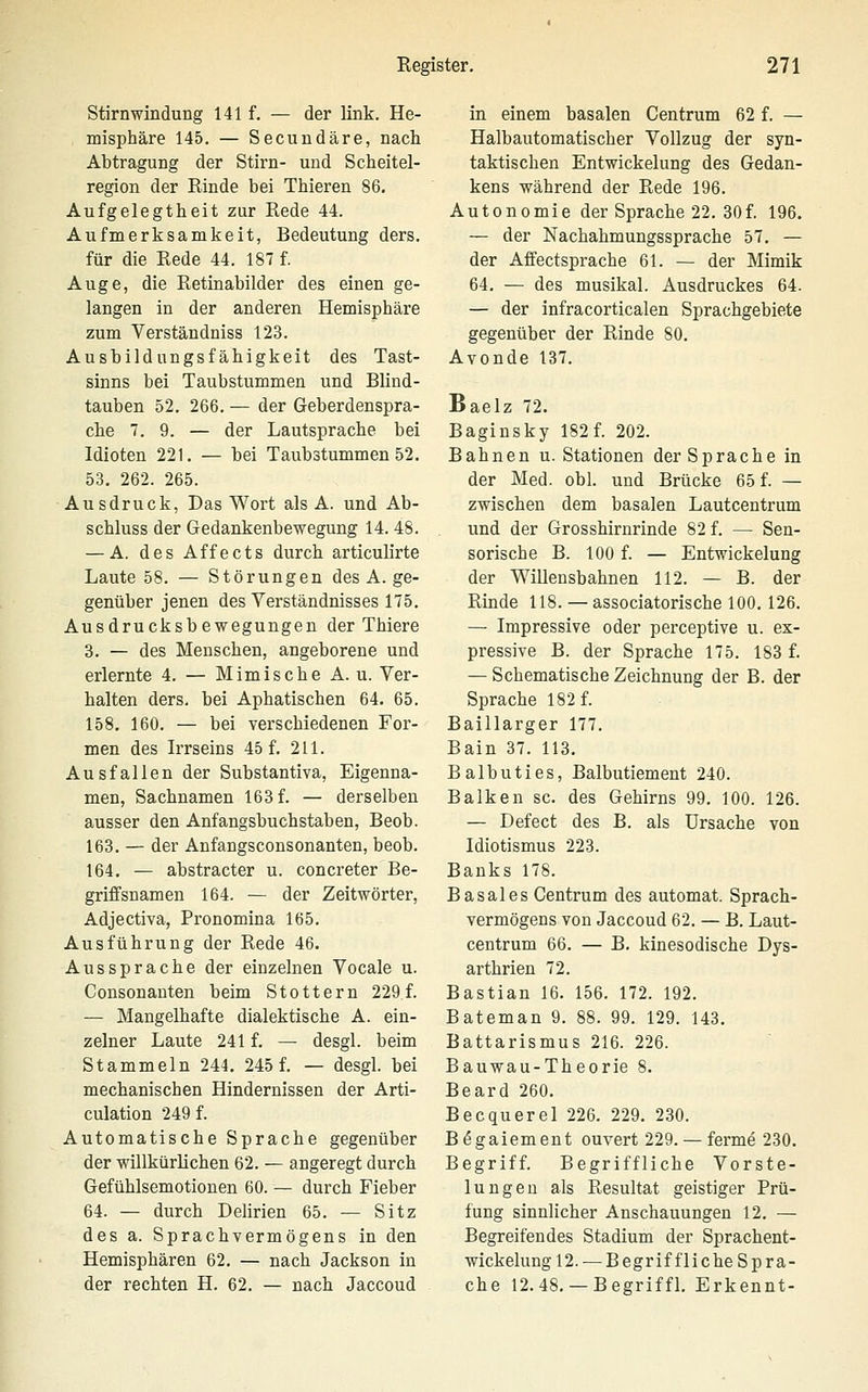 Stirnwindung 141 f. — der link. He- misphäre 145. — Secundäre, nach Abtragung der Stirn- und Scheitel- region der Rinde bei Thieren 86. Aufgelegtheit zur Rede 44. Aufmerksamkeit, Bedeutung ders. für die Rede 44. 187 f. Auge, die Retinabilder des einen ge- langen in der anderen Hemisphäre zum Verständniss 123. Ausbildungsfähigkeit des Tast- sinns bei Taubstummen und Blind- tauben 52. 266. — der Geberdenspra- che 7. 9. — der Lautsprache bei Idioten 221. — bei Taubstummen 52. 53, 262. 265. Ausdruck, Das Wort als A. und Ab- schluss der Gedankenbewegung 14. 48. — A. des Affects durch articulirte Laute 58. — Störungen des A. ge- genüber jenen des Verständnisses 175. Ausdrucksbewegungen der Thiere 3. — des Menschen, angeborene und erlernte 4. — Mimische A. u. Ver- halten ders. bei Aphatischen 64. 65. 158. 160. — bei verschiedenen For- men des Irrseins 45 f. 211. Ausfallen der Substantiva, Eigenna- men, Sachnamen 163 f. — derselben ausser den Anfangsbuchstaben, Beob. 163. — der Anfangsconsonanten, beob. 164. — abstracter u. concreter Be- griffsnamen 164. — der Zeitwörter, Adjectiva, Pronomina 165. Ausführung der Rede 46. Aussprache der einzelnen Vocale u. Consonanten beim Stottern 229 f. — Mangelhafte dialektische A. ein- zelner Laute 241 f. — desgl. beim Stammeln 244. 245 f. — desgl. bei mechanischen Hindernissen der Arti- culation 249 f. Automatische Sprache gegenüber der willkürlichen 62. — angeregt durch Gefühlsemotionen 60. — durch Fieber 64. — durch Delirien 65. — Sitz des a. Sprachvermögens in den Hemisphären 62. — nach Jackson in der rechten H. 62. — nach Jaccoud in einem basalen Centrum 62 f. — Halbautomatischer Vollzug der syn- taktischen Entwickelung des Gedan- kens während der Rede 196. Autonomie der Sprache 22. 30f. 196. — der Nachahmungssprache 57. — der Affectsprache 61. — der Mimik 64. — des musikal. Ausdruckes 64. — der infracorticalen Sprachgebiete gegenüber der Rinde 80. Avonde 137. Baelz 72. Baginsky 182 f. 202. Bahnen u. Stationen der Sprache in der Med. obl. und Brücke 65 f. — zwischen dem basalen Lautcentrum und der Grosshirnrinde 82 f. — Sen- sorische B. 100 f. — Entwickelung der Willensbahnen 112. — B. der Rinde 118. — associatorische 100. 126. — Impressive oder perceptive u. ex- pressive B. der Sprache 175. 183 f. — Schematische Zeichnung der B. der Sprache 182 f. Baillarger 177. Bain 37. 113. Balbuties, Balbutiement 240. Balken sc. des Gehirns 99. 100. 126. — Defect des B. als Ursache von Idiotismus 223. Banks 178. Basales Centrum des automat. Sprach- vermögens von Jaccoud 62. — B. Laut- centrum 66. — B. kinesodische Dys- arthrien 72. Bastian 16. 156. 172. 192. Bateman 9. 88. 99. 129. 143. Battarismus 216. 226. Bauwau-Theorie 8. Beard 260. Becquerel 226. 229. 230. B^gaiement ouvert 229. — ferme 230. Begriff. Begriffliche Vorste- lungeu als Resultat geistiger Prü- fung sinnlicher Anschauungen 12. — Begreifendes Stadium der Sprachent- wickelung 12.— Begriff liehe Spra- che 12.48.— Begriffl. Erkennt-