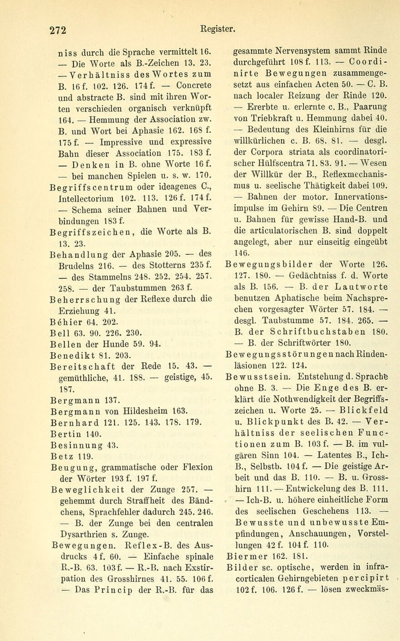 niss durch die Sprache vermittelt 16. — Die Worte als B.-Zeichen 13. 23. — Verhältniss desWortes zum B. 16 f. 102. 126. 174 f. — Concrete und abstracte B. sind mit ihren Wor- ten verschieden organisch verknüpft 164. — Hemmung der Association zw. B. und Wort bei Aphasie 162. 16S f. 175 f. — Impressive und expressive Bahn dieser Association 175. 183 f. — Denken in B. ohne Worte 16f. — bei manchen Spielen u. s. w. 170. Begriffscentrum oder ideagenes C, Intellectorium 102. 113. 126 f. 174 f. — Schema seiner Bahnen und Ver- bindungen 183 f. Begriffszeichen, die Worte als B. 13. 23. Behandlung der Aphasie 205. — des Brudelns 216. — des Stotterns 235 f. — des Stammeins 248. 252. 254. 257. 258. — der Taubstummen 263 f. Beherrschung der Reflexe durch die Erziehung 41. B^hier 64. 202. Bell 63. 90. 226. 230. Bellen der Hunde 59. 94. Benedikt 81. 203. Bereitschaft der Rede 15. 43. — gemüthliche, 41. 188. — geistige, 45. 187. Bergmann 137. Bergmann von Hildesheim 163. Bernhard 121. 125. 143. 178. 179. Bertin 140. Besinnung 43. Betz 119. Beugung, grammatische oder Flexion der Wörter 193 f. 197 f. Beweglichkeit der Zunge 257. — gehemmt durch Straffheit des Bänd- chens, Sprachfehler dadurch 245. 246. — B. der Zunge bei den centralen Dysarthrien s. Zunge. Bewegungen. Reflex-B. des Aus- drucks 4 f. 60. ^ Einfache spinale R.-B. 63. Iö3f. — R.-B. nachExstir- pation des Grosshirnes 41. 55. 106 f. — Das Princip der R.-B. für das gesammte Nervensystem sammt Rinde durchgeführt 108 f. 113. — Coordi- nirte Bewegungen zusammenge- setzt aus einfachen Acten 50. — C. B. nach localer Reizung der Rinde 120. — Ererbte u. erlernte c. B., Paarung von Triebkraft u. Hemmung dabei 40. — Bedeutung des Kleinhirns für die willkürlichen c. B. 68. 81. — desgl. der Corpora striata als coordinatori- scher Hülfscentra 71. 83. 91. — Wesen der Willkür der B., Reflexmechanis- mus u. seelische Thätigkeit dabei 109. — Bahnen der motor. Innervations- impulse im Gehirn 89. — Die Centren u. Bahnen für gewisse Hand-B. und die articulatorischen B. sind doppelt angelegt, aber nur einseitig eingeübt 146. Bewegungsbilder der Worte 126. 127. 180. — Gedächtniss f. d. Worte als B. 156. — B. der Lautworte benutzen Aphatische beim Nachspre- chen vorgesagter Wörter 57. 184. — desgl. Taubstumme 57. 184. 265. — B. der Schriftbuchstaben 180. — B. der Schriftwörter 180. Bewegungsstörungen nach Rinden- läsionen 122. 124. Bewusstsein. Entstehung d. Sprachfe ohne B. 3. — Die Enge des B. er- klärt die Nothwendigkeit der Begriffs- zeichen u. Worte 25. — Blickfeld u, Blickpunkt des B. 42. — Ver- hältniss der seelischen Func- tionen zum B. 103 f. —B. im vul- gären Sinn 104. — Latentes B., Ich- B., Selbstb. 104 f. —Die geistige Ar- beit und das B. 110. — B. u. Gross- hirn 111. — Entwickelung des B. 111. — Ich-B. u. höhere einheitliche Form des seelischen Geschehens 113. — Bewusste und unbewusste Em- pfindungen, Anschauungen, Vorstel- lungen 42 f. 104 f. 110. Biermer 162. 181. Bilder sc. optische, werden in infra- corticalen Gehirngebieten percipirt 102 f. 106. 126 f. — lösen zweckmäs-