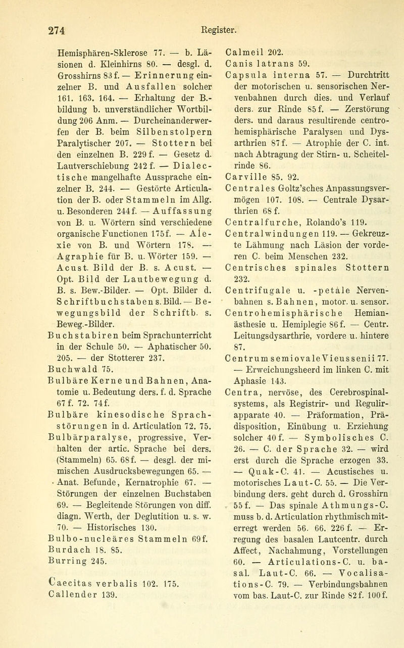 Hemisphären-Sklerose 77. — b. Lä- sionen d. Kleinhirns 80. — desgl. d. Grosshirns 83f.— Erinnerung ein- zelner B. und Ausfallen solcher 161. 163. 164. — Erhaltung der B.- bUdung b. unverständlicher Wortbil- dung 206 Anm. — Durcheinanderwer- fen der B. beim Silbenstolpern Paralytischer 207. — Stottern bei den einzelnen B. 229 f. — Gesetz d. Lautverschiebung 242 f. — Dialec- tische mangelhafte Aussprache ein- zelner B. 244. — Gestörte Articula- tion der B. oder Stammeln im AUg. U.Besonderen 244f. —Auffassung von B. u. Wörtern sind verschiedene organische Functionen 175f. — Ale- xie von B. und Wörtern 178. — Agraphie für B. u. Wörter 159. — Acust. Bild der B. s. Acust. — Opt. Bild der Lautbewegung d. B. s. Bew.-Bilder. — Opt. Bilder d. Schriftbuchstabens.Büd. — Be- wegungsbild der Schriftb. s. Beweg.-Büder. Buchstabiren beim Sprachunterricht in der Schule 50. — Aphatischer 50. 205. — der Stotterer 237. Buchwald 75. Bulbäre Kerne und Bahnen, Ana- tomie u. Bedeutung ders. f. d. Sprache 67 f. 72. 74 f. Bulbäre kinesodische Sprach- störungen in d. Articulation 72. 75. Bulbärparalyse, progressive, Ver- halten der artic. Sprache bei ders. (Stammeln) 65. 68 f. — desgl. der mi- mischen Ausdrucksbewegungen 65. — ■ Anat. Befunde, Kernatrophie 67. — Störungen der einzelnen Buchstaben 69. — Begleitende Störungen von diff. diagn. Werth, der Deglutition u. s. w. 70. — Historisches 130. Bulbo-nucleäres Stammeln 69f. Burdach 18. 85. Burring 245. Caecitas verbalis 102. 175. Callender 139. Galmeil 202. Canis latrans 59. Capsula interna 57. — Durchtritt der motorischen u. sensorischen Ner- venbahnen durch dies, und Verlauf ders. zur Binde 85 f. — Zerstörung ders. und daraus resultirende centro- hemisphärische Paralysen und Dys- arthrien 87 f. — Atrophie der C. int. nach Abtragung der Stirn- u. Scheitel- rinde 86. Carville 85. 92. Centrales Goltz'sches Anpassungsver- mögen 107. 108. — Centrale Dysar- thrien 68 f. Centralfurche, Rolando's 119. Centralwindungen 119. — Gekreuz- te Lähmung nach Läsion der vorde- ren C. beim Menschen 232. Centrisches spinales Stottern 232. Centrifugale u. -petäle Nerven- bahnen S.Bahnen, motor. u. sensor. Centrohemisphärische Hemian- ästhesie u. Hemiplegie 86 f. — Centr. Leitungsdysarthrie, vordere u. hintere 87. Centrum semiovaleVieuSSenii 77. — Erweichungsheerd im linken C. mit Aphasie 143. Centra, nervöse, des Cerebrospinal- systems, als Registrir- und Regulir- apparate 40. — Präformation, Prä- disposition, Einübung u. Erziehung solcher 40 f. — Symbolisches C. 26. — C. der Sprache 32. — wird erst durch die Sprache erzogen 33. — Quak-C. 41. — Acustisches u. motorisches Laut-C. 55. — Die Ver- bindung ders. geht durch d. Grosshirn - 55 f. — Das spinale Athmungs-C. muss b. d. Articulation rhythmisch mit- erregt werden 56. 66. 226 f. — Er- regung des basalen Lautcentr. durch Aflfect, Nachahmung, Vorstellungen 60. — Articulations-C. u. ba- sal. Laut-C. 66. — Vocalisa- tions-C 79. — Verbindungsbahnen vom bas. Laut-C. zur Rinde 82 f. 100 f.