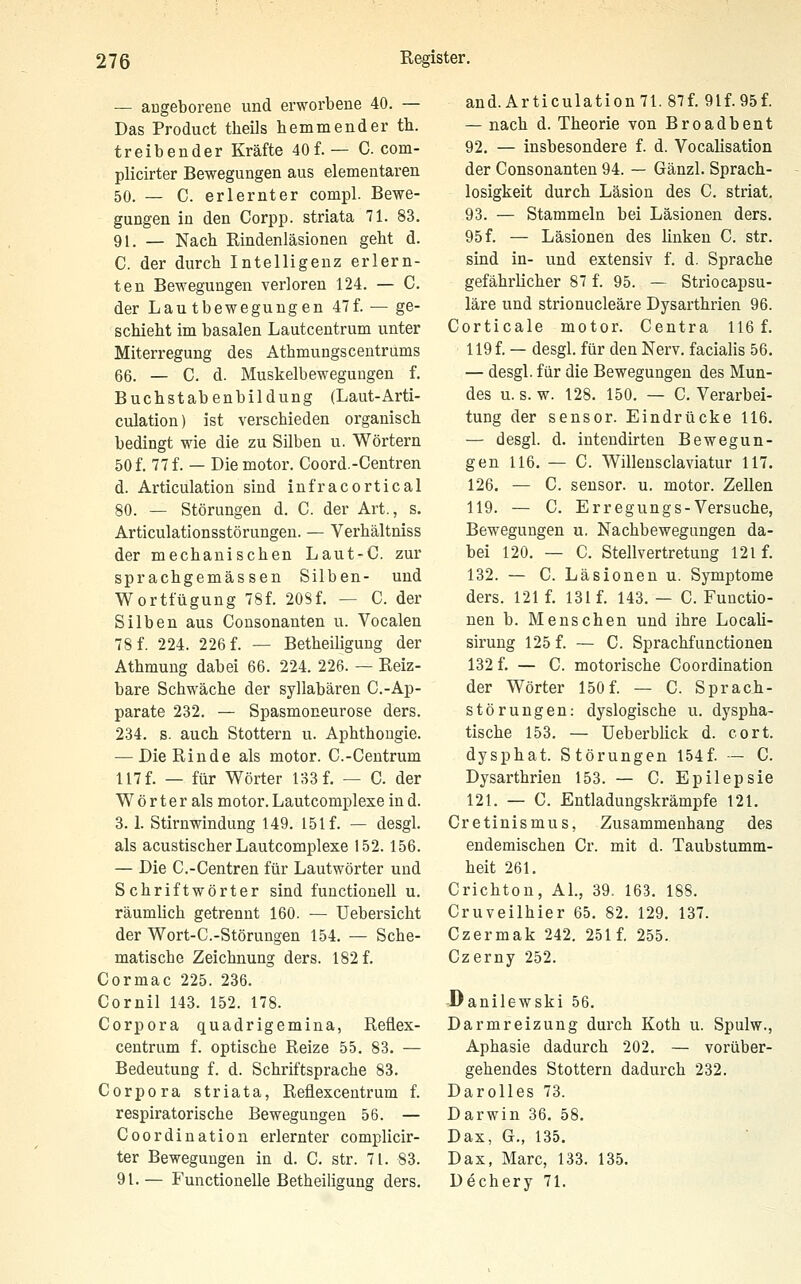 — angeborene und erworbene 40. — Das Product theils hemmender th. treibender Kräfte 40f.— C com- plicirter Bewegungen aus elementaren 50. — C. erlernter compl. Bewe- gungen in den Corpp. striata 71. 83. 91. — Nach Rindenläsionen geht d. C. der durch Intelligenz erlern- ten Bewegungen verloren 124. — C. der Lautbewegungen 47f. — ge- schieht im basalen Lautcentrum unter Miterregung des Athmungscentrums 66. — C. d. Muskelbewegungen f. Buchstabenbildung (Laut-Arti- culation) ist verschieden organisch bedingt wie die zu Silben u. Wörtern 50 f. 77 f. — Diemotor. Coord.-Centren d. Articulation sind infracortical 80. — Störungen d. C. der Art., s. Articulationsstörungen. — Verhältniss der mechanischen Laut-C. zur sprachgemässen Silben- und Wortfügung 78f. 208f. — C. der Silben aus Consonanten u. Vocalen 78 f. 224. 226 f. — Betheiligung der Athmuug dabei 66. 224. 226. — Reiz- bare Schwäche der syllabären C.-Ap- parate 232. — Spasmoneurose ders. 234. s. auch Stottern u. Aphthougie. — Die Rinde als motor. C.-Centrum 117 f. — für Wörter 133 f. — C. der W ö r t e r als motor. Lautcomplexe in d. 3.1. Stirnwindung 149. 151 f. — desgl. als acustischer Lautcomplexe 152. 156. — Die C.-Centren für Lautwörter und Schriftwörter sind functionell u. räumlich getrennt 160. — Uebersicht der Wort-C.-Störungen 154. — Sche- matische Zeichnung ders. 182 f. Cormac 225. 236. Cornil 143. 152. 178. Corpora quadrigemina, Reflex- centrum f. optische Reize 55. 83. — Bedeutung f. d. Schriftsprache 83. Corpora striata, Reflexcentrum f. respiratorische Bewegungen 56. — Coordination erlernter complicir- ter Bewegungen in d. C. str. 71. 83. 91.— Functionelle Betheiligung ders. and.Articulation71.87f.91f. 95 f. — nach d. Theorie von Broadbent 92. — insbesondere f. d. Vocalisation der Consonanten 94. — Gänzl. Sprach- losigkeit durch Läsion des C. striat. 93. — Stammeln bei Läsionen ders. 95 f. — Läsionen des linken C. str. sind in- und extensiv f. d. Sprache gefährlicher 87 f. 95. — Striocapsu- läre und strionucleäre Dysarthrien 96. Corticale motor. Centra 116 f. 119 f. — desgl. für den Nerv, facialis 56. — desgl. für die Bewegungen des Mun- des u. s. w. 128. 150. — C. Verarbei- tung der Sensor. Eindrücke 116. — desgl. d. intendirten Bewegun- gen 116. — C. Willeusclaviatur 117. 126. — C. sensor. u. motor. Zellen 119. — C. Erregungs-Versuche, Bewegungen u. Nachbewegungen da- bei 120. — C. Stellvertretung 121 f. 132. — C. Läsionen u. Symptome ders. 121 f. 131 f. 143. — C.Functio- nen b. Menschen und ihre Locali- sirung 125 f. — C. Sprachfunctionen 132 f. — C. motorische Coordination der Wörter 150f. — C. Sprach- störungen: dyslogische u. dyspha- tische 153. — Ueberblick d. cort. dysphat. Störungen 154f. — C. Dysarthrien 153. — C. Epilepsie 121. — C. Entladungskrämpfe 121. Cretinismus, Zusammenhang des endemischen Cr. mit d. Taubstumm- heit 261. Crichton, AI., 39. 163. 188. Cruveilhier 65. 82. 129. 137. Czermak 242. 251 f. 255. Czerny 252. Danilewski 56. Darmreizung durch Koth u. Spulw., Aphasie dadurch 202. — vorüber- gehendes Stottern dadurch 232. Darolles 73. Darwin 36. 58. Dax, G., 135. Dax, Marc, 133. 135. Dechery 71.