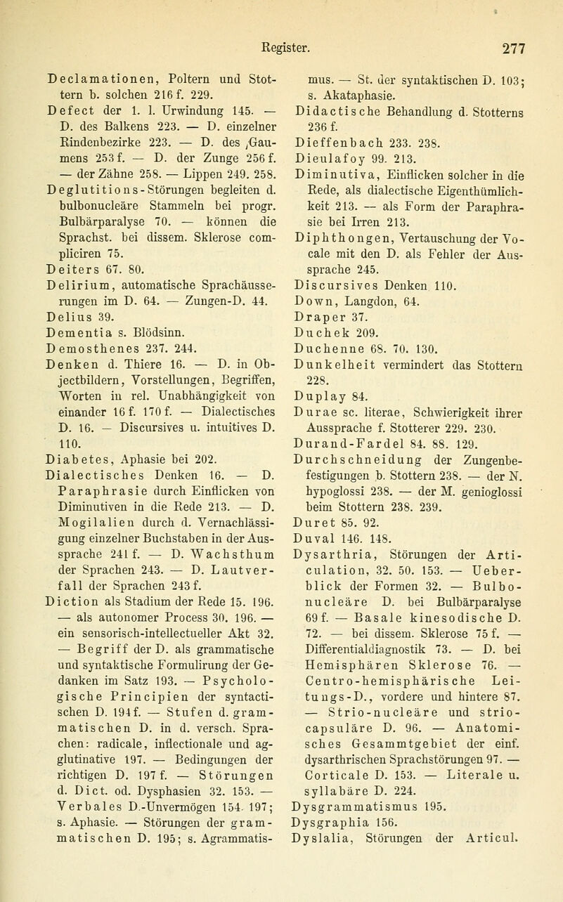 Declamationen, Poltern und Stot- tern b. solchen 216 f. 229. Defect der 1. 1. Urwindung 145. — D. des Balkens 223. — D. einzelner Kindenbezirke 223, — D. des /Gau- mens 2.53 f. — D. der Zunge 256 f. — der Zähne 258. — Lippen 249. 258. Deglutitions-Störungen begleiten d. bulbonucleäre Stammeln bei progr. Bulbärparalyse 70. — können die Sprachst, bei dissem. Sklerose com- pliciren 75. Deiters 67. 80. Delirium, automatische Sprachäusse- rungen im D. 64. — Zungen-D. 44. Delius 39. Dementia s. Blödsinn. Demosthenes 237. 244. Denken d. Thiere 16. — D. in Ob- jectbildern, Vorstellungen, Begriffen, Worten in rel. Unabhängigkeit von einander 16 f. 170 f. — Dialectisches D. 16. — Discursives u. intuitives D. 110. Diabetes, Aphasie bei 202. Dialectisches Denken 16. — D. Paraphrasie durch Einflicken von Diminutiven in die Rede 213. — D. Mogilalien durch d. Vernachlässi- gung einzelner Buchstaben in der Aus- sprache 241 f. — D. Wachsthum der Sprachen 243. — D. Lautver- fall der Sprachen 243 f. Diction als Stadium der Rede 15. 196. — als autonomer Process 30. 196. — ein sensorisch-intellectueller Akt 32. — Begriff der D. als grammatische und syntaktische Formulirung der Ge- danken im Satz 193. — Psycholo- gische Principien der syntacti- schen D. 194f. — Stufen d. gram- matischen D. in d. versch. Spra- chen: radicale, inflectionale und ag- glutinative 197. — Bedingungen der richtigen D. 197 f. — Störungen d. Dict. od. Dysphasien 32. 153. — Verbales D.-Unvermögen 154. 197; S.Aphasie. — Störungen der gram- matischen D. 195; s. Agrammatis- mus. — St. der syntaktischen D. 103; s. Akataphasie. Didactische Behandlung d. Stotterns 236 f. Dieffenbach 233. 238. Dieulafoy 99. 213. Diminutiva, Einflicken solcher in die Rede, als dialectische Eigenthümlich- keit 213. — als Form der Paraphra- sie bei Irren 213. Diphthongen, Vertauschung der Vo- cale mit den D. als Fehler der Aus- sprache 245. Discursives Denken HO. Down, Langdon, 64. Draper 37. Duchek 209. Duchenne 68. 70. 130. Dunkelheit vermindert das Stottern 228. Duplay 84. Durae sc. literae, Schwierigkeit ihrer Aussprache f. Stotterer 229. 230. Durand-Fardel 84. 88. 129. Durchschneidung der Zungenbe- festigungen b. Stottern 238. — der N. hypoglossi 238. — der M. genioglossi beim Stottern 238. 239. Duret 85. 92. Duval 146. 148. Dysarthria, Störungen der Arti- culation, 32. 50. 153. — Ueber- blick der Formen 32. — Bulbo- nucleäre D. bei Bulbärparalyse 69 f. — Basale kinesodische D. 72. — bei dissem. Sklerose 75 f. — Differentialdiagnostik 73. — D. bei Hemisphären Sklerose 76. — Centro-hemisphäris che Lei- tung s-D., vordere und hintere 87. — Strio-nucleäre und strio- capsuläre D. 96. — Anatomi- sches Gesammtgebiet der einf. dysarthrischen Sprachstörungen 97. — Corticale D. 153. — Literale u. syllabäre D. 224. Dysgrammatismus 195, Dysgraphia 156. Dyslalia, Störungen der Articul.