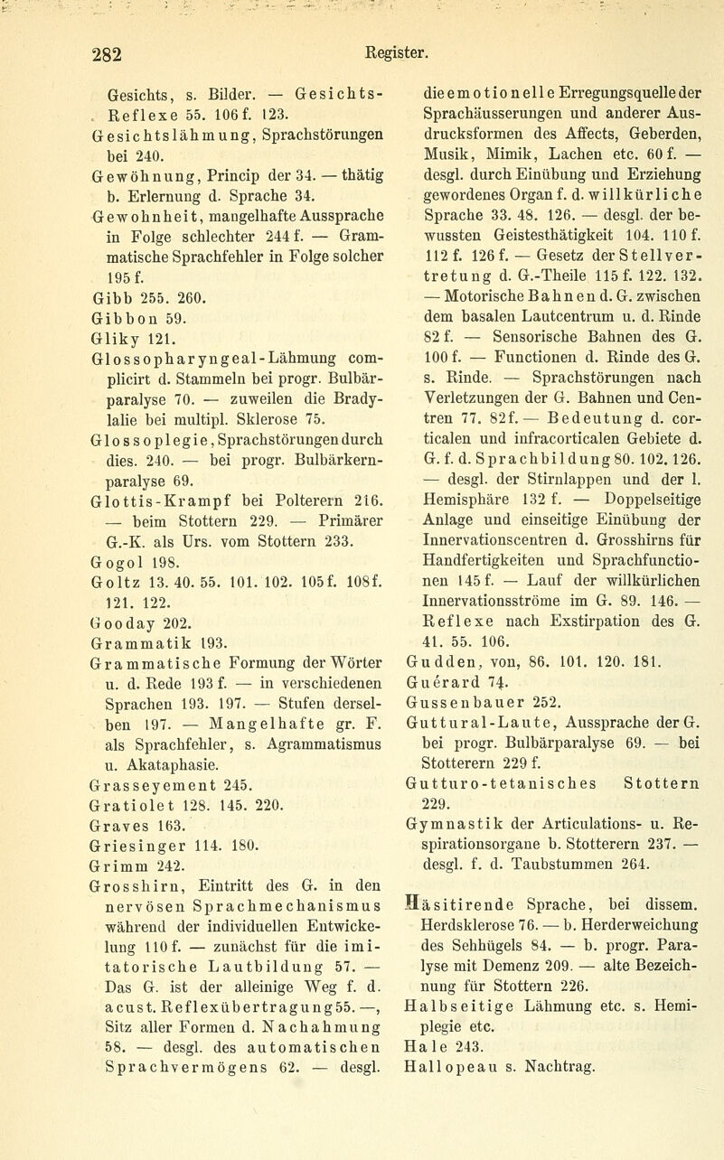 Gesichts, s. Bilder. — Gesichts- . Reflexe 55. 106 f. 123. Gesichtslähmung, Sprachstörungen bei 240. Gewöhnung, Princip der 34. — thätig b. Erlernung d. Sprache 34, Gewohnheit, mangelhafte Aussprache in Folge schlechter 244 f. — Gram- matische Sprachfehler in Folge solcher 195 f. Gibb 255. 260. Gibbon 59. Gliky 121. Glossopharyngeal-Lähmung com- plicirt d. Stammeln bei progr. Bulbär- paralyse 70. — zuweilen die Brady- laHe bei multipl. Sklerose 75. Glossoplegie, Sprachstörungen durch dies. 240. — bei progr. Bulbärkern- paralyse 69. Glottis-Krampf bei Polterern 216. — beim Stottern 229. — Primärer G.-K. als Urs. vom Stottern 233. Gogol 198. Goltz 13.40.55. 101. 102. 105f. 108f. 121. 122. Gooday 202. Grammatik 193. Grammatische Formung der Wörter u. d. Rede 193 f. — in verschiedenen Sprachen 193. 197. — Stufen dersel- ben 197. — Mangelhafte gr. F. als Sprachfehler, s. Agrammatismus u. Akataphasie. Grasseyement 245. Gratiolet 128. 145. 220. Graves 163. Griesinger 114. 180. Grimm 242. Grosshirn, Eintritt des G. in den nervösen Sprachmechanismus während der individuellen Eutwicke- lung HO f. — zunächst für die imi- tatorische Lautbildung 57. — Das G. ist der alleinige Weg f. d. acust. Reflexübertragung55. —, Sitz aller Formen d. Nachahmung 58. — desgl. des automatischen Sprachverraögens 62. — die emotionelle Erregungsquelle der Sprachäusserungen und anderer Aus- drucksformen des Affects, Geberden, Musik, Mimik, Lachen etc. 60 f. — desgl. durch Einübung und Erziehung gewordenes Organ f. d. willkürliche Sprache 33. 48, 126. — desgl. der be- wussten Geistesthätigkeit 104. 110 f. 112 f. 126f. —Gesetz der Stellver- tretung d. G.-Theile 115 f. 122. 132. — Motorische B a h n e n d. G. zwischen dem basalen Lautcentrum u. d. Rinde 82 f. — Sensorische Bahnen des G. 100 f. — Functionen d. Rinde des G. s. Rinde. — Sprachstörungen nach Verletzungen der G. Bahnen und Cen- tren 77. 82f.— Bedeutung d. cor- ticalen und infracorticalen Gebiete d. G. f. d. Sprachbildung 80.102.126, — desgl. der Stirnlappen und der 1, Hemisphäre 132 f. — Doppelseitige Anlage und einseitige Einübung der Innervationscentren d, Grosshirns für Handfertigkeiten und Sprachfunctio- nen 145 f. — Lauf der willkürlichen Innervationsströme im G. 89. 146. — Reflexe nach Exstirpation des G. 41. 55. 106. Gudden, von, 86. 101, 120. 181. Guerard 74. Gussenbauer 252. Guttural-Laute, Aussprache derG. bei progr. Bulbärpai'alyse 69. — bei Stotterern 229 f. Gutturo-tetanisches Stottern 229. Gymnastik der Articulations- u. Re- spirationsorgane b. Stotterern 237. — desgl. f. d. Taubstummen 264. Häsitirende Sprache, bei dissem, Herdsklerose 76. — b. Herderweichung des Sehhügels 84. — b. progr. Para- lyse mit Demenz 209. — alte Bezeich- nung für Stottern 226. Halbseitige Lähmung etc. s. Hemi- plegie etc. Haie 243. Hallopeau s. Nachtrag.