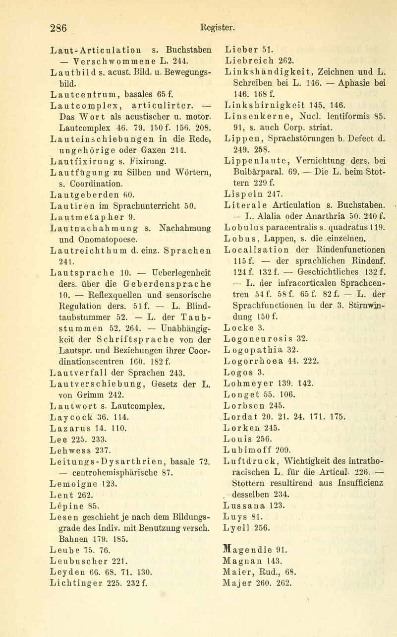 Laut-Articulation s. Buchstaben — Verschwommene L. 244. Lautbild s. acust. Bild. u. Bewegungs- bild. Lautcentrum, basales 65 f. Lautcomplex, articulirter. — Das Wort als acustischer u. motor. Lautcomplex 46. 79. 150 f. 156. 208. Lauteinschiebungen in die Rede, ungehörige oder Gaxen 214. Lautfixirung s. Fixirung. Lautfügung zu Silben und Wörtern, s. Coordination. Lautgeberden 60. Lautiren im Sprachunterricht 50. Lautmetapher 9. Lautnachahmung s. Nachahmung und Onomatopoese. Lautreichthum d. einz. Sprachen 241. Lautsprache 10. — Ueberlegenheit ders. über die Geberdensprache 10. — Reflexquellen und sensorische Regulation ders. 51 f. — L. Blind- taubstummer 52. — L. der Taub- stummen 52. 264. — Unabhängig- keit der Schriftsprache von der Lautspr. und Beziehungen ihrer Goor- dinationscentren 160. 182 f. Lautverfall der Sprachen 243. Lautverschiebung, Gesetz der L. von Grimm 242. Lautwort s. Lautcomplex. Laycock 36. 114. Lazarus 14. 110. Lee 225. 233. Lehwess 237. Leitungs-Dysarthrien, basale 72. — centrohemisphärische 87. Lemoigne 123. Lent 262. Lepine 85. Lesen geschieht je nach dem Bildungs- grade des Indiv. mit Benutzung versch. Bahnen 179. 185. Leube 75. 76. Leubuscher 221. Leyden 66. 68. 71. 130. Lichtinger 225. 232f. Lieber 51. Liebreich 262. Linkshändigkeit, Zeichnen und L. Schreiben bei L. 146. — Aphasie bei 146. 168 f. Linkshirnigkeit 145. 146. Linsen kerne, Nucl. lentiformis 85. 91, s. auch Corp. striat. Lippen, Sprachstörungen b. Defect d. 249. 258. Lippenlaute, Vernichtung ders. bei Bulbärparal. 69. — Die L. beim Stot- tern 229 f. Lispeln 247. Literale Articulation s. Buchstaben. — L. Alalia oder Anarthria 50. 240 f. Lobulus paracentralis s. quadratus 119. L 0 b u s , Lappen, s. die einzelnen. Localisation der Rindenfunctionen 115 f. — der sprachlichen Rindenf. 124 f. 132 f. — Geschichtliches 132 f. — L. der infracorticalen Sprachcen- tren 54 f. 58 f. 65 f. 82 f. — L. der Sprachfunctionen iu der 3. Stirnwin- dung 150 f. Locke 3. Logoneurosis 32. L ogop athia 32. Logorrhoea 44. 222. Logos 3. Lohmeyer 139. 142. Longet 55. 106. Lorbsen 245. .Lordat 20. 21. 24. 171. 175. Lorken 245. Louis 256. Lubimoff 209. Luftdruck, Wichtigkeit des intratho- racischen L. für die Articul. 226. — Stottern resultirend aus Insufficienz . desselben 234. Lussana 123. Luys 81. Lyell 256. Magendie 91. Magnan 143. Maier, Rud., 68. Majer 260. 262.