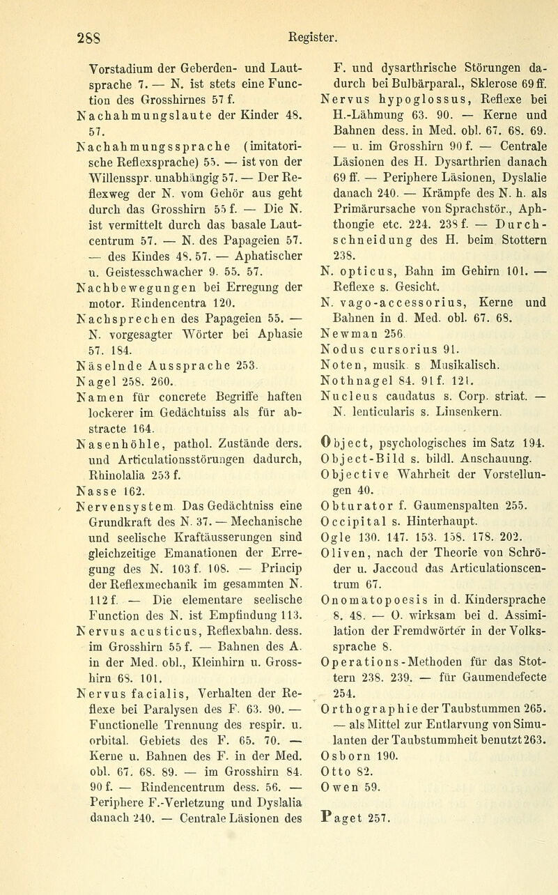 Vorstadium der Geberden- und Laut- sprache 7. — N. ist stets eine Func- tion des Grosshirnes 57 f. Nachahmungslaute der Kinder 48. 57. Is achahmungssprache (imitatori- sche Reflexsprache) 55. — ist von der Willensspr. unabhängig 57. — Der Re- flexweg der N. vom Gehör aus geht durch das Grosshirn 55 f. — Die N. ist vermittelt durch das basale Laut- centrum 57. — N. des Papageien 57. — des Kindes 4S. 57. — Aphatischer u. Geistesschwacher 9. 55. 57. Nachbewegungen bei Erregung der motor. Rindencentra 120. Kachsprechen des Papageien 55. — N. vorgesagter Wörter bei Aphasie 57. 184. Näselnde Aussprache 253. Nagel 258. 260. Namen für concrete Begritfe haften lockerer im Gedächtniss als für ab- stracto 164. Nasenhöhle, pathol. Zustände ders. und Articulationsstörungen dadurch, Rhinolalia 253 f. Nasse 162. Nervensystem. Das Gedächtniss eine Grundkraft des N. 37. — Mechanische und seelische Kraftäusserungen sind gleichzeitige Emanationen der Erre- gung des N. 103 f. 108. — Princip der Reflexmechanik im gesammten N. 112 f. — Die elementare seelische Function des N. ist Empfindung 113. Nervus acusticus, Reflexbahn. dess. im Grosshirn 55 f. — Bahnen des A. in der Med. obl., Kleinhirn u. Gross- hirn 6S. 101. Nervus facialis, Verhalten der Re- flexe bei Paralysen des F. 63. 90. — Functionelle Trennung des respir. u. orbital. Gebiets des F. 65. 70. — Kerne u. Bahnen des F. in der Med. obl. 67. 68. 89. — im Grosshirn 84. 90 f. — Rindencentrum dess. 56. — Periphere F.-Verletzung und Dyslalia danach 240. — Centrale Läsionen des F. und dysarthrische Störungen da- durch bei Bulbärparal., Sklerose 69 ff. Nervus hypoglossus, Reflexe bei H.-Lähmung 63. 90. — Kerne und Bahnen dess. in Med. obl. 67. 68. 69. — u. im Grosshirn 90 f. — Centrale Läsionen des H. Dysarthrien danach 69 ff. — Periphere Läsionen, Dyslalie danach 240. — Krämpfe des N. h. als Primärursache von Sprachstör., Aph- thongie etc. 224. 238 f. — Durch- schneidung des H. beim Stottern 238. N. opticus, Bahn im Gehirn 101. — Reflexe s. Gesicht. N. vago-accessorius, Kerne und Bahnen in d. Med. obl. 67. 68. Newman 256. Nodus cursorius 91. Noten, musik. s Musikalisch. Nothnagel 84. 91f. 12t. Nucleus caudatus s. Corp. striat. — N. lenticularis s. Linsenkern. Object, psychologisches im Satz 194. Object-Bild s. bildl. Anschauung. Objective Wahrheit der Vorstellun- gen 40. Obturator f. Gaumenspalten 255. Occipital s. Hinterhaupt. Ogle 130. 147. 153. 158. 178. 202. Oliven, nach der Theorie von Schrö- der u. Jaccoud das Articulationscen- trum 67. Onomatopoesis in d. Kindersprache 8. 48. — 0. wirksam bei d. Assimi- lation der Fremdwörter in der Volks- sprache 8. Operations-Methoden für das Stot- tern 238. 239. — für Gaumendefecte 254. Orthographie der Taubstummen 265. — als Mittel zur Entlarvung von Simu- lanten der Taubstummheit benutzt 263. Osborn 190. Otto 82. Owen 59. Paget 257.