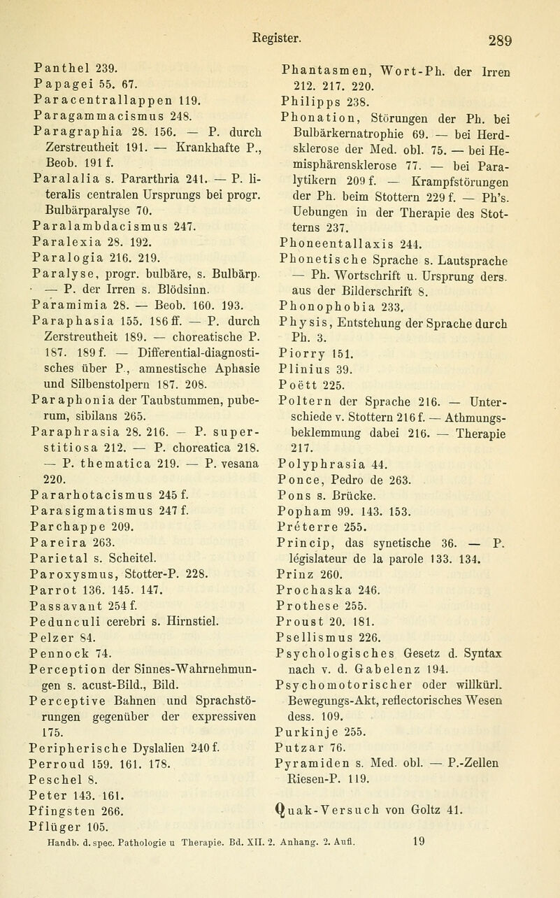 Panthel 239. Papagei 55. 67. Paracentrallappen 119. Paragammacismus 248. Paragraphia 28. 156, — P. durch Zerstreutheit 191. — Krankhafte P., Beob. 191 f. Paralalia s. Pararthria 241. — P. li- teralis centralen Ursprungs bei progr. Bulbärparalyse 70. Paralambdacismus 247. Paralexia 28. 192. Paralogia 216. 219. Paralyse, progr. bulbäre, s. Bulbärp. • — P. der Irren s. Blödsinn. Pa'ramimia 28. — Beob. 160. 193. Paraphasia 155. lS6ff. — P. durch Zerstreutheit 189. — choreatische P. 187. 189 f. — Differential-diagnosti- sches über P., amnestische Aphasie und Silbenstolpern 187. 208. Paraphonia der Taubstummen, pube- rum, sibilans 265. Paraphrasia 28. 216. — P. super- stitiosa 212. — P. choreatica 218. — P. thematica 219. — P. vesana 220. Pararhotacismus 245 f. Parasigmatismus 247 f. Parchappe 209. Pareira 263. Parietal s. Scheitel. Paroxysmus, Stotter-P. 228. Parrot 136. 145. 147. Passavaut 254 f. Pedunculi cerebri s. Hirnstiel. Pelzer 84. Pennock 74. Perception der Sinnes-Wahrnehmun- gen s. acust-Bild., Bild. Perceptive Bahnen und Sprachstö- rungen gegenüber der expressiven 175. Peripherische Dyslalien 240f. Perroud 159. 161. 178. Peschel 8. Peter 143. 161. Pfingsten 266. Pflüger 105. Handb. d. spec. Pathologie u Therapie. Bd. XII. Phantasmen, Wort-Ph. der Irren 212. 217. 220. Philipps 238. Phonation, Störungen der Ph. bei Bulbärkernatrophie 69. — bei Herd- sklerose der Med. obl. 75. — bei He- misphärensklerose 77. — bei Para- lytikern 209 f. — Krampfstörungen der Ph. beim Stottern 229 f. — Ph's. Uebungen in der Therapie des Stot- terns 237. Phoneentallaxis 244. Phonetische Sprache s. Lautsprache — Ph. Wortschrift u. Ursprung ders. aus der Bilderschrift 8. Phonophobia 233. P h y s i s, Entstehung der Sprache durch Ph. 3. Piorry 151. Plinius 39. Poett 225. Poltern der Sprache 216. — Unter- schiede V. Stottern 216 f. — Athmungs- beklemmung dabei 216. — Therapie 217. Polyphrasia 44. Ponce, Pedro de 263. Pons 8. Brücke. Popham 99. 143. 153. Preterre 255. Princip, das synetische 36. — P. legislateur de la parole 133. 134. Prinz 260. Prochaska 246. Prothese 255. Proust 20. 181. Psellismus 226. Psychologisches Gesetz d. Syntax nach V. d. Gabelenz 194. Psychomotorischer oder wiUkürl. Bewegungs-Akt, reflectorisches Wesen dess. 109. Purkinje 255. Putzar 76. Pyramiden s. Med. obl. — P.-Zellen Riesen-P. 119. Quak-Versuch von Goltz 41. 2. Anhang. 2. Aufl. 19